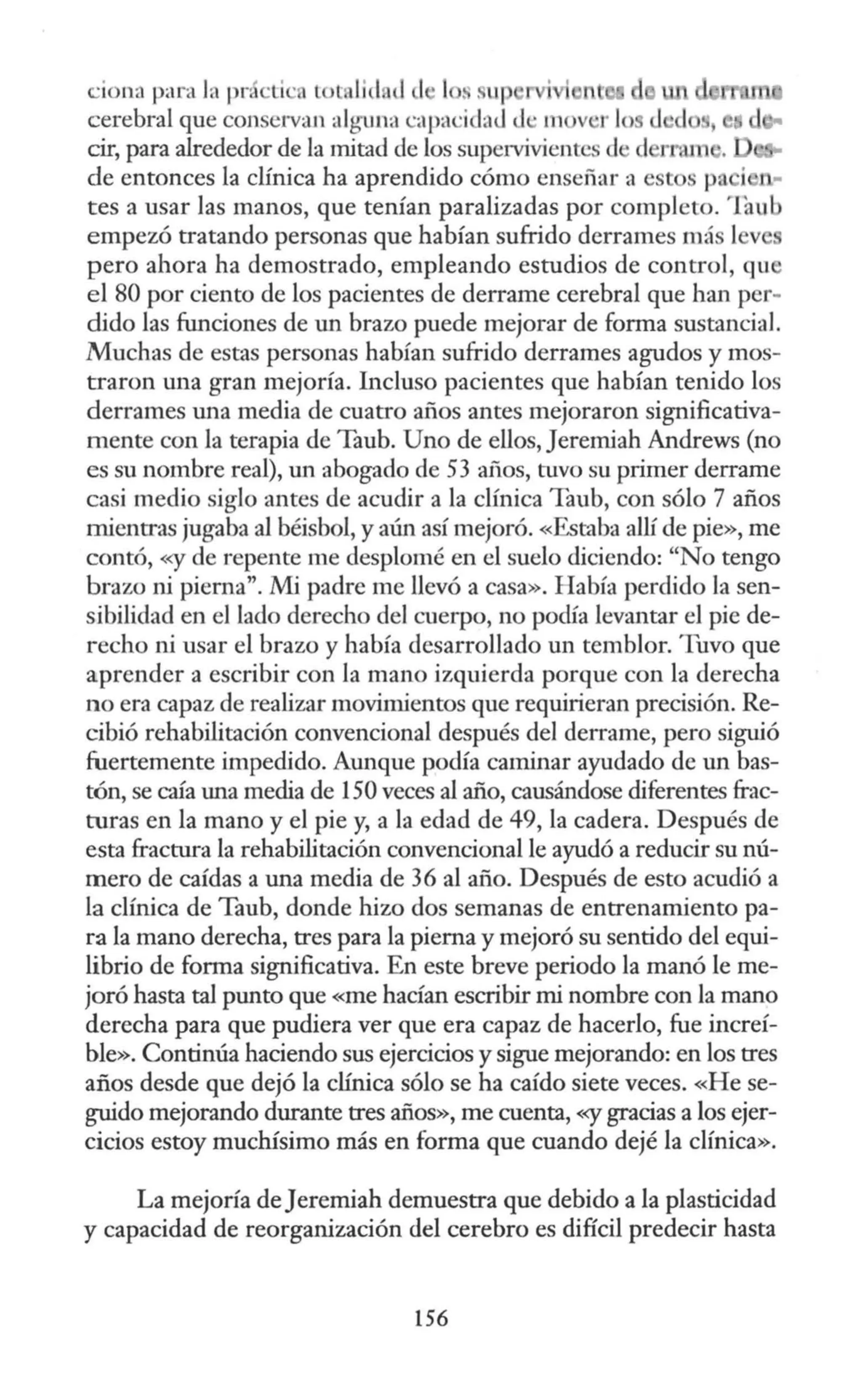 ·iona para J, pr ·Li ·a tol, lid d )> 1 s sup rvi i 1t
cerebral que conservan alguna capa ·ida<l <l · m v ·r lo
cir, para alrededor de la mitad de los supervivientes d d
de entonces la clínica ha aprendido cómo enseñar a est s p j
tes a usar las manos, que tenían paralizadas por completo. 'fou b
empezó tratando personas que habían sufrido derrames más l v
pero ahora ha demostrado, empleando estudios de control, qu
el 80 por ciento de los pacientes de derrame cerebral que han per-
dido las funciones de un brazo puede mejorar de forma sustancial.
Muchas de estas personas habían sufrido derrames agudos y mos-
traron una gran mejoría. Incluso pacientes que habían tenido los
derrames una media de cuatro años antes mejoraron significativa-
mente con la terapia de Taub. Uno de ellos, Jererniah Andrews (no
es su nombre real), un abogado de 53 aüos, tuvo su primer derrame
casi medio siglo antes de acudir a la clínica Taub, con sólo 7 años
mientras jugaba al béisbol, y aún así mejoró. «Estaba allí de pie», me
contó, «y de repente me desplomé en el suelo diciendo: "No tengo
brazo ni pierna". Mi padre me llevó a casa». H abía perdido la sen-
sibilidad en el lado derecho del cuerpo, no podía levantar el pie de-
r echo ni usar el brazo y había desarrollado un temblor. Tuvo que
aprender a escribir con la mano izquierda porque con la derecha
no era capaz de realizar movimientos que requirieran precisión. Re-
cibió rehabilitación convencional después del derrame, pero siguió
fuertemente impedido. Aunque podía caminar ayudado de un bas-
tón, se caía una media de 150 veces al año, causándose diferentes frac-
turas en la mano y el pie y, a la edad de 49, la cadera. Después de
esta fractura la rehabilitación convencional le ayudó a reducir su nú-
mero de caídas a una media de 36 al año. Después de esto acudió a
la clínica de Taub, donde hizo dos semanas de entrenamiento pa-
ra la mano derecha, tres para la pierna y mejoró su sentido del equi-
librio de forma significativa. En este breve periodo la manó le me-
joró hasta tal punto que «me hacían escribir mi nombre con la mano
derecha para que pudiera ver que era capaz de hacerlo, fue increí-
ble». Continúa haciendo sus ejercicios y sigue mejorando: en los tres
años desde que dejó la clínica sólo se ha caído siete veces. «He se-
guido mejorando durante tres años», me cuenta, «y gracias a los ejer-
cicios estoy muchísimo más en forma que cuando dejé la clínica».
La mejoría deJeremiah demuestra que debido a la plasticidad
y capacidad de reorganización del cerebro es difícil predecir hasta
156
 
