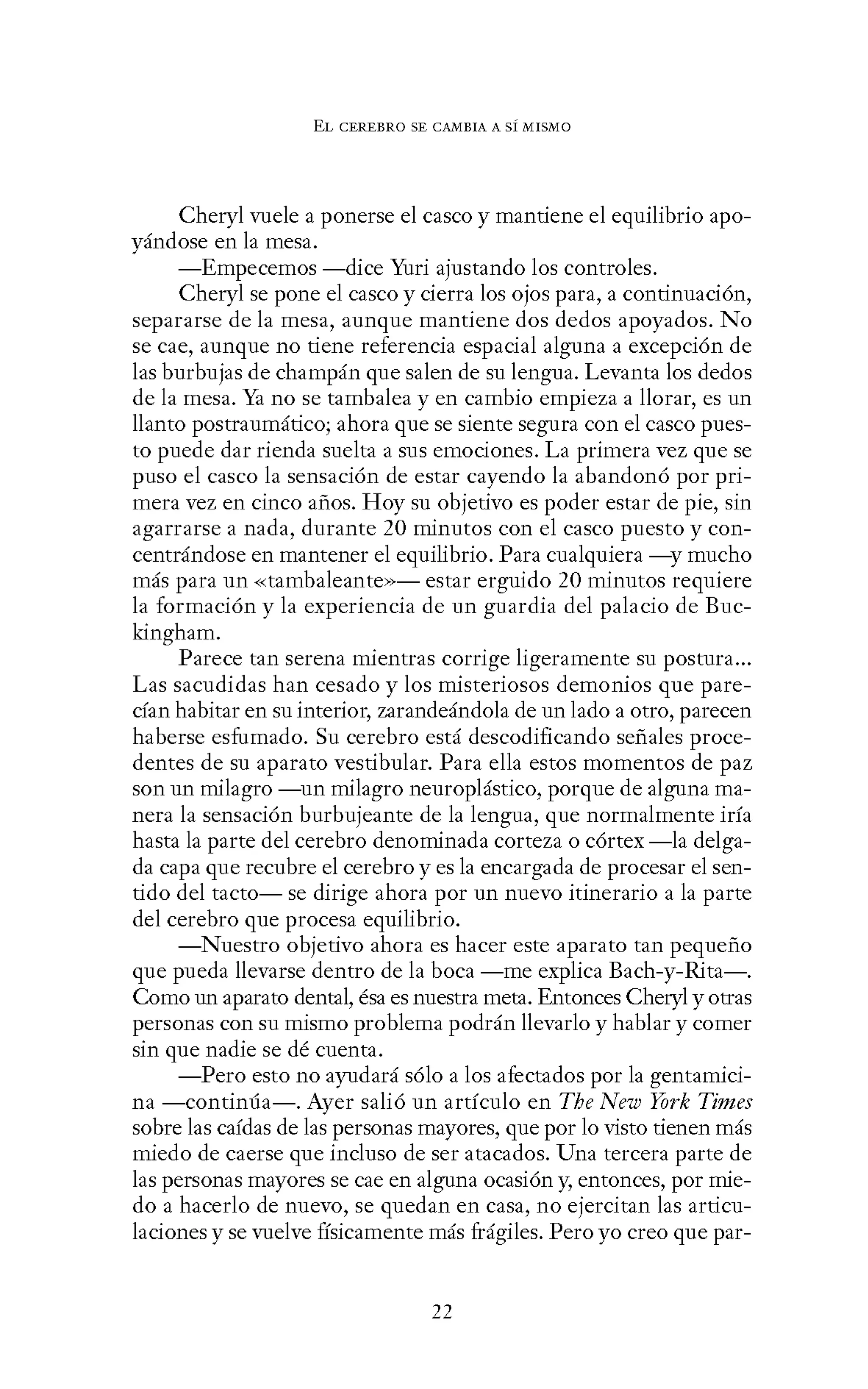 EL CEREBRO SE CANIBIA A SÍ MISMO
Cheryl vuele a ponerse el casco y mantiene el equilibrio apo-
yándose en la mesa.
-Empecemos -dice Yuri ajustando los controles.
Cheryl se pone el casco y cierra los ojos para, a continuación,
separarse de la mesa, aunque mantiene dos dedos apoyados. No
se cae, aunque no tiene referencia espacial alguna a excepción de
las burbujas de champán que salen de su lengua. Levanta los dedos
de la mesa. Ya no se tambalea y en cambio empieza a llorar, es un
llanto postraumático; ahora que se siente segura con el casco pues-
to puede dar rienda suelta a sus emociones. La primera vez que se
puso el casco la sensación de estar cayendo la abandonó por pri-
mera vez en cinco años. Hoy su objetivo es poder estar de pie, sin
agarrarse a nada, durante 20 minutos con el casco puesto y con-
centrándose en mantener el equilibrio. Para cualquiera -y mucho
más para un «tambaleante»- estar erguido 20 minutos requiere
la formación y la experiencia de un guardia del palacio de Buc-
kingham.
Parece tan serena mientras corrige ligeramente su postura...
Las sacudidas han cesado y los misteriosos demonios que pare-
cían habitar en su interior, zarandeándola de un lado a otro, parecen
haberse esfumado. Su cerebro está descodificando señales proce-
dentes de su aparato vestibular. Para ella estos momentos de paz
son un milagro -un milagro neuroplástico, porque de alguna ma-
nera la sensación burbujeante de la lengua, que normalmente iría
hasta la parte del cerebro denominada corteza o córtex -la delga-
da capa que recubre el cerebro y es la encargada de procesar el sen-
tido del tacto- se dirige ahora por un nuevo itinerario a la parte
del cerebro que procesa equilibrio.
-Nuestro objetivo ahora es hacer este aparato tan pequeño
que pueda llevarse dentro de la boca -me explica Bach-y-Rita-.
Como un aparato dental, ésa es nuestra meta. Entonces Cheryl y otras
personas con su mismo problema podrán llevarlo y hablar y comer
sin que nadie se dé cuenta.
-Pero esto no ayudará sólo a los afectados por la gentamici-
na -continúa-. Ayer salió un artículo en The New York Times
sobre las caídas de las personas mayores, que por lo visto tienen más
miedo de caerse que incluso de ser atacados. Una tercera parte de
las personas mayores se cae en alguna ocasión y, entonces, por mie-
do a hacerlo de nuevo, se quedan en casa, no ejercitan las articu-
laciones y se vuelve físicamente más frágiles. Pero yo creo que par-
22
 