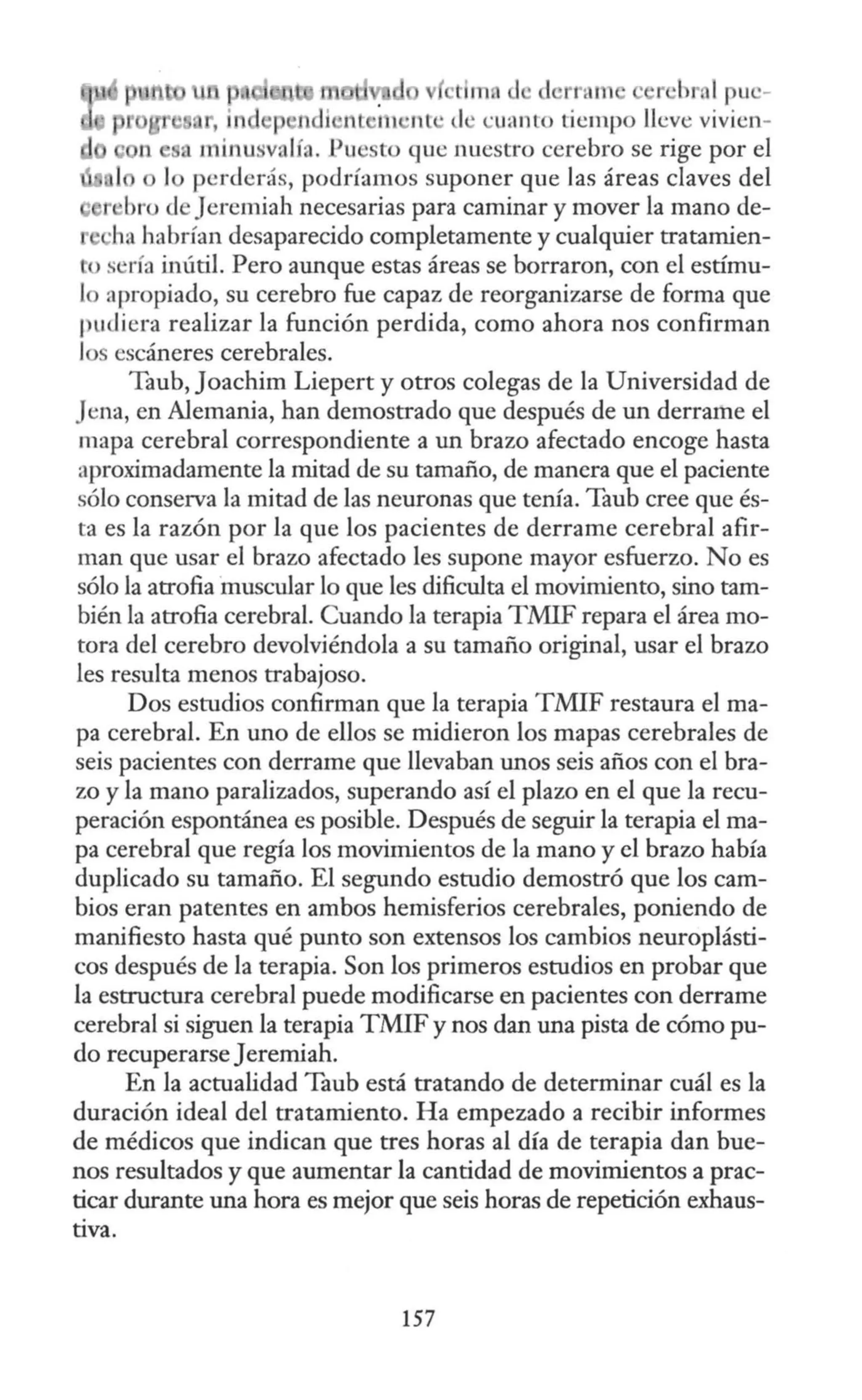 r brnl puc-
' i1 ¡ ndi •nt i 1 •nt · d · <;uanto tiempo lleve vivicn-
n a minusvalía. Pu to que nuestro cerebro se rige por el
o lo perderás, podríamos suponer que las áreas claves del
r bro deJeremiah necesarias para caminar y mover la mano de-
'ha habrían desaparecido completamente y cualquier tratamien-
tos •ría inútil. Pero aunque estas áreas se borraron, con el estímu-
lo apropiado, su cerebro fue capaz de reorganizarse de forma que
f u liera realizar la función perdida, como ahora nos confirman
los escáneres cerebrales.
Taub, Joachim Liepert y otros colegas de la Universidad de
Jena, en Alemania, han demostrado que después de un derrame el
mapa cerebral correspondiente a un brazo afectado encoge hasta
aproximadamente la mitad de su tamaño, de manera que el paciente
sólo conserva la mitad de las neuronas que tenía. Taub cree que és-
ta es la razón por la que los pacientes de derrame cerebral afir-
man que usar el brazo afectado les supone mayor esfuerzo. No es
sólo la atrofia ·muscular lo que les dificulta el movimiento, sino tam-
bién la atrofia cerebral. Cuando la terapia TMIF repara el área mo-
tora del cerebro devolviéndola a su tamaño original, usar el brazo
les resulta menos trabajoso.
Dos estudios confirman que la terapia TMIF restaura el ma-
pa cerebral. En uno de ellos se midieron los mapas cerebrales de
seis pacientes con derrame que llevaban unos seis años con el bra-
zo y la mano paralizados, superando así el plazo en el que la recu-
peración espontánea es posible. Después de seguir la terapia el ma-
pa cerebral que regía los movimientos de la mano y el brazo había
duplicado su tamaño. El segundo estudio demostró que los cam-
bios eran patentes en ambos hemisferios cerebrales, poniendo de
manifiesto hasta qué punto son extensos los cambios neuroplásti-
cos después de la terapia. Son los primeros estudios en probar que
la estructura cerebral puede modificarse en pacientes con derrame
cerebral si siguen la terapia TMIF y nos dan una pista de cómo pu-
do recuperarse Jeremiah.
En la actualidad Taub está tratando de determinar cuál es la
duración ideal del tratamiento. Ha empezado a recibir informes
de médicos que indican que tres horas al día de terapia dan bue-
nos resultados y que aumentar la cantidad de movimientos a prac-
ticar durante una hora es mejor que seis horas de repetición exhaus-
tiva.
157
 