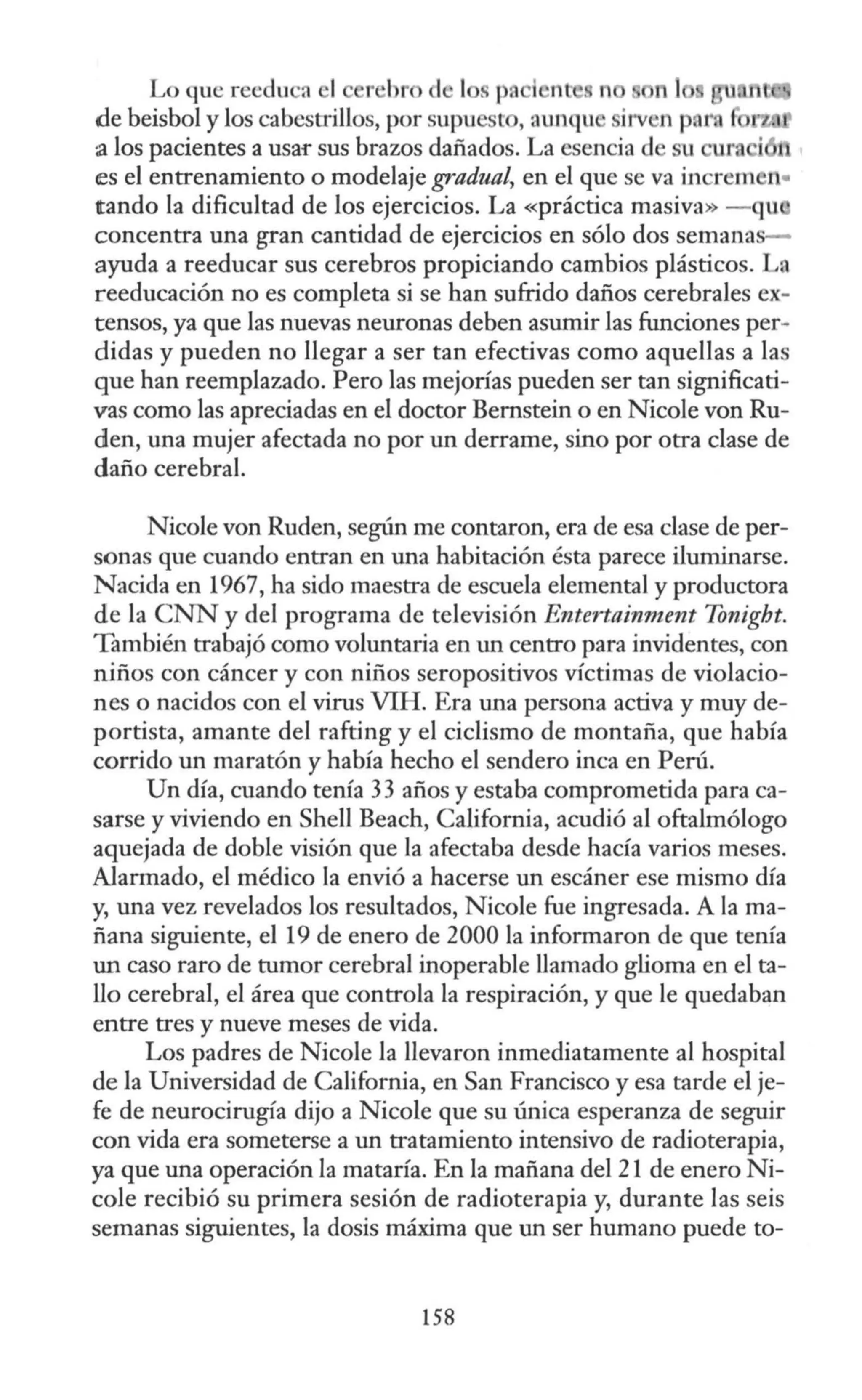 Loque reedu a 1 r ~br d 1 s pa nt: n ni
de beisbol y los cabestrillos, por supuesto, amique irven p t:'ll _
:a los pacientes a usar sus brazos dañados. La esencia d su U1'
es el entrenamiento o modelaje gradual, en el que se va increm n•
tando la dificultad de los ejercicios. La «práctica masiva» - qu
concentra una gran cantidad de ejercicios en sólo dos semanas-
ayuda a reeducar sus cerebros propiciando cambios plásticos. La
reeducación no es completa si se han sufrido daños cerebrales ex-
tensos, ya que las nuevas neuronas deben asumir las funciones per-
didas y pueden no llegar a ser tan efectivas como aquellas a las
que han reemplazado. Pero las mejorías pueden ser tan significati-
vas como las apreciadas en el doctor Bemstein o en Nicole von Ru-
den, una mujer afectada no por un derrame, sino por otra clase de
daño cerebral.
Nicole von Ruden, según me contaron, era de esa clase de per-
sonas que cuando entran en una habitación ésta parece iluminarse.
Nacida en 1967, ha sido maestra de escuela elemental y productora
de la CNN y del programa de televisión Entertainnient Tonight.
También trabajó como voluntaria en un centro para invidentes, con
niños con cáncer y con niños seropositivos víctimas de violacio-
nes o nacidos con el virus VIH. Era una persona activa y muy de-
portista, amante del rafting y el ciclismo de montaña, que había
corrido un maratón y había hecho el sendero inca en Perú.
Un día, cuando tenía 33 años y estaba comprometida para ca-
sarse y viviendo en Shell Beach, California, acudió al oftalmólogo
aquejada de doble visión que la afectaba desde hacía varios meses.
Alarmado, el médico la envió a hacerse un escáner ese mismo día
y, una vez revelados los resultados, Nicole fue ingresada. A lama-
ñana siguiente, el 19 de enero de 2000 la informaron de que tenía
un caso raro de tumor cerebral inoperable llamado glioma en el ta-
llo cerebral, el área que controla la respiración, y que le quedaban
entre tres y nueve meses de vida.
Los padres de Nicole la llevaron inmediatamente al hospital
de la Universidad de California, en San Francisco y esa tarde el je-
fe de neurocirugía dijo a Nicole que su única esperanza de seguir
con vida era someterse a un tratamiento intensivo de radioterapia,
ya que una operación la mataría. En la mañana del 21 de enero Ni-
cole recibió su primera sesión de radioterapia y, durante las seis
semanas siguientes, la dosis máxima que un ser humano puede to-
158
 
