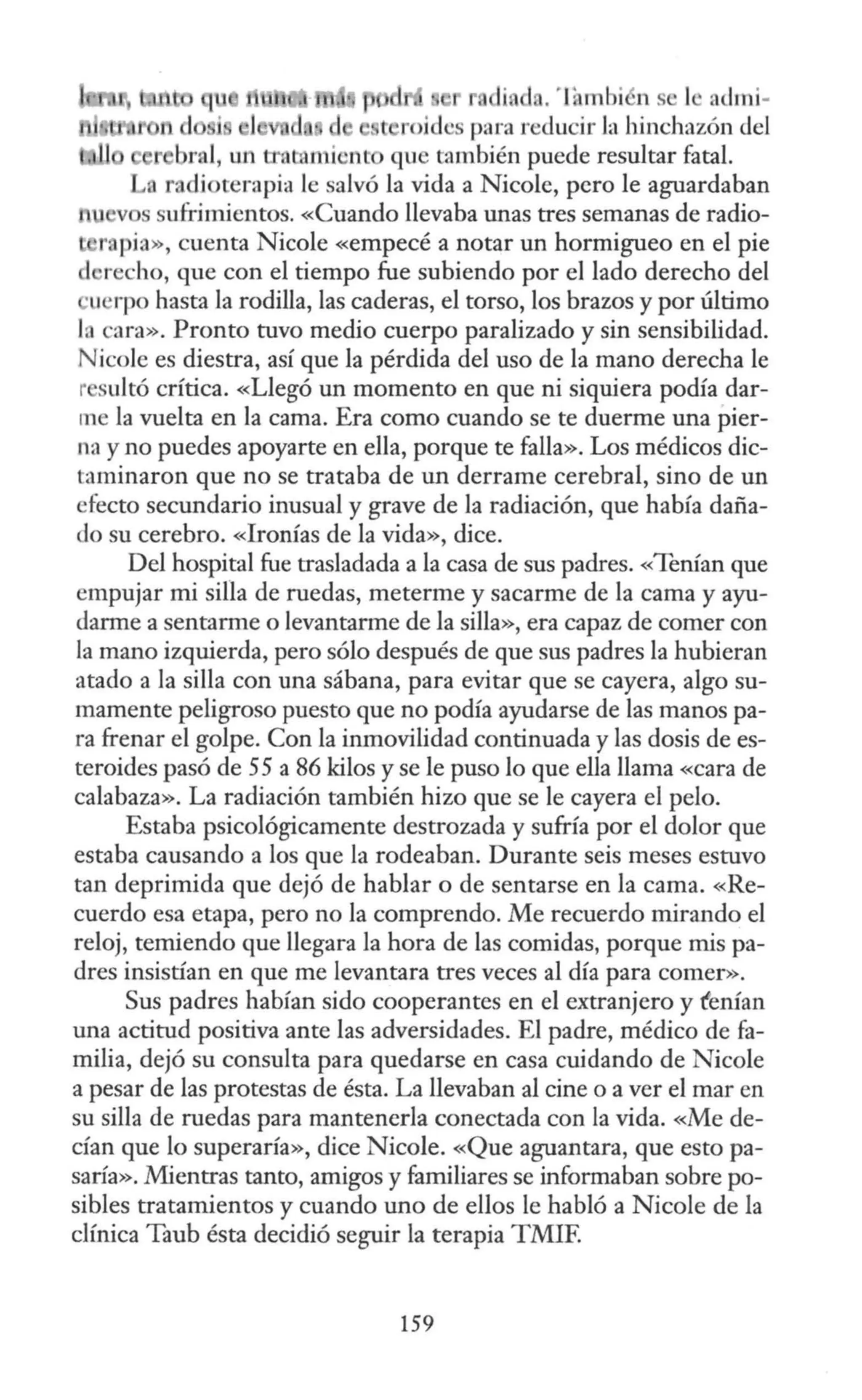 •di. d .·lf1mbi n se 1 a<lmi-
t roj les para reducir la hinchazón del
bral, un e tan i nt que también puede resultar fatal.
radioterapia le salvó la vida a Nicole, pero le aguardaban
v s sufrimientos. «Cuando llevaba unas tres semanas de radio-
r pia», cuenta Nicole «empecé a notar un hormigueo en el pie
1 recho, que con el tiempo fue subiendo por el lado derecho del
·u rpo hasta la rodilla, las caderas, el torso, los brazos y por último
l. cara». Pronto tuvo medio cuerpo paralizado y sin sensibilidad.
Nicole es diestra, así que la pérdida del uso de la mano derecha le
r sultó crítica. «Llegó un momento en que ni siquiera podía dar-
me la vuelta en la cama. Era como cuando se te duerme una pier-
na y no puedes apoyarte en ella, porque te falla». Los médicos dic-
taminaron que no se trataba de un derrame cerebral, sino de un
efecto secundario inusual y grave de la radiación, que había daña-
do su cerebro. «Ironías de la vida», dice.
Del hospital fue trasladada a la casa de sus padres. «Tenían que
empujar mi silla de ruedas, meterme y sacarme de la cama y ayu-
darme a sentarme o levantarme de la silla», era capaz de comer con
la mano izquierda, pero sólo después de que sus padres la hubieran
atado a la silla con una sábana, para evitar que se cayera, algo su-
mamente peligroso puesto que no podía ayudarse de las manos pa-
ra frenar el golpe. Con la inmovilidad continuada y las dosis de es-
teroides pasó de 55 a 86 kilos y se le puso lo que ella llama «cara de
calabaza». La radiación también hizo que se le cayera el pelo.
Estaba psicológicamente destrozada y sufría por el dolor que
estaba causando a los que la rodeaban. Durante seis meses estuvo
tan deprimida que dejó de hablar o de sentarse en la cama. «Re-
cuerdo esa etapa, pero no la comprendo. Me recuerdo mirando el
reloj, temiendo que llegara la hora de las comidas, porque mis pa-
dres insistían en que me levantara tres veces al día para comer».
Sus padres habían sido cooperantes en el extranjero y f'enían
una actitud positiva ante las adversidades. El padre, médico de fa-
milia, dejó su consulta para quedarse en casa cuidando de Nicole
a pesar de las protestas de ésta. La llevaban al cine o a ver el mar en
su silla de ruedas para mantenerla conectada con la vida. «Me de-
cían que lo superaría», dice Nicole. «Que aguantara, que esto pa-
saría». Mientras tanto, amigos y familiares se informaban sobre po-
sibles tratamientos y cuando uno de ellos le habló a Nicole de la
clínica Taub ésta decidió seguir la terapia TMIF
159
 
