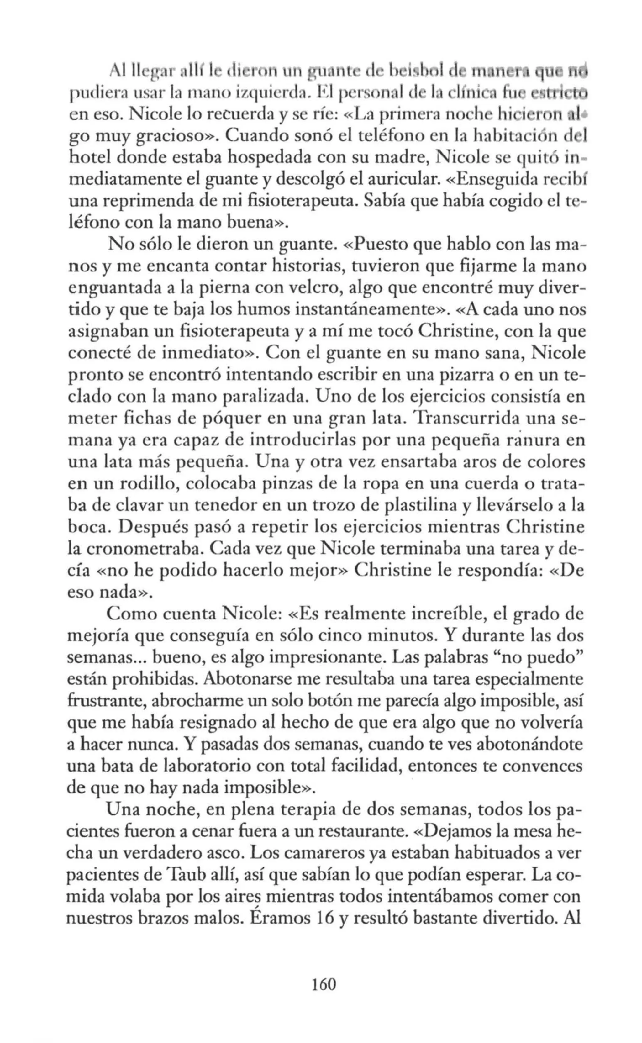 111 ]
pudiera usar la mano izquierda. El p r n, 1d l.
en eso. Nicole lo recuerda y se ríe: «La primera no h hi i r
go muy gracioso». Cuando sonó el teléfono en la habita i n d 1
hotel donde estaba hospedada con su madre, Nicole se qui t in-
mediatamente el guante y descolgó el auricular. «Ensegujda recib
una reprimenda de mi fisioterapeuta. Sabía que había cogido el te-
léfono con la mano buena».
No sólo le dieron un guante. «Puesto que hablo con las ma-
nos y me encanta contar historias, tuvieron que fijarme la mano
enguantada a la pierna con velero, algo que encontré muy diver-
tido y que te baja los humos instantáneamente». «A cada uno nos
asignaban un fisioterapeuta y a mí me tocó Christine, con la que
conecté de inmediato». Con el guante en su mano sana, Nicole
pronto se encontró intentando escribir en una pizarra o en un te-
clado con la mano paralizada. Uno de los ejercicios consistía en
m eter fichas de póquer en una gran lata. Transcurrida una se-
mana ya era capaz de introducirlas por una pequeña ranura en
una lata más pequeña. Una y otra vez ensartaba aros de colores
en un rodillo, colocaba pinzas de la ropa en una cuerda o trata-
ba de clavar un tenedor en un trozo de plastilina y llevárselo a la
boca. Después pasó a repetir los ejercicios mientras Christine
la cronometraba. Cada vez que Nicole terminaba una tarea y de-
cía «no he podido hacerlo mejor» Christine le respondía: «De
eso nada».
Como cuenta Nicole: «Es realmente increíble, el grado de
mejoría que conseguía en sólo cinco minutos. Y durante las dos
semanas... bueno, es algo impresionante. Las palabras "no puedo"
están prohibidas. Abotonarse me resultaba una tarea especialmente
frustrante, abrocharme un solo botón me parecía algo imposible, así
que me había resignado al hecho de que era algo que no volvería
a hacer nunca. Y pasadas dos semanas, cuando te ves abotonándote
una bata de laboratorio con total facilidad, entonces te convences
de que no hay nada imposible».
Una noche, en plena terapia de dos semanas, todos los pa-
cientes fueron a cenar fuera a un restaurante. «Dejamos la mesa he-
cha un verdadero asco. Los camareros ya estaban habituados a ver
pacientes de Taub allí, así que sabían lo que podían esperar. La co-
mida volaba por los aire~ mientras todos intentábamos comer con
nuestros brazos malos. Eramos 16 y resultó bastante divertido. Al
160
 
