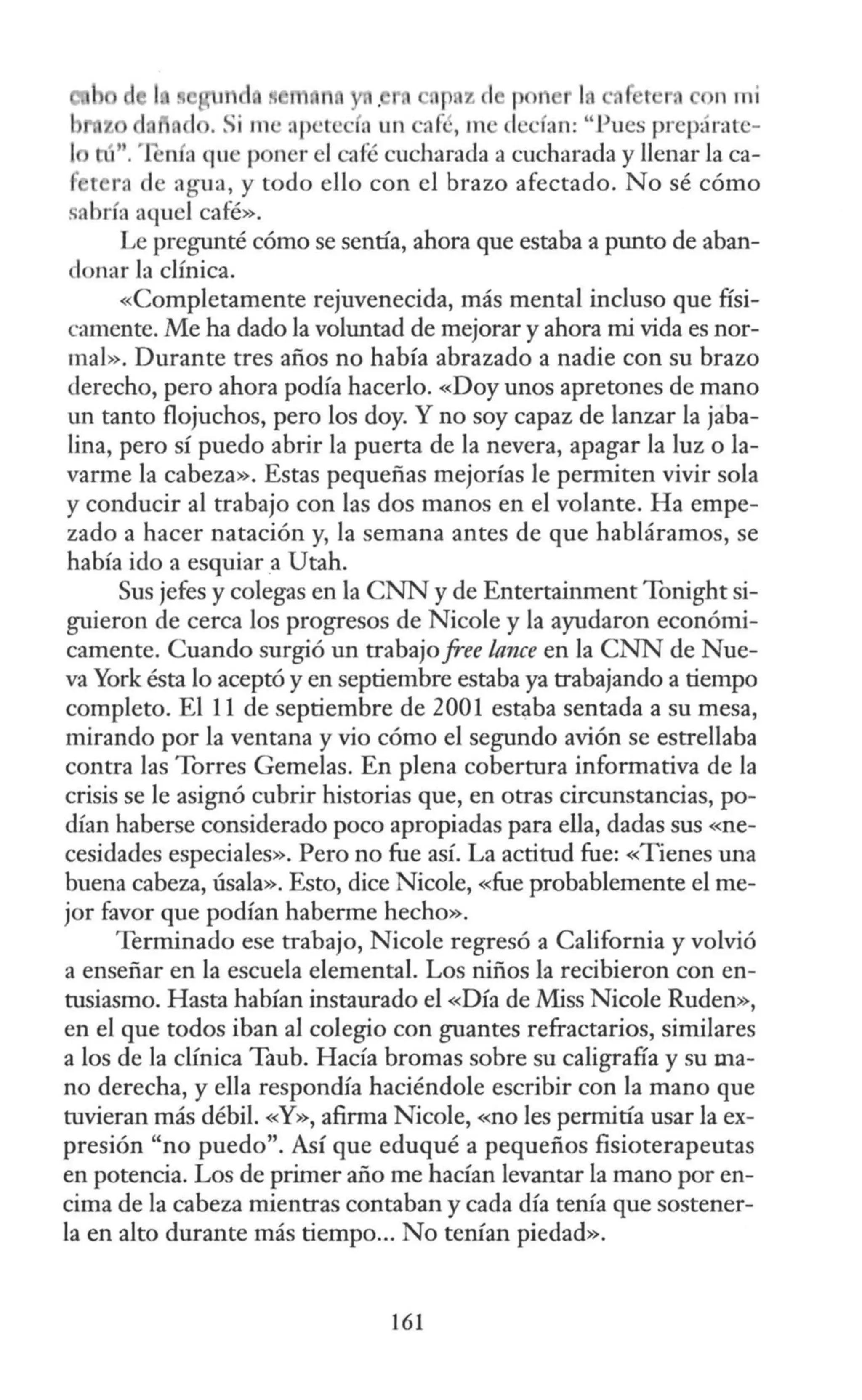 r z 1 p n n mi
. Si 111 • ap •t ' ·fa un ·afi , m · el ·fan: " l ues prepárate-
¡ tú'. 'fonfa qu 1 ner el afé C.'Ucharada a cucharada y llenar la ca-
í t ra d agu a, y todo ello con el brazo afectado. No sé cómo
sAbrfa aquel café».
Le pregunté cómo se sentía, ahora que estaba a punto de aban-
donar la clínica.
«Completamente rejuvenecida, más mental incluso que físi-
camente. Me ha dado la voluntad de mejorar y ahora mi vida es nor-
mal». Durante tres años no había abrazado a nadie con su brazo
derecho, pero ahora podía hacerlo. «Doy unos apretones de mano
un tanto flojuchos, pero los doy. Y no soy capaz de lanzar la jaba-
lina, pero sí puedo abrir la puerta de la nevera, apagar la luz o la-
varme la cabeza». Estas pequeñas mejorías le permiten vivir sola
y conducir al trabajo con las dos manos en el volante. Ha empe-
zado a hacer natación y, la semana antes de que habláramos, se
había ido a esquiar a Utah.
Sus jefes y colegas en la CNN y de Entertainment Tonight si-
guieron de cerca los progresos de Nicole y la ayudaron económi-
camente. Cuando surgió un trabajo free lance en la CNN de Nue-
va York ésta lo aceptó y en septiembre estaba ya trabajando a tiempo
completo. El 11 de septiembre de 2001 estaba sentada a su mesa,
mirando por la ventana y vio cómo el segundo avión se estrellaba
contra las Torres Gemelas. En plena cobertura informativa de la
crisis se le asignó cubrir historias que, en otras circunstancias, po-
dían haberse considerado poco apropiadas para ella, dadas sus «ne-
cesidades especiales». Pero no fue así. La actitud fue: «Tienes una
buena cabeza, úsala». Esto, dice Nicole, «fue probablemente el me-
jor favor que podían haberme hecho».
Terminado ese trabajo, Nicole regresó a California y volvió
a enseñar en la escuela elemental. Los niños la recibieron con en-
tusiasmo. Hasta habían instaurado el «Día de Miss Nicole Ruden»,
en el que todos iban al colegio con guantes refractarios, similares
a los de la clínica Taub. Hacía bromas sobre su caligrafía y su ma-
no derecha, y ella respondía haciéndole escribir con la mano que
tuvieran más débil. «Y», afirma Nicole, «no les permitía usar la ex-
presión "no puedo". Así que eduqué a pequeños fisioterapeutas
en potencia. Los de primer año me hacían levantar la mano por en-
cima de la cabeza mientras contaban y cada día tenía que sostener-
la en alto durante más tiempo... No tenían piedad».
161
 