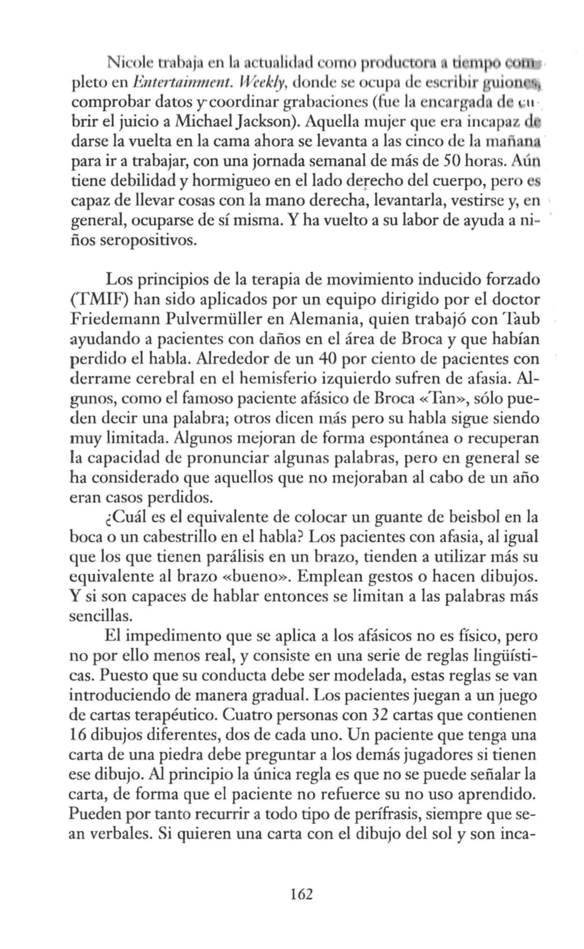 Ni ol tmb j n L tu,lid
pleto en Entertaimnent. Weekly, d n.<l se o upad
comprobar datos y coordinar grabaciones (fu la n ar d. ·11 ·
brir el juicio a MichaelJackson). Aquella mujer que ern incapaz
darse la vuelta en la cama ahora se levanta a las cinco de la mar
para ir a trabajar, con una jornada semanal de más de 50 horas. Aún
tiene debilidad y hormigueo en el lado derecho del cuerpo, pero
capaz de llevar cosas con la mano derecha, levantarla, vestirse y, en
general, ocuparse de sí misma.Y ha vuelto a su labor de ayuda a ni-
ños seropositivos.
Los principios de la terapia de movimiento inducido forzado
(TMIF) han sido aplicados por un equipo dirigido por el doctor
Friedemann Pulvermüller en Alemania, quien trabajó con Taub
ayudando a pacientes con daños en el área de Broca y que habían
perdido el habla. Alrededor de un 40 por ciento de pacientes con
derrame cerebral en el hernisferio izquierdo sufren de afasia. Al-
gunos, como el famoso paciente afásico de Broca «Tan», sólo pue-
den decir una palabra; otros dicen más pero su habla sigue siendo
muy limitada. Algunos mejoran de forma espontánea o recuperan
la capacidad de pronunciar algunas palabras, pero en general se
ha considerado que aquellos que no mejoraban al cabo de un año
eran casos perdidos.
¿Cuál es el equivalente de colocar un guante de beisbol en la
boca o un cabestrillo en el habla? Los pacientes con afasia, al igual
que los que tienen parálisis en un brazo, tienden a utilizar más su
equivalente al brazo «bueno». Emplean gestos o hacen dibujos.
Y si son capaces de hablar entonces se limitan a las palabras más
sencillas.
El impedimento que se aplica a los afásicos no es físico, pero
no por ello menos real, y consiste en una serie de reglas lingüísti-
cas. Puesto que su conducta debe ser modelada, estas reglas se van
introduciendo de manera gradual. Los pacientes juegan a un juego
de cartas terapéutico. Cuatro personas con 32 cartas que contienen
16 dibujos diferentes, dos de cada uno. Un paciente que tenga una
carta de una piedra debe preguntar a los demás jugadores si tienen
ese dibujo. Al principio la única regla es que no se puede señalar la
carta, de forma que el paciente no refuerce su no uso aprendido.
Pueden por tanto recurrir a todo tipo de perífrasis, siempre que se-
an verbales. Si quieren una carta con el dibujo del sol y son inca-
162
 
