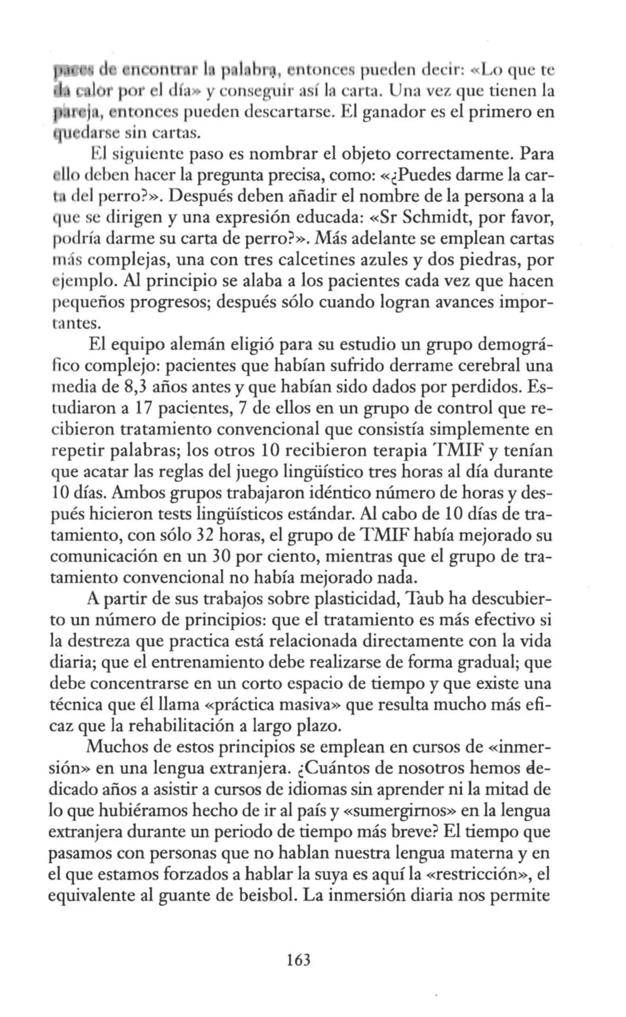 1 p 1 pu 1 n d ci : o qu t •
y ns arta. Una vez que tienen la
, pueden descartarse. El ganador es el primero en
1 dnr e iiin artas.
El siguiente paso es nombrar el objeto correctamente. Para
deben hacer la pregunta precisa, como: «¿Puedes darme la car-
de! perro?». Después deben añadir el nombre de la persona a la
u se dirigen y una expresión educada: «Sr Schmidt, por favor,
p dría darme su carta de perro?». Más adelante se emplean cartas
m. s complejas, una con tres calcetines azules y dos piedras, por
jemplo. Al principio se alaba a los pacientes cada vez que hacen
pequeños progresos; después sólo cuando logran avances impor-
tantes.
El equipo alemán eligió para su estudio un grupo demográ-
fico complejo: pacientes que habían sufrido derrame cerebral una
media de 8,3 años antes y que habían sido dados por perdidos. Es-
tudiaron a 17 pacientes, 7 de ellos en un grupo de control que re-
cibieron tratamiento convencional que consistía simplemente en
repetir palabras; los otros 10 recibieron terapia TMIF y tenían
que acatar las reglas del juego lingüístico tres horas al día durante
1Odías. Ambos grupos trabajaron idéntico número de horas y des-
pués hicieron tests lingüísticos estándar. Al cabo de 1Odías de tra-
tamiento, con sólo 32 horas, el grupo de TMIF había mejorado su
comunicación en un 30 por ciento, mientras que el grupo de tra-
tamiento convencional no había mejorado nada.
A partir de sus trabajos sobre plasticidad, Taub ha descubier-
to un número de principios: que el tratamiento es más efectivo si
la destreza que practica está relacionada directamente con la vida
diaria; que el entrenamiento debe realizarse de forma gradual; que
debe concentrarse en un corto espacio de tiempo y que existe una
técnica que él llama «práctica masiva» que resulta mucho más efi-
caz que la rehabilitación a largo plazo.
Muchos de estos principios se emplean en cursos de «inmer-
sión» en una lengua extranjera. ¿Cuántos de nosotros hemos de-
dicado años a asistir a cursos de idiomas sin aprender ni la mitad de
lo que hubiéramos hecho de ir al país y «sumergimos» en la lengua
extranjera durante un periodo de tiempo más breve? El tiempo que
pasamos con personas que no hablan nuestra lengua materna y en
el que estamos forzados a hablar la suya es aquí la «restricción», el
equivalente al guante de beisbol. La inmersión diaria nos permite
163
 