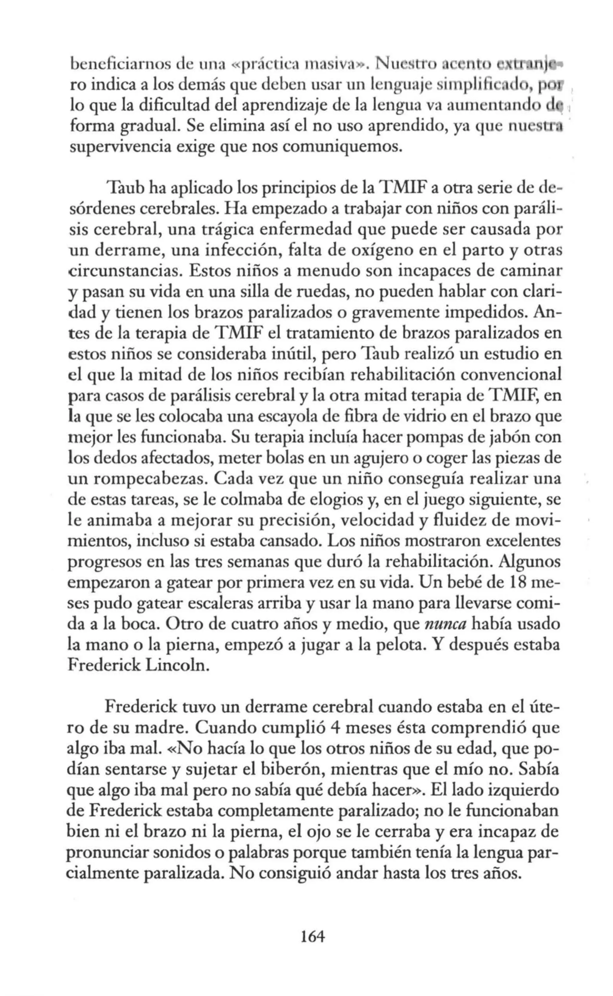 beneficiarnos de una «prá tica masiva». Nu StT nt
ro indica a los demás que deben usar un lenguaj impli 1
lo que la dificultad del aprendizaje de la lengua va aumentan
forma gradual. Se elimina así el no uso aprendido, ya qu
supervivencia exige que nos comuniquemos.
Taub ha aplicado los principios de la TMIF a otra serie de de-
sórdenes cerebrales. Ha empezado a trabajar con niños con paráli-
sis cerebral, una trágica enfermedad que puede ser causada por
un derrame, una infección, falta de oxígeno en el parto y otras
circunstancias. Estos niños a menudo son incapaces de caminar
y pasan su vida en una silla de ruedas, no pueden hablar con clari-
dad y tienen los brazos paralizados o gravemente impedidos. An-
tes de la terapia de TMIF el tratamiento de brazos paralizados en
estos niños se consideraba inútil, pero Taub realizó un estudio en
el que la mitad de los niños recibían rehabilitación convencional
para casos de parálisis cerebral y la otra mitad terapia de TMIF, en
la que se les colocaba una escayola de fibra de vidrio en el brazo que
mejor les funcionaba. Su terapia incluía hacer pompas de jabón con
los dedos afectados, meter bolas en un agujero o coger las piezas de
un rompecabezas. Cada vez que un niño conseguía realizar una
de estas tareas, se le colmaba de elogios y, en el juego siguiente, se
le animaba a mejorar su precisión, velocidad y fluidez de movi-
mientos, incluso si estaba cansado. Los niños mostraron excelentes
progresos en las tres semanas que duró la rehabilitación. Algunos
empezaron a gatear por primera vez en su vida. Un bebé de 18 me-
ses pudo gatear escaleras arriba y usar la mano para llevarse comi-
da a la boca. Otro de cuatro años y medio, que nunca había usado
la mano o la pierna, empezó a jugar a la pelota. Y después estaba
Frederick Lincoln.
Frederick tuvo un derrame cerebral cuando estaba en el úte-
ro de su madre. Cuando cumplió 4 meses ésta comprendió que
algo iba mal. «No hacía lo que los otros niños de su edad, quepo-
dían sentarse y sujetar el biberón, mientras que el mío no. Sabía
que algo iba mal pero no sabía qué debía hacer». El lado izquierdo
de Frederick estaba completamente paralizado; no le funcionaban
bien ni el brazo ni la pierna, el ojo se le cerraba y era incapaz de
pronunciar sonidos o palabras porque también tenía la lengua par-
cialmente paralizada. No consiguió andar hasta los tres años.
164
 