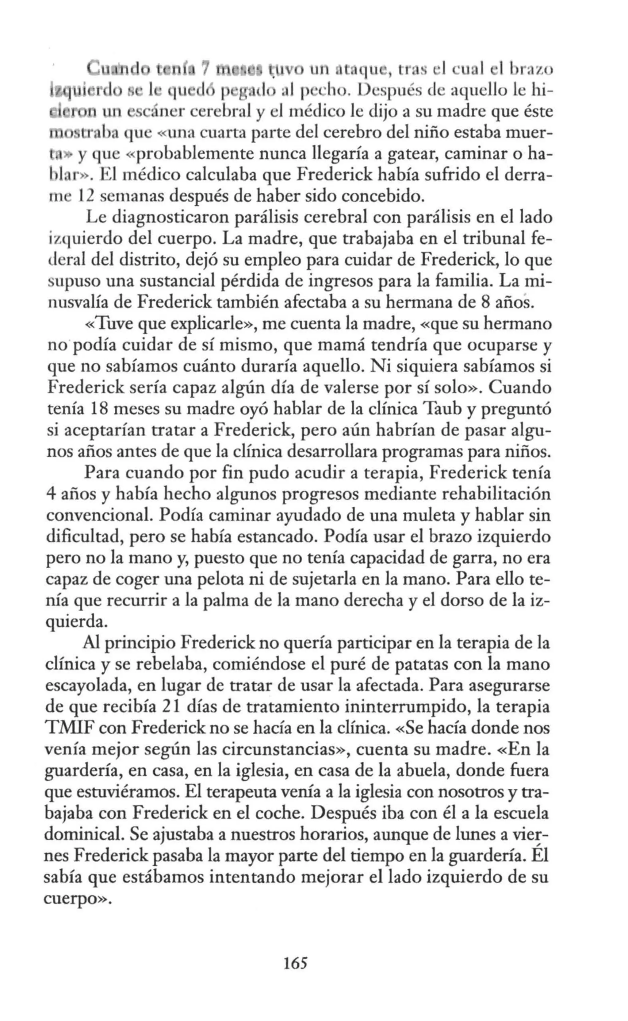 H 7 11 qu , tr.s 1 ·ual l braz
qu d 1 ::11p ·ho. D ·spués de aquello le hi-
n un ~ ner cerebral y el médico le dijo a su madre que éste
u· baque «lrna cuarta pa1·te del cerebro del niño estaba muer-
» y que «probablemente nunca llegaría a gatear, caminar o ha-
lar». El médico calculaba que Frederick había sufrido el derra-
m 12 semanas después de haber sido concebido.
Le diagnosticaron parálisis cerebral con parálisis en el lado
izquierdo del cuerpo. La madre, que trabajaba en el tribunal fe-
deral del distrito, dejó su empleo para cuidar de Frederick, lo que
upuso una sustancial pérdida de ingresos para la familia. La mi-
nusvalía de Frederick también afectaba a su hermana de 8 años.
«Tuve que explicarle», me cuenta la madre, «que su hermano
no podía cuidar de sí mismo, que mamá tendría que ocuparse y
que no sabíamos cuánto duraría aquello. Ni siquiera sabíamos si
Frederick sería capaz algún día de valerse por sí solo». Cuando
tenía 18 meses su madre oyó hablar de la clínica Taub y preguntó
si aceptarían tratar a Frederick, pero aún habrían de pasar algu-
nos años antes de que la clínica desarrollara programas para niños.
Para cuando por fin pudo acudir a terapia, Frederick tenía
4 años y había hecho algunos progresos mediante rehabilitación
convencional. Podía caminar ayudado de una muleta y hablar sin
dificultad, pero se había estancado. Podía usar el brazo izquierdo
pero no la mano y, puesto que no tenía capacidad de garra, no era
capaz de coger una pelota ni de sujetarla en Ja mano. Para ello te-
nía que recurrir a la palma de la mano derecha y el dorso de la iz-
quierda.
Al principio Frederick no quería participar en la terapia de la
clínica y se rebelaba, comiéndose el puré de patatas con la mano
escayolada, en lugar de tratar de usar la afectada. Para asegurarse
de que recibía 21 días de tratamiento ininterrumpido, la terapia
TMIF con Frederick no se hacía en la clínica. «Se hacía donde nos
venía mejor según las circunstancias», cuenta su madre. «En la
guardería, en casa, en la iglesia, en casa de la abuela, donde fuera
que estuviéramos. El terapeuta venía a la iglesia con nosotros y tra-
bajaba con Frederick en el coche. Después iba con él a la escuela
dominical. Se ajustaba a nuestros horarios, aunque de lunes a vie~­
nes Frederick pasaba la mayor parte del tiempo en la guardería. El
sabía que estábamos intentando mejorar el lado izquierdo de su
cuerpo».
165
 