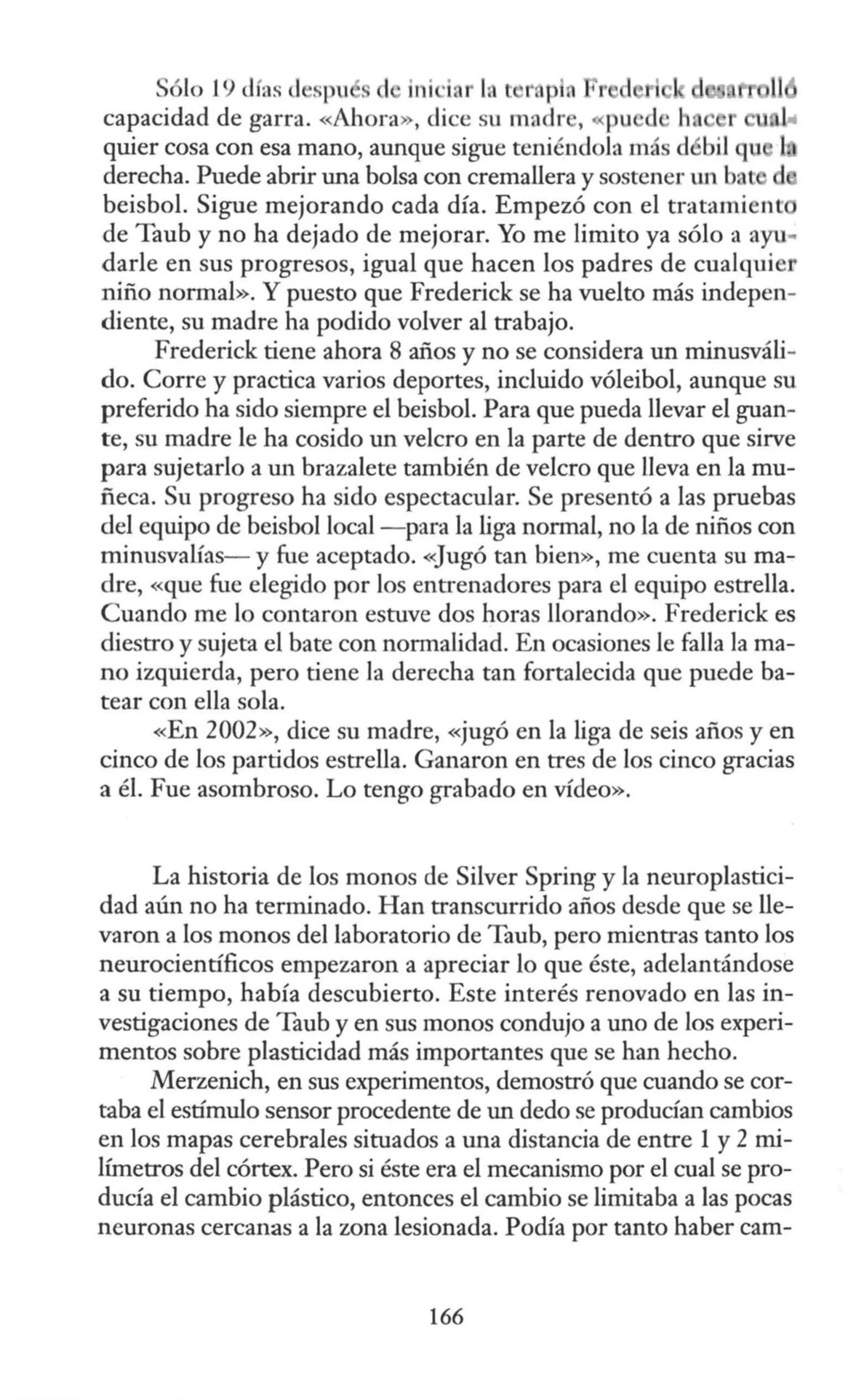 Sólo 19 cJfas d spu ini ·i r lnt 1
·ap 1r,,.n,...,,,..,.
capacidad de garra. «Ahora», dice su madr , pu
quier cosa con esa mano, aunque sigue teniéndola más d bit qu l
derecha. Puede abrir una bolsa con cremallera y sostener w1 bnt d
beisbol. Sigue mejorando cada día. Empezó con el tratamient
de Taub y no ha dejado de mejorar. Yo me limito ya sólo a ayu..
darle en sus progresos, igual que hacen los padres de cualquier
niño normal». Y puesto que Frederick se ha vuelto más indepen-
diente, su madre ha podido volver al trabajo.
Frederick tiene ahora 8 años y no se considera un minusváli-
do. Corre y practica varios deportes, incluido vóleibol, aunque su
preferido ha sido siempre el beisbol. Para que pueda llevar el guan-
te, su madre le ha cosido un velero en la parte de dentro que sirve
para sujetarlo a un brazalete también de velero que lleva en la mu-
ñeca. Su progreso ha sido espectacular. Se presentó a las pruebas
del equipo de beisbol local - para la Liga normal, no la de niños con
minusvaüas- y fue aceptado. «Jugó tan bien», me cuenta su ma-
dre, «que fue elegido por los entrenadores para el equipo estrella.
Cuando me lo contaron estuve dos horas llorando». Frederick es
diestro y sujeta el bate con normalidad. En ocasiones Je falla la ma-
no izquierda, pero tiene la derecha tan fortalecida que puede ba-
tear con ella sola.
«En 2002», dice su madre, «jugó en la liga de seis años y en
cinco de los partidos estrella. Ganaron en tres de los cinco gracias
a él. Fue asombroso. Lo tengo grabado en vídeo».
La historia de los monos de Silver Spring y la neuroplastici-
dad aún no ha terminado. Han transcurrido años desde que se lle-
varon a los monos del laboratorio de Taub, pero mientras tanto Jos
neurocientíficos empezaron a apreciar lo que éste, adelantándose
a su tiempo, había descubierto. Este interés renovado en las in-
vestigaciones de Taub y en sus monos condujo a uno de los experi-
mentos sobre plasticidad más importantes que se han hecho.
Merzenich, en sus experimentos, demostró que cuando se cor-
taba el estímulo sensor procedente de un dedo se producían cambios
en los mapas cerebrales situados a una distancia de entre 1 y 2 mi-
lúnetros del córtex. Pero si éste era el mecanismo por el cual se pro-
ducía el cambio plástico, entonces el cambio se limitaba a las pocas
neuronas cercanas a la zona lesionada. Podía por tanto haber carn-
166
 