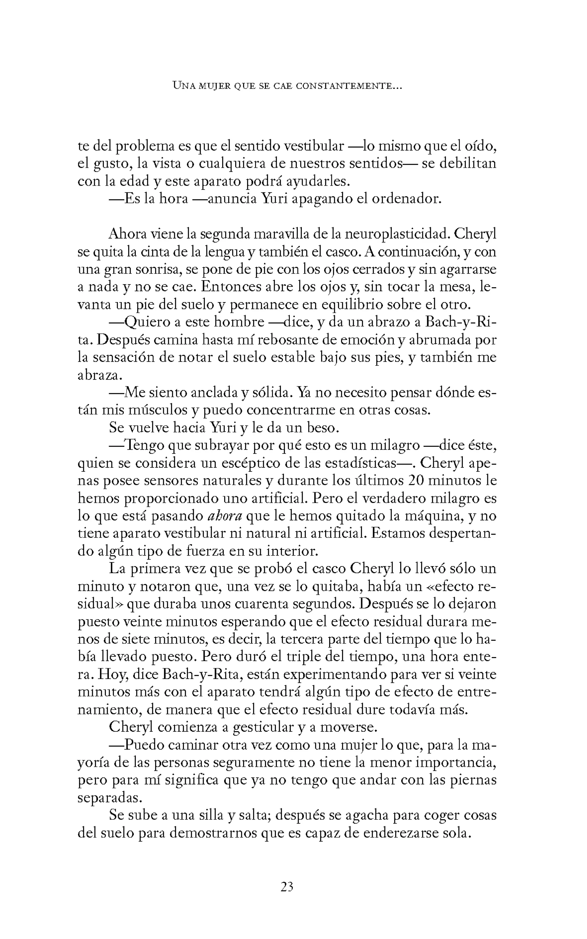 UNA MUJER QUE SE CAE CONSTANTEMENTE...
te del problema es que el sentido vestibular -lo mismo que el oído,
el gusto, la vista o cualquiera de nuestros sentidos- se debilitan
con la edad y este aparato podrá ayudarles.
-Es la hora -anuncia Yuri apagando el ordenador.
Ahora viene la segunda maravilla de la neuroplasticidad. Cheryl
se quita la cinta de la lengua y también el casco. A continuación, y con
una gran sonrisa, se pone de pie con los ojos cerrados y sin agarrarse
a nada y no se cae. Entonces abre los ojos y, sin tocar la mesa, le-
vanta un pie del suelo y permanece en equilibrio sobre el otro.
-Quiero a este hombre ---<lice, y da un abrazo a Bach-y-Ri-
ta. Después camina hasta mí rebosante de emoción y abrumada por
la sensación de notar el suelo estable bajo sus pies, y también me
abraza.
-Me siento anclada y sólida. Ya no necesito pensar dónde es-
tán mis músculos y puedo concentrarme en otras cosas.
Se vuelve hacia Yuri y le da un beso.
-Tengo que subrayar por qué esto es un milagro-dice éste,
quien se considera un escéptico de las estadísticas-. Cheryl ape-
nas posee sensores naturales y durante los últimos 20 minutos le
hemos proporcionado uno artificial. Pero el verdadero milagro es
lo que está pasando ahora que le hemos quitado la máquina, y no
tiene aparato vestibular ni natural ni artificial. Estamos despertan-
do algún tipo de fuerza en su interior.
La primera vez que se probó el casco Cheryl lo llevó sólo un
minuto y notaron que, una vez se lo quitaba, había un «efecto re-
sidual» que duraba unos cuarenta segundos. Después se lo dejaron
puesto veinte minutos esperando que el efecto residual durara me-
nos de siete minutos, es decir, la tercera parte del tiempo que lo ha-
bía llevado puesto. Pero duró el triple del tiempo, una hora ente-
ra. Hoy, dice Bach-y-Rita, están experimentando para ver si veinte
minutos más con el aparato tendrá algún tipo de efecto de entre-
namiento, de manera que el efecto residual dure todavía más.
Cheryl comienza a gesticular y a moverse.
-Puedo caminar otra vez como una mujer lo que, para lama-
yoría de las personas seguramente no tiene la menor importancia,
pero para mí significa que ya no tengo que andar con las piernas
separadas.
Se sube a una silla y salta; después se agacha para coger cosas
del suelo para demostrarnos que es capaz de enderezarse sola.
23
 