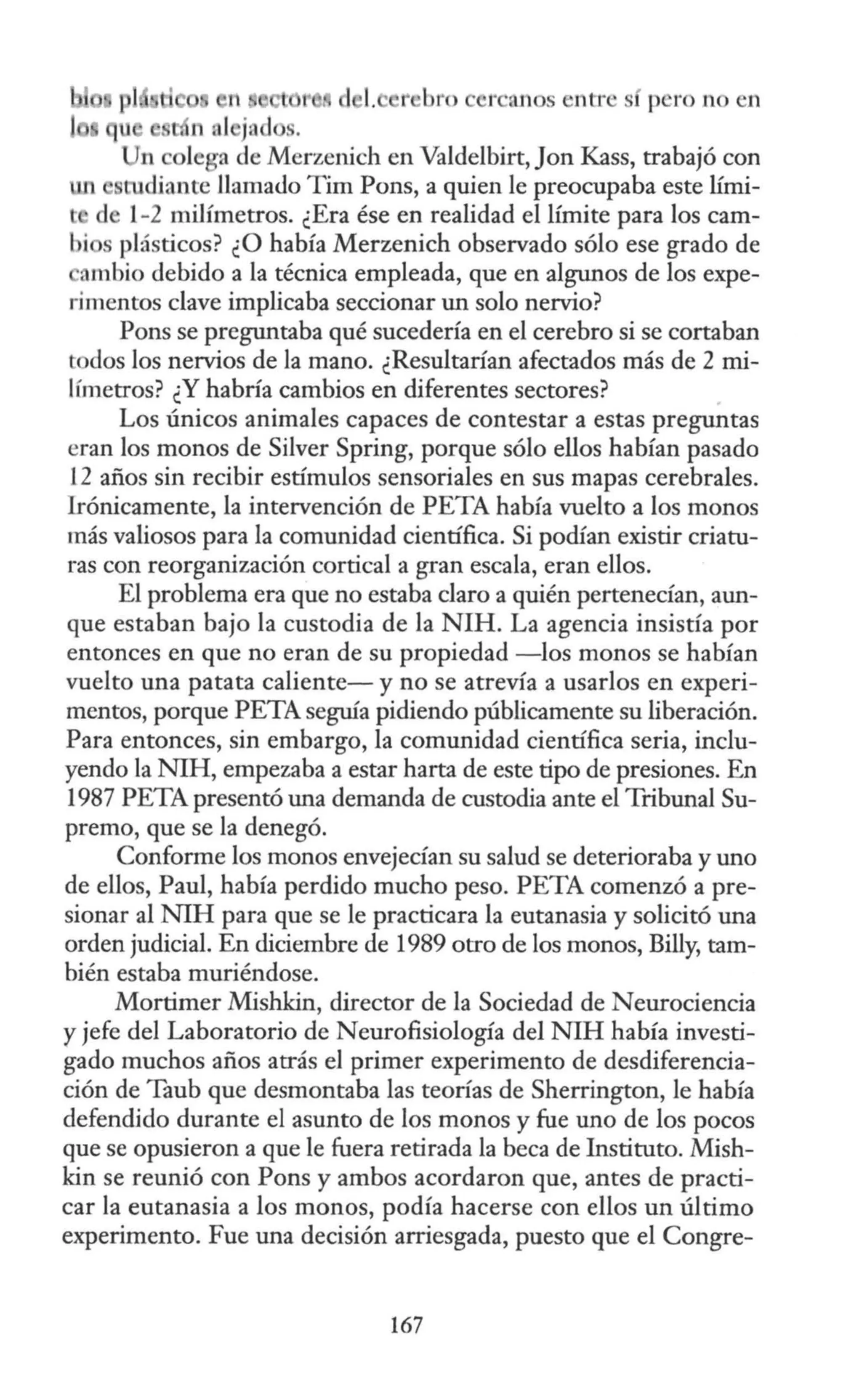 n 1 r ru1 s entres p ro no en
n al jnd .
n lega de Merzenich en Valdelbirt, Jon Kass, trabajó con
un rucliante llamado Tim Pons, a quien le preocupaba este lími-
l de 1-2 milímetros. ¿Era ése en realidad el límite para los cam-
bi s plásticos? ¿O había Merzenich observado sólo ese grado de
ambio debido a la técnica empleada, que en algunos de los expe-
rimentos clave implicaba seccionar un solo nervio?
Pons se preguntaba qué sucedería en el cerebro si se cortaban
todos los nervios de la mano. ¿Resultarían afectados más de 2 mi-
llmetros? ¿Y habría cambios en diferentes sectores?
Los únicos animales capaces de contestar a estas preguntas
eran los monos de Silver Spring, porque sólo ellos habían pasado
12 años sin recibir estímulos sensoriales en sus mapas cerebrales.
Irónicamente, la intervención de PETA había vuelto a los monos
más valiosos para la comunidad científica. Si podían existir criatu-
ras con reorganización cortical a gran escala, eran ellos.
El problema era que no estaba claro a quién pertenecían, aun-
que estaban bajo la custodia de la NIH. La agencia insistía por
entonces en que no eran de su propiedad -los monos se habían
vuelto una patata caliente-y no se atrevía a usarlos en experi-
mentos, porque PETA seguía pidiendo públicamente su liberación.
Para entonces, sin embargo, la comunidad científica seria, inclu-
yendo la NIH, empezaba a estar harta de este tipo de presiones. En
1987 PETA presentó una demanda de custodia ante el Tribunal Su-
premo, que se la denegó.
Conforme los monos envejecían su salud se deterioraba y uno
de ellos, Paul, había perdido mucho peso. PETA comenzó a pre-
sionar al NIH para que se le practicara la eutanasia y solicitó una
orden judicial. En diciembre de 1989 otro de los monos, Billy, tam-
bién estaba muriéndose.
Mortimer Mishkin, director de la Sociedad de Neurociencia
y jefe del Laboratorio de Neurofisiología del N1H había investi-
gado muchos años atrás el primer experimento de desdiferencia-
ción de Taub que desmontaba las teorías de Sherrington, le había
defendido durante el asunto de los monos y fue uno de los pocos
que se opusieron a que le fuera retirada la beca de Instituto. Mish-
kin se reunió con Pons y ambos acordaron que, antes de practi-
car la eutanasia a los monos, podía hacerse con ellos un último
experimento. Fue una decisión arriesgada, puesto que el Congre-
167
 
