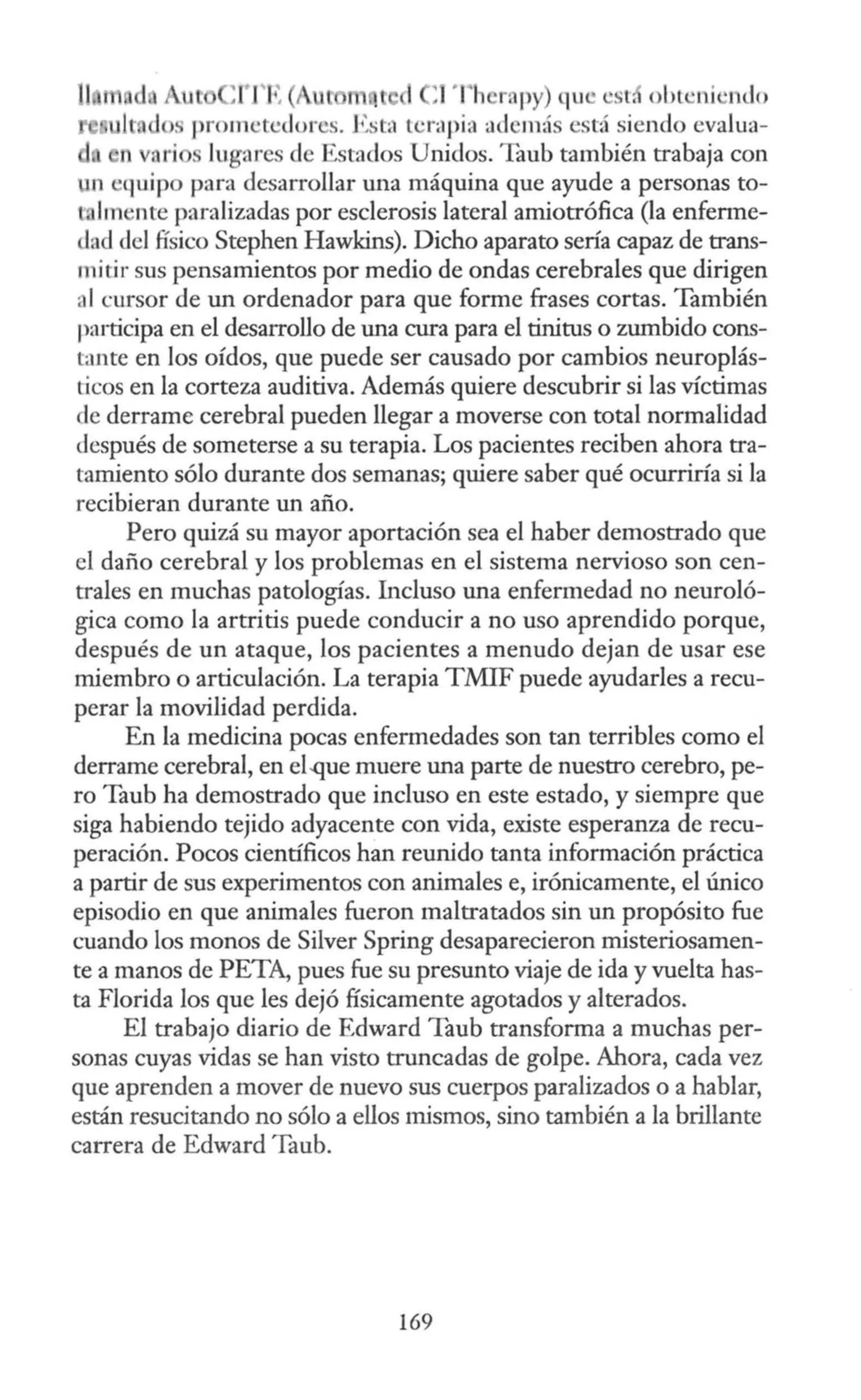 1 1 :1')h r, py) que e r, obL 'ni ·1 do
lt dos prometedores. Esta terapia adem:ís está siendo evalua-
n varios Jugares de Estados Unidos. Taub también trabaja con
un 'quipo para desarrollar una máquina que ayude a personas to-
t !mente paralizadas por esclerosis lateral amiotrófica (la enfenne-
dad del físico Stephen Hawkins). Dicho aparato sería capaz de trans-
mitir sus pensamientos por medio de ondas cerebrales que dirigen
al cursor de un ordenador para que forme frases cortas. También
participa en el desarrollo de una cura para el tinitus o zumbido cons-
tante en los oídos, que puede ser causado por cambios neuroplás-
ticos en la corteza auditiva. Además quiere descubrir si las víctimas
de derrame cerebral pueden llegar a moverse con total normalidad
después de someterse a su terapia. Los pacientes reciben ahora tra-
tamiento sólo durante dos semanas; quiere saber qué ocurriría si la
recibieran durante un año.
Pero quizá su mayor aportación sea el haber demostrado que
el daño cerebral y los problemas en el sistema nervioso son cen-
trales en muchas patologías. Incluso una enfermedad no neuroló-
gica como la artritis puede conducir a no uso aprendido porque,
después de un ataque, los pacientes a menudo dejan de usar ese
miembro o articulación. La terapia TMIF puede ayudarles a recu-
perar la movilidad perdida.
En la medicina pocas enfermedades son tan terribles como el
derrame cerebral, en el-que muere una parte de nuestro cerebro, pe-
ro Taub ha demostrado que incluso en este estado, y siempre que
siga habiendo tejido adyacente con vida, existe esperanza de recu-
peración. Pocos científicos han reunido tanta información práctica
a partir de sus experimentos con animales e, irónicamente, el único
episodio en que animales fueron maltratados sin un propósito fue
cuando los monos de Silver Spring desaparecieron misteriosamen-
te a manos de PETA, pues fue su presunto viaje de ida y vuelta has-
ta Florida los que les dejó físicamente agotados y alterados.
El trabajo diario de Edward Taub transforma a muchas per-
sonas cuyas vidas se han visto truncadas de golpe. Ahora, cada vez
que aprenden a mover de nuevo sus cuerpos paralizados o a hablar,
están resucitando no sólo a ellos mismos, sino también a la brillante
carrera de Edward Taub.
169
 