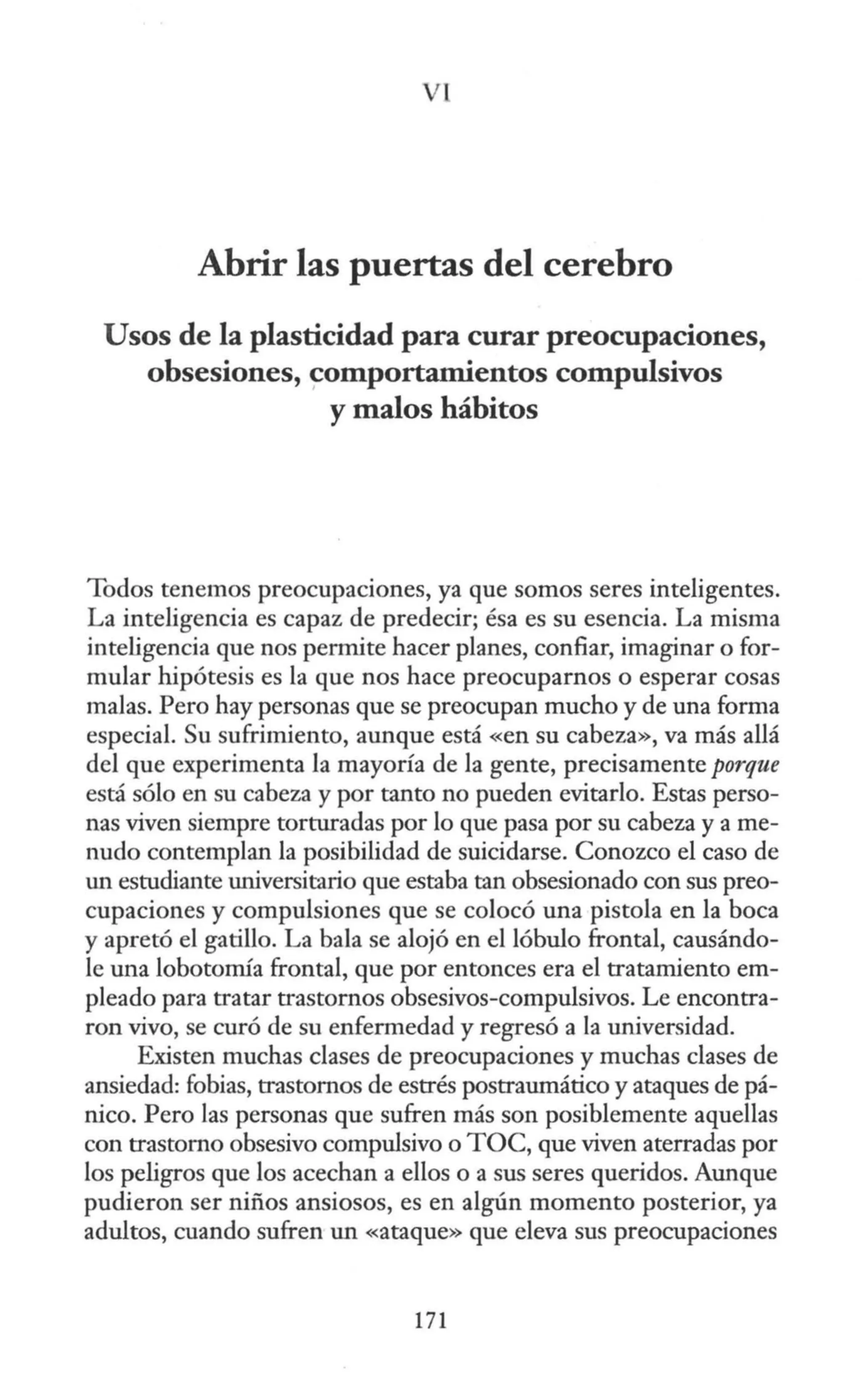 Vl
Abrir las puertas del cerebro
Usos de la plasticidad para curar preocupaciones,
obsesiones, comportamientos compulsivos
y malos hábitos
Todos tenemos preocupaciones, ya que somos seres inteligentes.
La inteligencia es capaz de predecir; ésa es su esencia. La misma
inteligencia que nos permite hacer planes, confiar, imaginar o for-
mular hipótesis es la que nos hace preocuparnos o esperar cosas
malas. Pero hay personas que se preocupan mucho y de una forma
especial. Su sufrimiento, aunque está <<en su cabeza», va más allá
del que experimenta la mayoría de la gente, precisamente porque
está sólo en su cabeza y por tanto no pueden evitarlo. Estas perso-
nas viven siempre torturadas por lo que pasa por su cabeza y a me-
nudo contemplan la posibilidad de suicidarse. Conozco el caso de
un estudiante universitario que estaba tan obsesionado con sus preo-
cupaciones y compulsiones que se colocó una pistola en la boca
y apretó el gatillo. La bala se alojó en el lóbulo frontal, causándo-
le una lobotorrúa frontal, que por entonces era el tratamiento em-
pleado para tratar trastornos obsesivos-compulsivos. Le encontra-
ron vivo, se curó de su enfermedad y regresó a la universidad.
Existen muchas clases de preocupaciones y muchas clases de
ansiedad: fobias, trastornos de estrés postraumático y ataques de pá-
nico. Pero las personas que sufren más son posiblemente aquellas
con trastorno obsesivo compulsivo o TOC, que viven aterradas por
los peligros que los acechan a ellos o a sus seres queridos. Aunque
pudieron ser niños ansiosos, es en algún momento posterior, ya
adultos, cuando sufren un «ataque» que eleva sus preocupaciones
171
 
