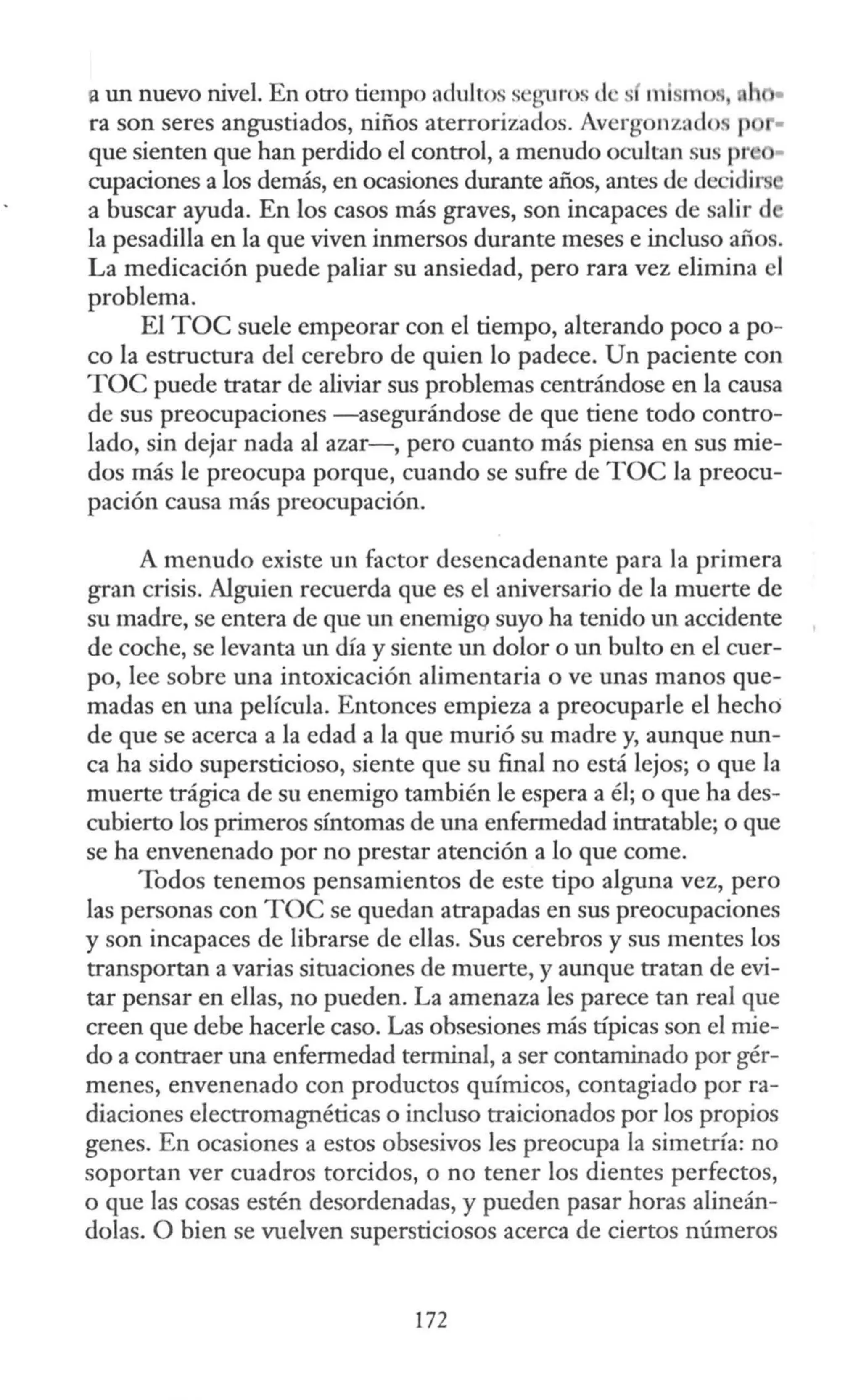 a un nuevo nivel. En otro tiempo aduJtos seguros Je s mismos,
ra son seres angustiados, niños aterrorizados. Avergonzado. p •
que sienten que han perdido el control, a menudo ocultan sus pr •
cupaciones a los demás, en ocasiones durante años, antes de decidir
a buscar ayuda. En los casos más graves, son incapaces de salir d
la pesadilla en la que viven inmersos durante meses e incluso años.
La medicación puede paliar su ansiedad, pero rara vez elimina el
problema.
El TOC suele empeorar con el tiempo, alterando poco a po-
co la estructura del cerebro de quien lo padece. Un paciente con
TOC puede tratar de aliviar sus problemas centrándose en la causa
de sus preocupaciones -asegurándose de que tiene todo contro-
lado, sin dejar nada al azar-, pero cuanto más piensa en sus mie-
dos más le preocupa porque, cuando se sufre de TOC la preocu-
pación causa más preocupación.
A menudo existe un factor desencadenante para la primera
gran crisis. Alguien recuerda que es el aniversario de la muerte de
su madre, se entera de que un enemigq suyo ha tenido un accidente
de coche, se levanta un día y siente un dolor o un bulto en el cuer-
po, lee sobre una intoxicación alimentaria o ve unas manos que-
madas en una película. Entonces empieza a preocuparle el hecho
de que se acerca a la edad a la que murió su madre y, aunque nun-
ca ha sido supersticioso, siente que su final no está lejos; o que la
muerte trágica de su enemigo también le espera a él; o que ha des-
cubierto los primeros síntomas de una enfermedad intratable; o que
se ha envenenado por no prestar atención a lo que come.
Todos tenemos pensamientos de este tipo alguna vez, pero
las personas con TOC se quedan atrapadas en sus preocupaciones
y son incapaces de librarse de ellas. Sus cerebros y sus mentes los
transportan a varias situaciones de muerte, y aunque tratan de evi-
tar pensar en ellas, no pueden. La amenaza les parece tan real que
creen que debe hacerle caso. Las obsesiones más típicas son el mie-
do a contraer una enfermedad terminal, a ser contaminado por gér-
menes, envenenado con productos químicos, contagiado porra-
diaciones electromagnéticas o incluso traicionados por los propios
genes. En ocasiones a estos obsesivos les preocupa la simetría: no
soportan ver cuadros torcidos, o no tener los dientes perfectos,
o que las cosas estén desordenadas, y pueden pasar horas alineán-
dolas. O bien se vuelven supersticiosos acerca de ciertos números
172
 