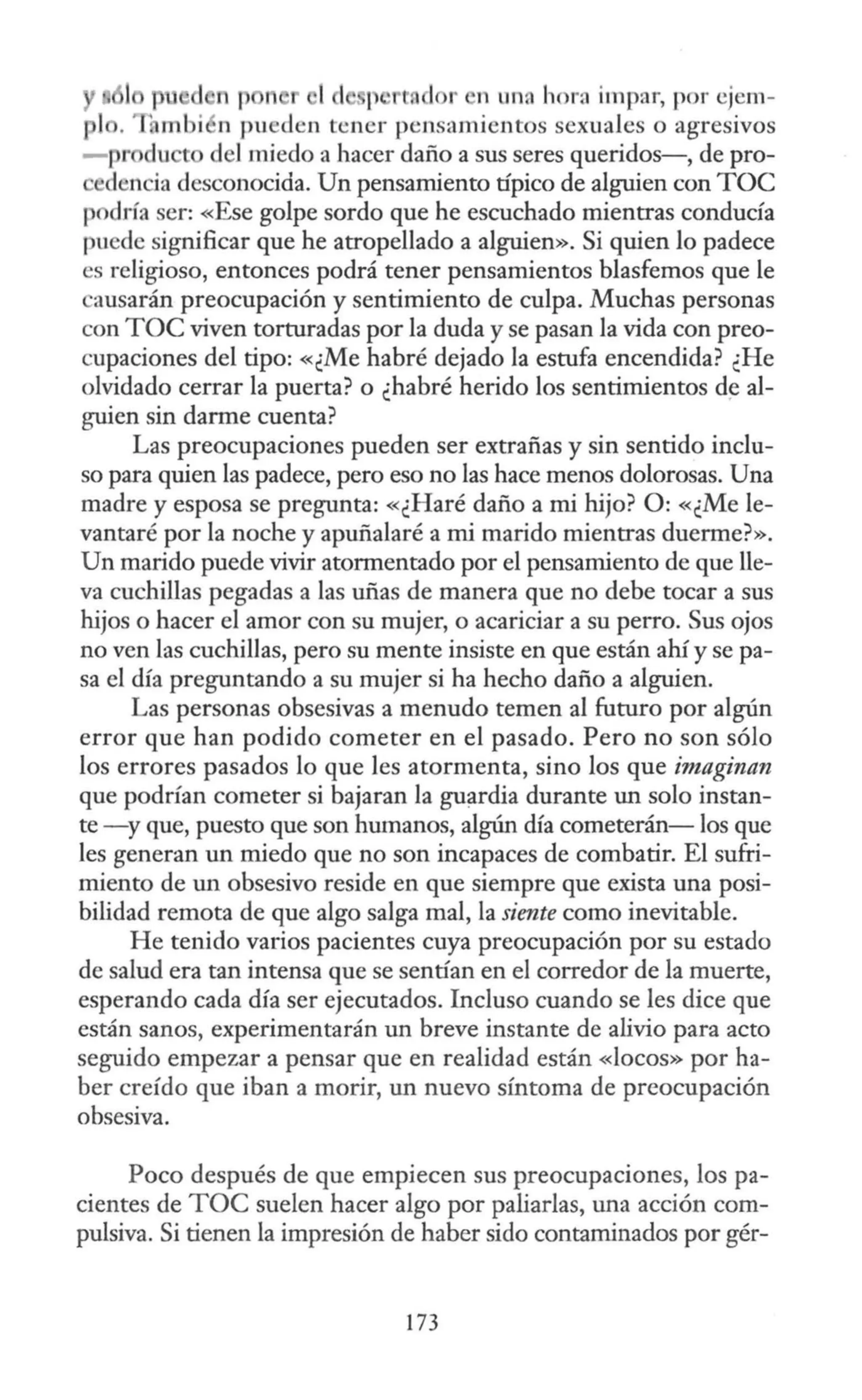 d n p 1 J te 1 r n un~ hora impar, por ejem-
, mbi n pueden tener pensamientos sexuales o agresivos
- pr du o del miedo a hacer daño a sus seres queridos-, de pro-
dencia desconocida. Un pensamiento típico de alguien con TOC
podría ser: «Ese golpe sordo que he escuchado mientras conducía
puede significar que he atropellado a alguien». Si quien lo padece
es religioso, entonces podrá tener pensamientos blasfemos que le
ausarán preocupación y sentimiento de culpa. Muchas personas
con TOC viven torturadas por la duda y se pasan la vida con preo-
cupaciones del tipo: «¿Me habré dejado la estufa encendida? ¿He
olvidado cerrar la puerta? o ¿habré herido los sentimientos de al-
guien sin darme cuenta?
Las preocupaciones pueden ser extrañas y sin sentido inclu-
so para quien las padece, pero eso no las hace menos dolorosas. Una
madre y esposa se pregunta: «¿Haré daño a mi hijo? O: «¿Me le-
vantaré por la noche y apuñalaré a mi marido mientras duerme?».
Un marido puede vivir atormentado por el pensamiento de que lle-
va cuchillas pegadas a las uñas de manera que no debe tocar a sus
hijos o hacer el amor con su mujer, o acariciar a su perro. Sus ojos
no ven las cuchillas, pero su mente insiste en que están ahí y se pa-
sa el día preguntando a su mujer si ha hecho daño a alguien.
Las personas obsesivas a menudo temen al futuro por algún
error que han podido cometer en el pasado. Pero no son sólo
los errores pasados lo que les atormenta, sino los que imaginan
que podrían cometer si bajaran la gu;¡rdia durante un solo instan-
te -y que, puesto que son humanos, algún día cometerán- los que
les generan un miedo que no son incapaces de combatir. El sufri-
miento de un obsesivo reside en que siempre que exista una posi-
bilidad remota de que algo salga mal, la siente como inevitable.
He tenido varios pacientes cuya preocupación por su estado
de salud era tan intensa que se sentían en el corredor de la muerte,
esperando cada día ser ejecutados. Incluso cuando se les dice que
están sanos, experimentarán un breve instante de alivio para acto
seguido empezar a pensar que en realidad están «locos» por ha-
ber creído que iban a morir, un nuevo síntoma de preocupación
obsesiva.
Poco después de que empiecen sus preocupaciones, los pa-
cientes de TOC suelen hacer algo por paliarlas, una acción com-
pulsiva. Si tienen la impresión de haber sido contaminados por gér-
173
 