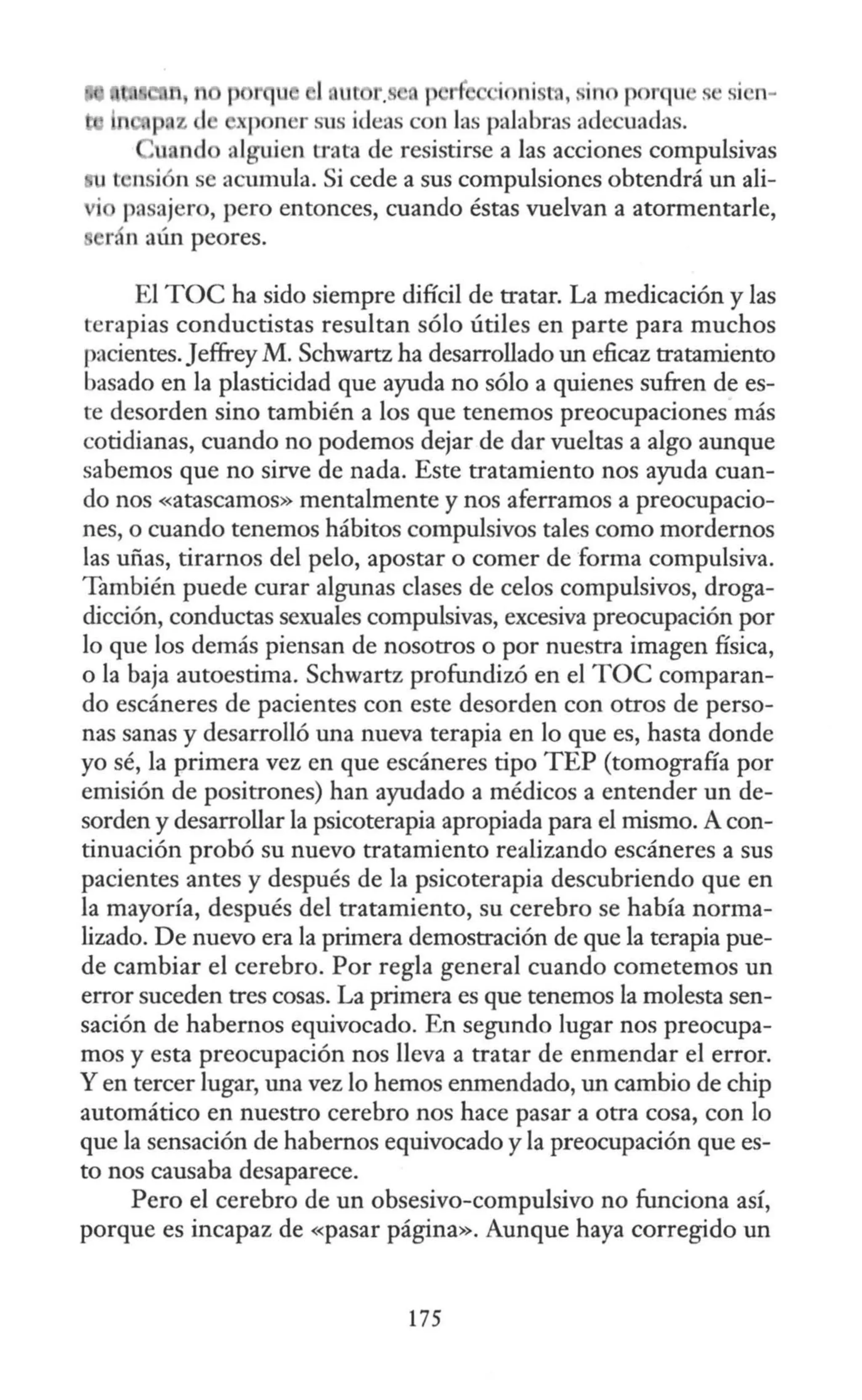 p rqu J lll f . J r j ni t , , in p r'lll . S
I n-
X (10 11 r sus i<leas con las palabras adecuadas.
alguien a-ata de resistirse a las acciones compulsivas
t ·nsi n se acumula. Si cede a sus compulsiones obtendrá un ali-
pasajero, pero entonces, cuando éstas vuelvan a atormentarle,
El TOC ha sido siempre difícil de tratar. La medicación y las
terapias conductistas resultan sólo útiles en parte para muchos
pacientes.Jeffrey M. Schwartz ha desarrollado un eficaz tratamiento
basado en la plasticidad que ayuda no sólo a quienes sufren de es-
te desorden sino también a los que tenemos preocupaciones más
cotidianas, cuando no podemos dejar de dar vueltas a algo aunque
sabemos que no sirve de nada. Este tratamiento nos ayuda cuan-
do nos «atascamos» mentalmente y nos aferramos a preocupacio-
nes, o cuando tenemos hábitos compulsivos tales como mordernos
las uñas, tirarnos del pelo, apostar o comer de forma compulsiva.
También puede curar algunas clases de celos compulsivos, droga-
dicción, conductas sexuales compulsivas, excesiva preocupación por
lo que los demás piensan de nosotros o por nuestra imagen física,
o la baja autoestima. Schwartz profundizó en el TOC comparan-
do escáneres de pacientes con este desorden con otros de perso-
nas sanas y desarrolló una nueva terapia en lo que es, hasta donde
yo sé, la primera vez en que escáneres tipo TEP (tomografía por
emisión de positrones) han ayudado a médicos a entender un de-
sorden y desarrollar la psicoterapia apropiada para el mismo. A con-
tinuación probó su nuevo tratamiento realizando escáneres a sus
pacientes antes y después de la psicoterapia descubriendo que en
la mayoría, después del tratamiento, su cerebro se había norma-
lizado. De nuevo era la primera demostración de que la terapia pue-
de cambiar el cerebro. Por regla general cuando cometemos un
error suceden tres cosas. La primera es que tenemos la molesta sen-
sación de habernos equivocado. En segundo lugar nos preocupa-
mos y esta preocupación nos lleva a tratar de enmendar el error.
Y en tercer lugar, una vez lo hemos enmendado, un cambio de chip
automático en nuestro cerebro nos hace pasar a otra cosa, con lo
que la sensación de habernos equivocado y la preocupación que es-
to nos causaba desaparece.
Pero el cerebro de un obsesivo-compulsivo no funciona así,
porque es incapaz de «pasar página». Aunque haya corregido un
175
 