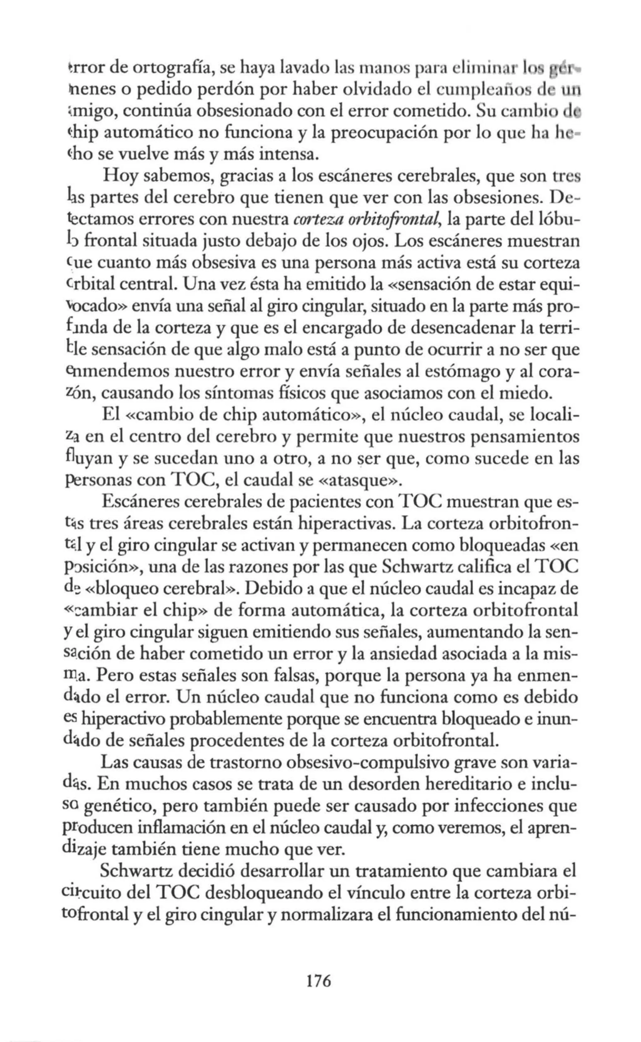 ~rror de ortografía, se haya lavado las manos para liminar 1
!nenes o pedido perdón por haber olvidado el cumpleaiio
~migo, continúa obsesionado con el error cometido. Su cambi
chip automático no funciona y la preocupación por lo que ha h -
~ho se vuelve más y más intensa.
Hoy sabemos, gracias a los escáneres cerebrales, que son trc
las partes del cerebro que tienen que ver con las obsesiones. De-
tectamos errores con nuestra corteza orbitofrontal, la parte del lóbu-
h frontal situada justo debajo de los ojos. Los escáneres muestran
Cue cuanto más obsesiva es una persona más activa está su corteza
crbital central. Una vez ésta ha emitido la «sensación de estar equi-
'Ocado» envía una señal al giro cingular, situado en la parte más pro-
fmda de la corteza y que es el encargado de desencadenar la terri-
lle sensación de que algo malo está a punto de ocurrir a no ser que
enmendemos nuestro error y envía señales al estómago y al cora-
Zón, causando los síntomas físicos que asociamos con el miedo.
El «Cambio de chip automático», el núcleo caudal, se locali-
za en el centro del cerebro y permite que nuestros pensamientos
fluyan y se sucedan uno a otro, a no ser que, como sucede en las
Personas con TOC, el caudal se «atasque».
Escáneres cerebrales de pacientes con TOC muestran que es-
t~s tres áreas cerebrales están hiperactivas. La corteza orbitofron-
t~.1 y el giro cingular se activan y permanecen como bloqueadas «en
P:>sición», una de las razones por las que Schwartz califica el TOC
d'! «bloqueo cerebral». Debido a que el núcleo caudal es incapaz de
«::ambiar el chip» de forma automática, la corteza orbitofrontal
Yel giro cingular siguen emitiendo sus señales, aumentando la sen-
sa.ción de haber cometido un error y la ansiedad asociada a la mis-
m.a. Pero estas señales son falsas, porque la persona ya ha enmen-
d:tdo el error. Un núcleo caudal que no funciona como es debido
es hiperactivo probablemente porque se encuentra bloqueado e inun-
d4do de señales procedentes de la corteza orbitofrontal.
Las causas de trastorno obsesivo-compulsivo grave son varia-
dqs. En muchos casos se trata de un desorden hereditario e inclu-
so genético, pero también puede ser causado por infecciones que
producen inflamación en el núcleo caudal y, como veremos, el apren-
dizaje también tiene mucho que ver.
Schwartz decidió desarrollar un tratamiento que cambiara el
cii:-cuito del TOC desbloqueando el vínculo entre la corteza orbi-
tofrontal y el giro cingular y normalizara el funcionamiento del nú-
176
 