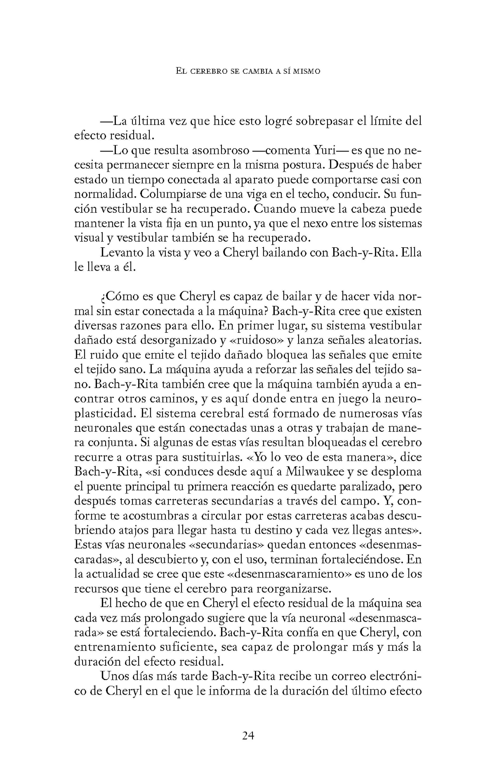 EL CEREBRO SE CANIBIA A SÍ MISMO
-La última vez que hice esto logré sobrepasar el límite del
efecto residual.
-Lo que resulta asombroso -comenta Yuri- es que no ne-
cesita permanecer siempre en la misma postura. Después de haber
estado un tiempo conectada al aparato puede comportarse casi con
normalidad. Columpiarse de una viga en el techo, conducir. Su fun-
ción vestibular se ha recuperado. Cuando mueve la cabeza puede
mantener la vista fija en un punto, ya que el nexo entre los sistemas
visual y vestibular también se ha recuperado.
Levanto la vista y veo a Cheryl bailando con Bach-y-Rita. Ella
le lleva a él.
¿Cómo es que Cheryl es capaz de bailar y de hacer vida nor-
mal sin estar conectada a la máquina? Bach-y-Rita cree que existen
diversas razones para ello. En primer lugar, su sistema vestibular
dañado está desorganizado y «ruidoso» y lanza señales aleatorias.
El ruido que emite el tejido dañado bloquea las señales que emite
el tejido sano. La máquina ayuda a reforzar las señales del tejido sa-
no. Bach-y-Rita también cree que la máquina también ayuda a en-
contrar otros caminos, y es aquí donde entra en juego la neuro-
plasticidad. El sistema cerebral está formado de numerosas vías
neuronales que están conectadas unas a otras y trabajan de mane-
ra conjunta. Si algunas de estas vías resultan bloqueadas el cerebro
recurre a otras para sustituirlas. -<-<Yo lo veo de esta manera>>, dice
Each-y-Rita, «si conduces desde aquí a Milwaukee y se desploma
el puente principal tu primera reacción es quedarte paralizado, pero
después tomas carreteras secundarias a través del campo. Y, con-
forme te acostumbras a circular por estas carreteras acabas descu-
briendo atajos para llegar hasta tu destino y cada vez llegas antes».
Estas vías neuronales -<-<secundarias>> quedan entonces -<-<desenmas-
caradas», al descubierto y, con el uso, terminan fortaleciéndose. En
la actualidad se cree que este «desenmascaramiento» es uno de los
recursos que tiene el cerebro para reorganizarse.
El hecho de que en Cheryl el efecto residual de la máquina sea
cada vez más prolongado sugiere que la vía neuronal «desenmasca-
rada» se está fortaleciendo. Bach-y-Rita confía en que Cheryl, con
entrenamiento suficiente, sea capaz de prolongar más y más la
duración del efecto residual.
Unos días más tarde Bach-y-Rita recibe un correo electróni-
co de Cheryl en el que le informa de la duración del último efecto
24
 