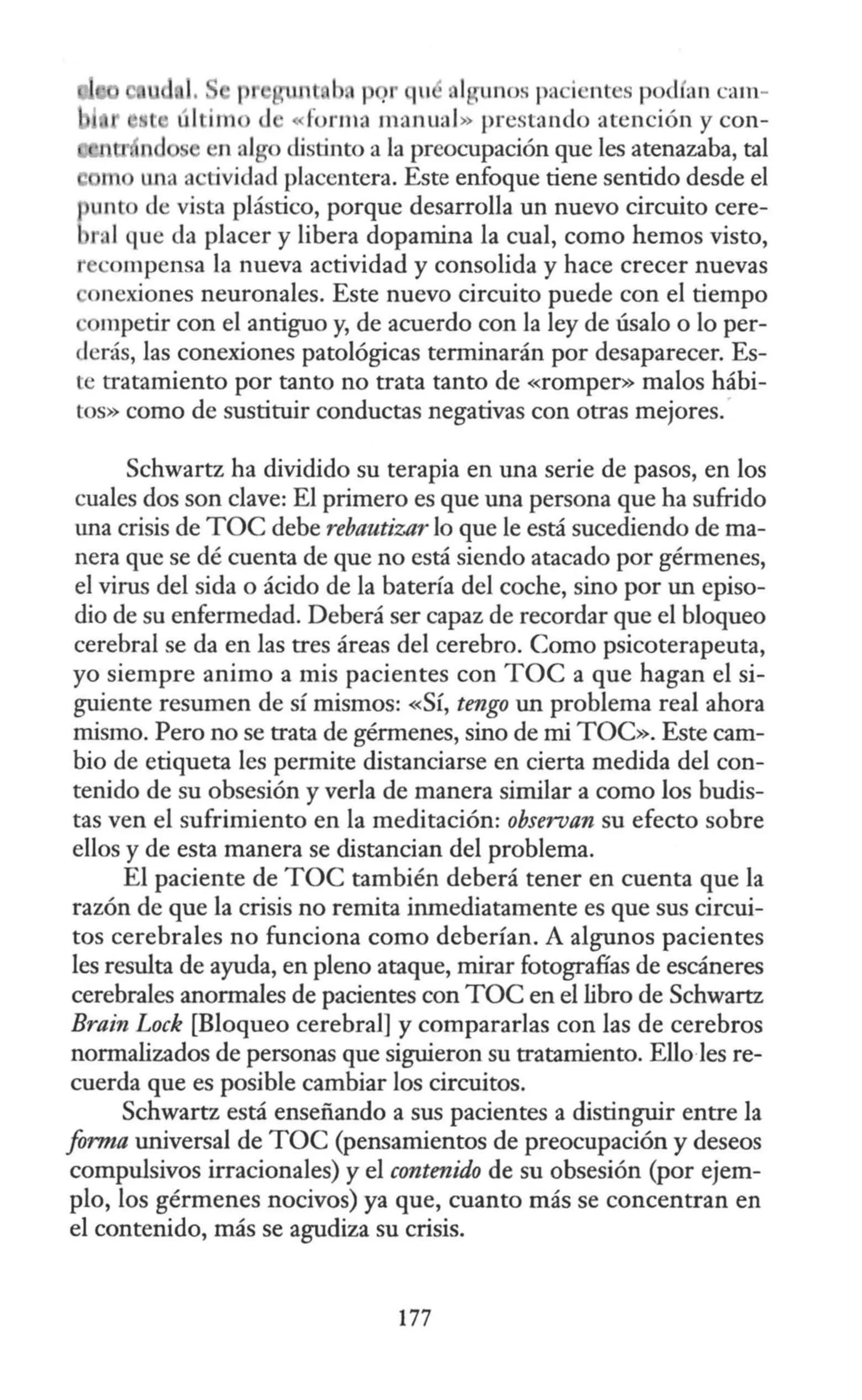 11
· t b p .rqu ol unos pa icntes podfa n cam-
último <l · «fo rma manual» prestando atención y con-
n algo distinto a la preocupación que les atenazaba, tal
m lila actividad placentera. Este enfoque tiene sentido desde el
punto de vista plástico, porque desarrolla un nuevo circuito cere-
bral que da placer y libera dopamina la cual, como hemos visto,
r compensa la nueva actividad y consolida y hace crecer nuevas
onexiones neuronales. Este nuevo circuito puede con el tiempo
mpetir con el antiguo y, de acuerdo con la ley de úsalo o lo per-
derás, las conexiones patológicas terminarán por desaparecer. Es-
te tratamiento por tanto no trata tanto de «romper» malos hábi-
tos» como de sustituir conductas negativas con otras mejores.·
Schwartz ha dividido su terapia en una serie de pasos, en los
cuales dos son clave: El primero es que una persona que ha sufrido
una crisis de TOC debe rebautizar lo que le está sucediendo de ma-
nera que se dé cuenta de que no está siendo atacado por gérmenes,
el virus del sida o ácido de la batería del coche, sino por un episo-
dio de su enfermedad. Deberá ser capaz de recordar que el bloqueo
cerebral se da en las tres áreas del cerebro. Corno psicoterapeuta,
yo siempre animo a mis pacientes con TOC a que hagan el si-
guiente resumen de sí mismos: «Sí, tengo un problema real ahora
mismo. Pero no se trata de gérmenes, sino de mi TOC». Este cam-
bio de etiqueta les permite distanciarse en cierta medida del con-
tenido de su obsesión y verla de manera similar a como los budis-
tas ven el sufrimiento en la meditación: observan su efecto sobre
ellos y de esta manera se distancian del problema.
El paciente de TOC también deberá tener en cuenta que la
razón de que la crisis no remita inmediatamente es que sus circui-
tos cerebrales no funciona como deberían. A algunos pacientes
les resulta de ayuda, en pleno ataque, mirar fotografías de escáneres
cerebrales anormales de pacientes con TOC en el libro de Schwartz
Brain Lock [Bloqueo cerebral] y compararlas con las de cerebros
normalizados de personas que siguieron su tratamiento. Ello·les re-
cuerda que es posible cambiar los circuitos.
Schwartz está enseñando a sus pacientes a distinguir entre la
forma universal de TOC (pensamientos de preocupación y deseos
compulsivos irracionales) y el contenido de su obsesión (por ejem-
plo, los gérmenes nocivos) ya que, cuanto más se concentran en
el contenido, más se agudiza su crisis.
177
 