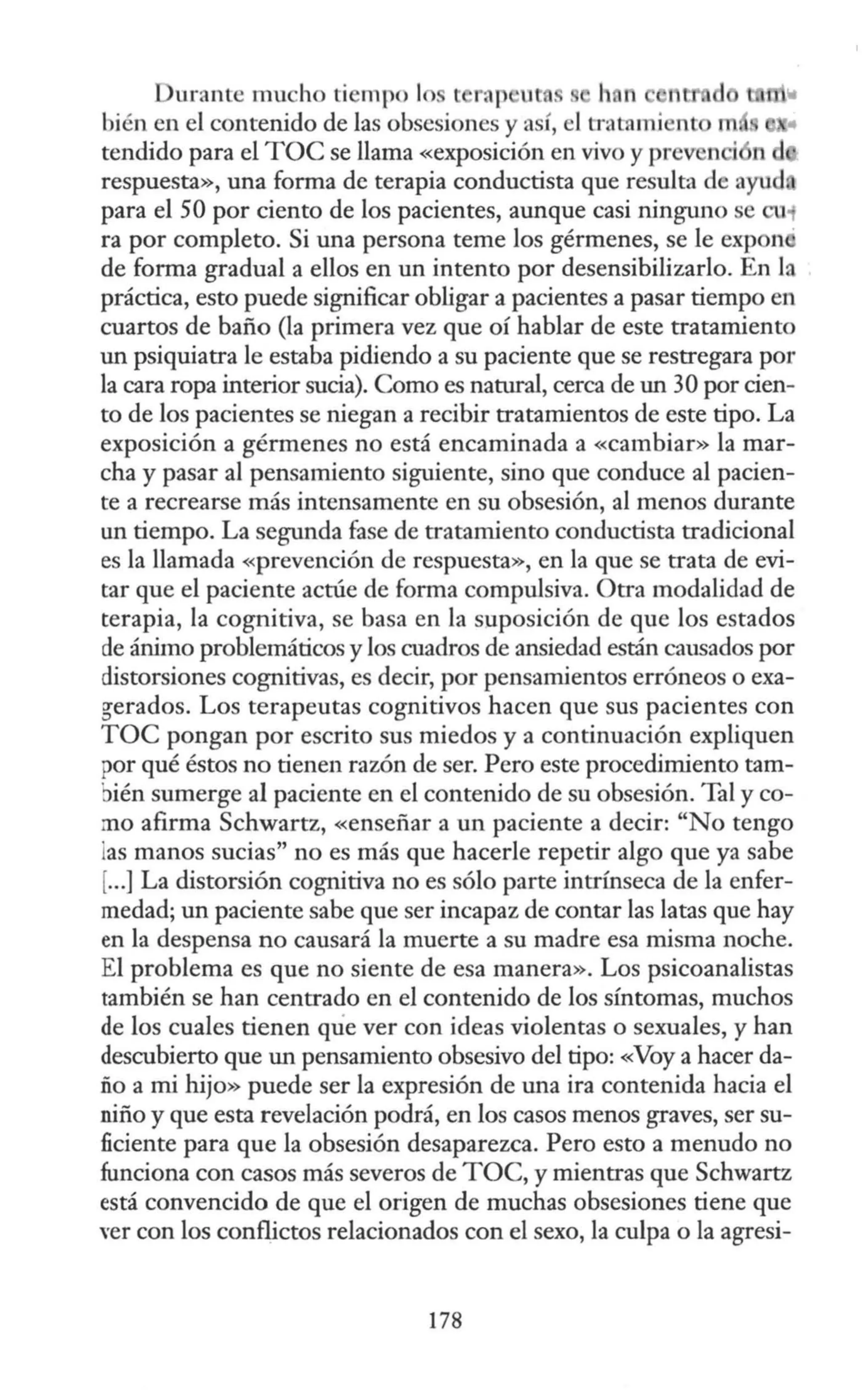Durante mucho tiempo 1 rap ut . h. n
bién en el contenido de las obsesiones y a r, el tra mi nt n
tendido para el TOC se llama «exposición en vivo y prev n ·
respuesta», una forma de terapia conductista que resulta de ayud
para el 50 por ciento de los pacientes, aunque casi ninguno se en;
ra por completo. Si una persona teme los gérmenes, se le expon
de forma gradual a ellos en un intento por desensibilizarlo. En la
práctica, esto puede significar obligar a pacientes a pasar tiempo en
cuartos de baño (la primera vez que oí hablar de este tratamiento
un psiquiatra le estaba pidiendo a su paciente que se restregara por
la cara ropa interior sucia). Como es natural, cerca de un 30 por cien-
to de los pacientes se niegan a recibir tratamientos de este tipo. La
exposición a gérmenes no está encaminada a «cambiar» la mar-
cha y pasar al pensamiento siguiente, sino que conduce al pacien-
te a recrearse más intensamente en su obsesión, al menos durante
un tiempo. La segunda fase de tratamiento conductista tradicional
es la llamada «prevención de respuesta», en la que se trata de evi-
tar que el paciente actúe de forma compulsiva. Otra modalidad de
terapia, la cognitiva, se basa en la suposición de que los estados
de ánimo problemáticos y los cuadros de ansiedad están causados por
distorsiones cognitivas, es decir, por pensamientos erróneos o exa-
gerados. Los terapeutas cognitivos hacen que sus pacientes con
TOC pongan por escrito sus miedos y a continuación expliquen
por qué éstos no tienen razón de ser. Pero este procedimiento tam-
bién sumerge al paciente en el contenido de su obsesión. Tal y co-
mo afirma Schwartz, «enseñar a un paciente a decir: "No tengo
as manos sucias" no es más que hacerle repetir algo que ya sabe
[...] La distorsión cognitiva no es sólo parte intrínseca de la enfer-
medad; un paciente sabe que ser incapaz de contar las latas que hay
en la despensa no causará la muerte a su madre esa misma noche.
El problema es que no siente de esa manera». Los psicoanalistas
también se han centrado en el contenido de los síntomas, muchos
de los cuales tienen que ver con ideas violentas o sexuales, y han
descubierto que un pensamiento obsesivo del tipo: «Voy a hacer da-
ño a mi hijo» puede ser la expresión de una ira contenida hacia el
niño y que esta revelación podrá, en los casos menos graves, ser su-
ficiente para que la obsesión desaparezca. Pero esto a menudo no
funciona con casos más severos de TOC, y mientras que Schwartz
está convencido de que el origen de muchas obsesiones tiene que
ver con los conflictos relacionados con el sexo, la culpa o la agresi-
178
 