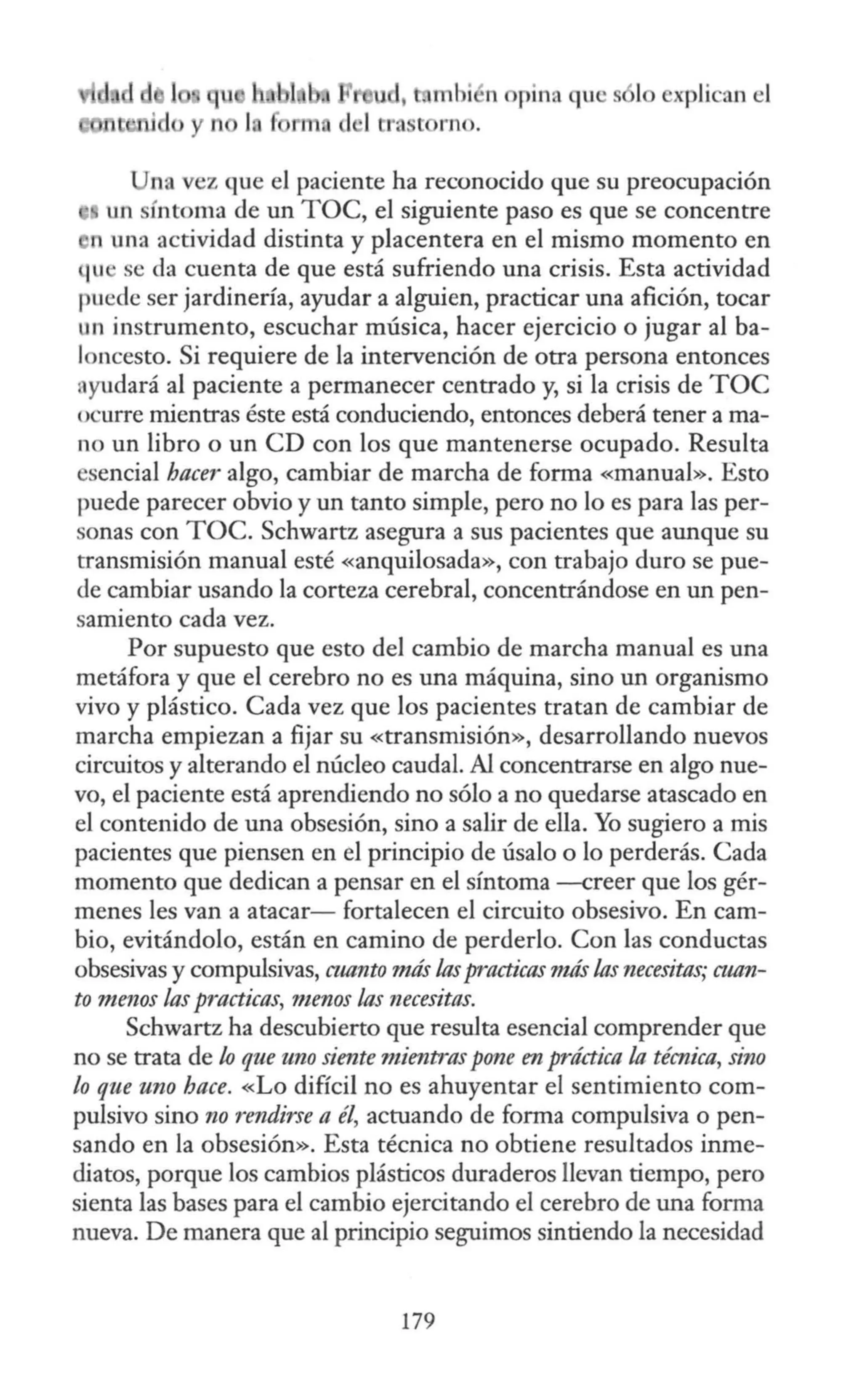 uJ, , mhi ,n opina qu s lo xplican el
1tt. st rno.
na vez que el paciente ha reconocido que su preocupación
un síntoma de un TOC, el siguiente paso es que se concentre
n una actividad distinta y placentera en el mismo momento en
1u se da cuenta de que está sufriendo una crisis. Esta actividad
puede ser jardinería, ayudar a alguien, practicar una afición, tocar
un instrumento, escuchar música, hacer ejercicio o jugar al ba-
loncesto. Si requiere de la intervención de otra persona entonces
ayudará al paciente a permanecer centrado y, si la crisis de TOC
ocurre mientras éste está conduciendo, entonces deberá tener a ma-
no un libro o un CD con los que mantenerse ocupado. Resulta
esencial hacer algo, cambiar de marcha de forma «manual». Esto
puede parecer obvio y un tanto simple, pero no lo es para las per-
sonas con TOC. Schwartz asegura a sus pacientes que aunque su
transmisión manual esté «anquilosada», con trabajo duro se pue-
de cambiar usando la corteza cerebral, concentrándose en un pen-
samiento cada vez.
Por supuesto que esto del cambio de marcha manual es una
metáfora y que el cerebro no es una máquina, sino un organismo
vivo y plástico. Cada vez que los pacientes tratan de cambiar de
marcha empiezan a fijar su «transmisión», desarrollando nuevos
circuitos y alterando el núcleo caudal. Al concentrarse en algo nue-
vo, el paciente está aprendiendo no sólo a no quedarse atascado en
el contenido de una obsesión, sino a salir de ella. Yo sugiero a mis
pacientes que piensen en el principio de úsalo o lo perderás. Cada
momento que dedican a pensar en el síntoma --creer que los gér-
menes les van a atacar- fortalecen el circuito obsesivo. En cam-
bio, evitándolo, están en camino de perderlo. Con las conductas
obsesivas y compulsivas, cuanto más las practicas más las necesitas; cuan-
to menos las practicas, menos las necesitas.
Schwartz ha descubierto que resulta esencial comprender que
no se trata de lo que uno siente mientras p<Jne en práctica la técnica, sino
lo que uno hace. «Lo difícil no es ahuyentar el sentimiento com-
pulsivo sino no rendirse a él, actuando de forma compulsiva o pen-
sando en la obsesión». Esta técnica no obtiene resultados inme-
diatos, porque los cambios plásticos duraderos llevan tiempo, pero
sienta las bases para el cambio ejercitando el cerebro de una forma
nueva. De manera que al principio seguimos sintiendo la necesidad
179
 