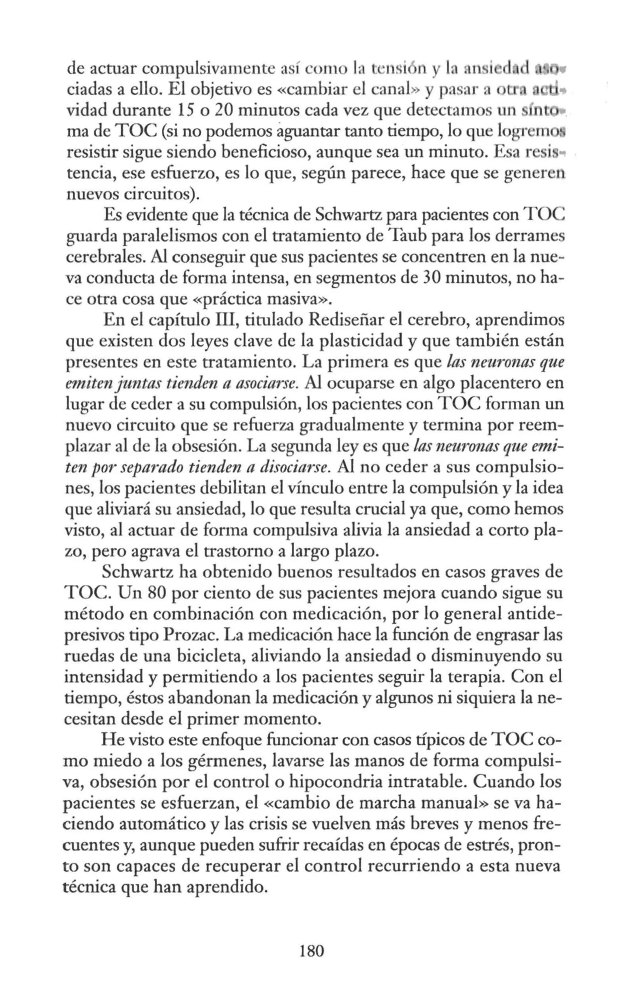 de actuar compulsivamente así com la L ·1
1si n y la nn i d
ciadas a ello. El objetivo es «cambiar el canal» y p::isar a
vidad durante 15 o 20 minutos cada vez que detectamos un n
ma de TOC (si no podemos aguantar tanto tiempo, lo que logrem
resistir sigue siendo beneficioso, aunque sea un minuto. Esa r i •
tencia, ese esfuerzo, es lo que, según parece, hace que se generen
nuevos circuitos).
Es evidente que la técnica de Schwartz para pacientes con TO
guarda paralelismos con el tratamiento de Taub para los derrames
cerebrales. Al conseguir que sus pacientes se concentren en la nue-
va conducta de fonna intensa, en segmentos de 30 minutos, no ha-
ce otra cosa que «práctica masiva».
En el capítulo III, titulado Rediseñar el cerebro, aprendimos
que existen dos leyes clave de la plasticidad y que también están
presentes en este tratamiento. La primera es que las neuronas que
emitenjuntas tienden a asociarse. Al ocuparse en algo placentero en
lugar de ceder a su compulsión, los pacientes con TOC forman un
nuevo circuito que se refuerza gradualmente y termina por reem-
plazar al de la obsesión. La segunda ley es que las neuronas que emi-
ten por separado tienden a disociarse. Al no ceder a sus compulsio-
nes, los pacientes debilitan el vínculo entre la compulsión y la idea
que aliviará su ansiedad, lo que resulta crucial ya que, como hemos
visto, al actuar de forma compulsiva alivia la ansiedad a corto pla-
zo, pero agrava el trastorno a largo plazo.
Schwartz ha obtenido buenos resultados en casos graves de
TOC. Un 80 por ciento de sus pacientes mejora cuando sigue su
método en combinación con medicación, por lo general antide-
presivos tipo Prozac. La medicación hace la función de engrasar las
ruedas de una bicicleta, aliviando la ansiedad o disminuyendo su
intensidad y permitiendo a los pacientes seguir la terapia. Con el
tiempo, éstos abandonan la medicación y algunos ni siquiera la ne-
cesitan desde el primer momento.
He visto este enfoque funcionar con casos típicos de TOC co-
mo miedo a los gérmenes, lavarse las manos de forma compulsi-
va, obsesión por el control o hipocondria intratable. Cuando los
pacientes se esfuerzan, el «cambio de marcha manual» se va ha-
ciendo automático y las crisis se vuelven más breves y menos fre-
cuentes y, aunque pueden sufrir recaídas en épocas de estrés, pron-
to son capaces de recuperar el control recurriendo a esta nueva
técnica que han aprendido.
180
 
