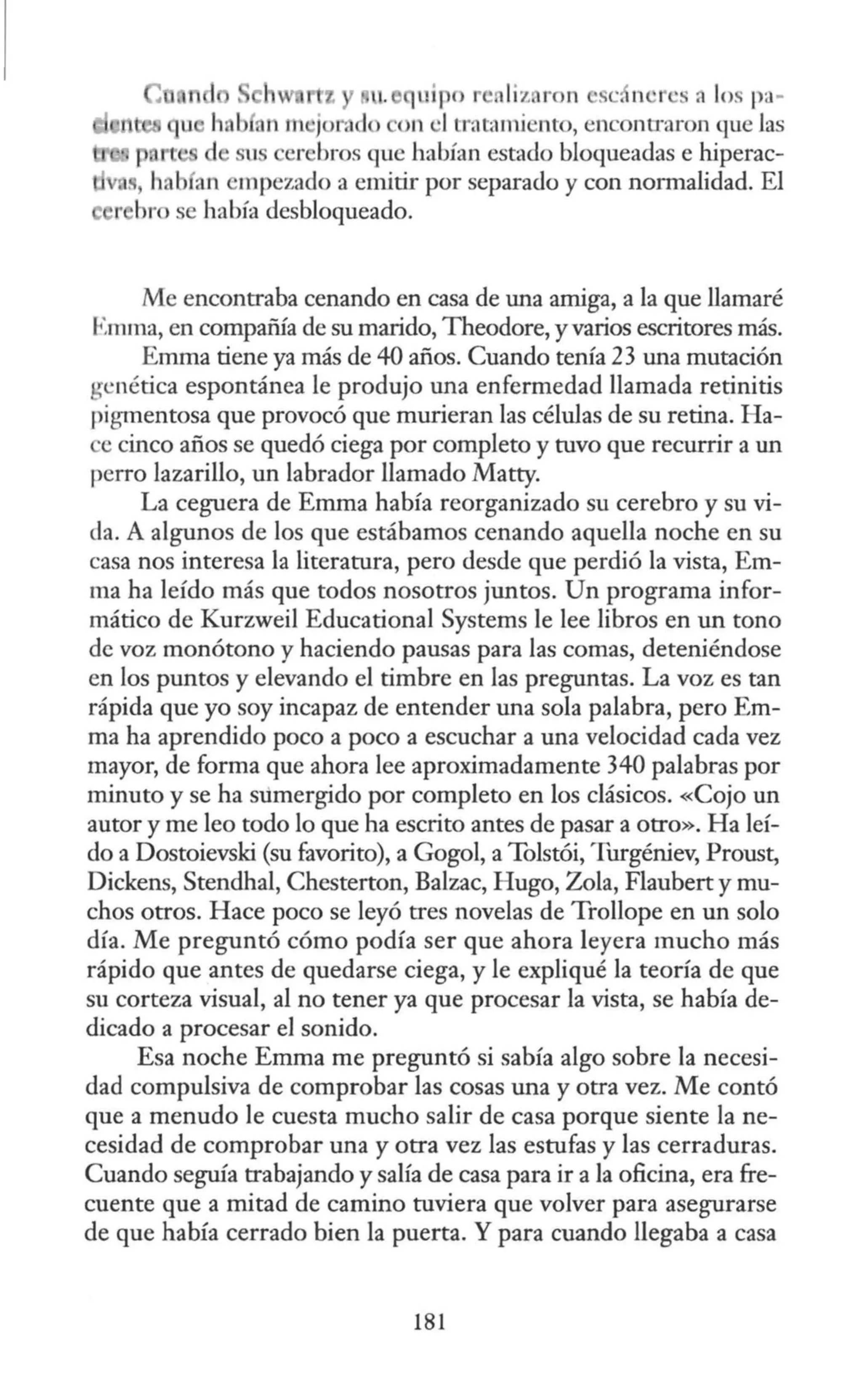 tz u. uipo · liz ron ·se, n ·s a los pa-
b a11 m Jor:id > on •l tratarni nto, encono·aron que las
u er bros que habían estado bloqueadas e hiperac-
.1
., h. b an empezado a emitir por separado y con normalidad. El
e r hro se había desbloqueado.
Me encontraba cenando en casa de una amiga, a la que llamaré
Emma, en compañia de su marido, Theodore, y varios escritores más.
Emma tiene ya más de 40 años. Cuando tenía 23 una mutación
genética espontánea le produjo una enfermedad llamada retinitis
pigmentosa que provocó que murieran las células de su retina. Ha-
e cinco años se quedó ciega por completo y tuvo que recurrir a un
perro lazarillo, un labrador llamado Matty.
La ceguera de Emma había reorganizado su cerebro y su vi-
da. A algunos de los que estábamos cenando aquella noche en su
casa nos interesa la literatura, pero desde que perdió la vista, Em-
ma ha leído más que todos nosotros juntos. Un programa infor-
mático de Kurzweil Educacional Systems le lee libros en un tono
de voz monótono y haciendo pausas para las comas, deteniéndose
en los puntos y elevando el timbre en las preguntas. La voz es tan
rápida que yo soy incapaz de entender una sola palabra, pero Em-
ma ha aprendido poco a poco a escuchar a una velocidad cada vez
mayor, de forma que ahora lee aproximadamente 340 palabras por
minuto y se ha sumergido por completo en los clásicos. «Cojo un
autor y me leo todo lo que ha escrito antes de pasar a otro». Ha leí-
do a Dostoievski (su favorito), a Gogol, a Tolstói, Turgéniev, Proust,
Dickens, Stendhal, Chesterton, Balzac, Hugo, Zola, Flaubert y mu-
chos otros. Hace poco se leyó tres novelas de Trollope en un solo
día. Me preguntó cómo podía ser que ahora leyera mucho más
rápido que antes de quedarse ciega, y le expliqué la teoría de que
su corteza visual, al no tener ya que procesar la vista, se había de-
dicado a procesar el sonido.
Esa noche Emma me preguntó si sabía algo sobre la necesi-
dad compulsiva de comprobar las cosas una y otra vez. Me contó
que a menudo le cuesta mucho salir de casa porque siente la ne-
cesidad de comprobar una y otra vez las estufas y las cerraduras.
Cuando seguía trabajando y salía de casa para ir a la oficina, era fre-
cuente que a mitad de camino tuviera que volver para asegurarse
de que había cerrado bien la puerta. Y para cuando llegaba a casa
181
 