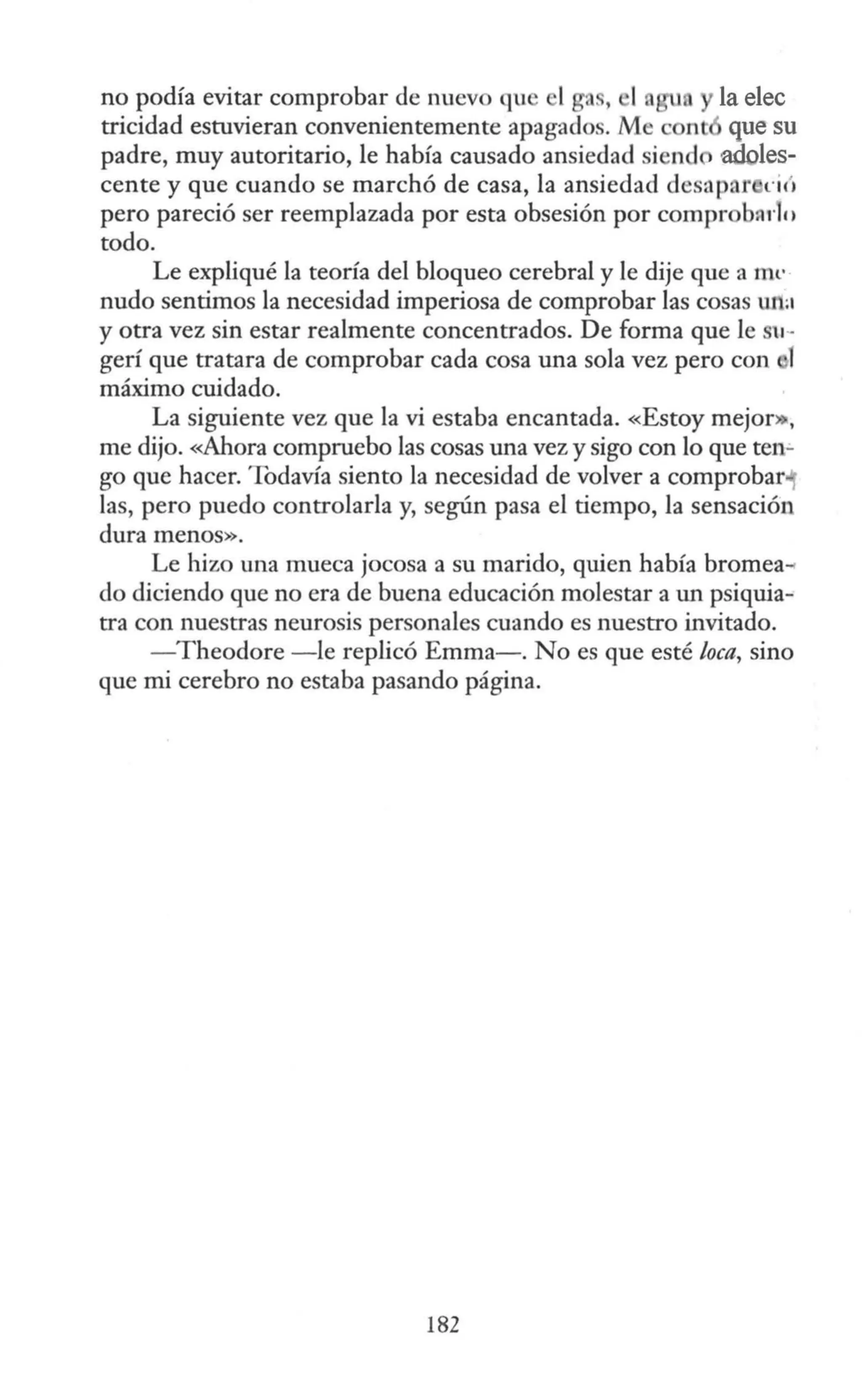 no podía evitar comprobar de nuevo qu 1ga., 1, la elec
tricidad estuvieran convenientemente apagados. Me cont que su
padre, muy autoritario, le había causado ansiedad siend adoles-
cente y que cuando se marchó de casa, la ansiedad desapar n (1
pero pareció ser reemplazada por esta obsesión por comprob~rlo
todo.
Le expliqué la teoría del bloqueo cerebral y le dije que a ffil'
nudo sentimos la necesidad imperiosa de comprobar las cosas un:a
y otra vez sin estar realmente concentrados. De forma que le 11-
gerí que tratara de comprobar cada cosa una sola vez pero con l
máximo cuidado.
La siguiente vez que la vi estaba encantada. «Estoy mejor»:,
me dijo. «Ahora compruebo las cosas una vez y sigo con lo que ten-
go que hacer. Todavía siento la necesidad de volver a comprobar
las, pero puedo controlarla y, según pasa el tiempo, la sensación
dura menos».
Le hizo una mueca jocosa a su marido, quien había bromea-<
do diciendo que no era de buena educación molestar a un psiquia-
tra con nuestras neurosis personales cuando es nuestro invitado.
- Theodore -le replicó Emma-. No es que esté loca, sino
que mi cerebro no estaba pasando página.
182
 