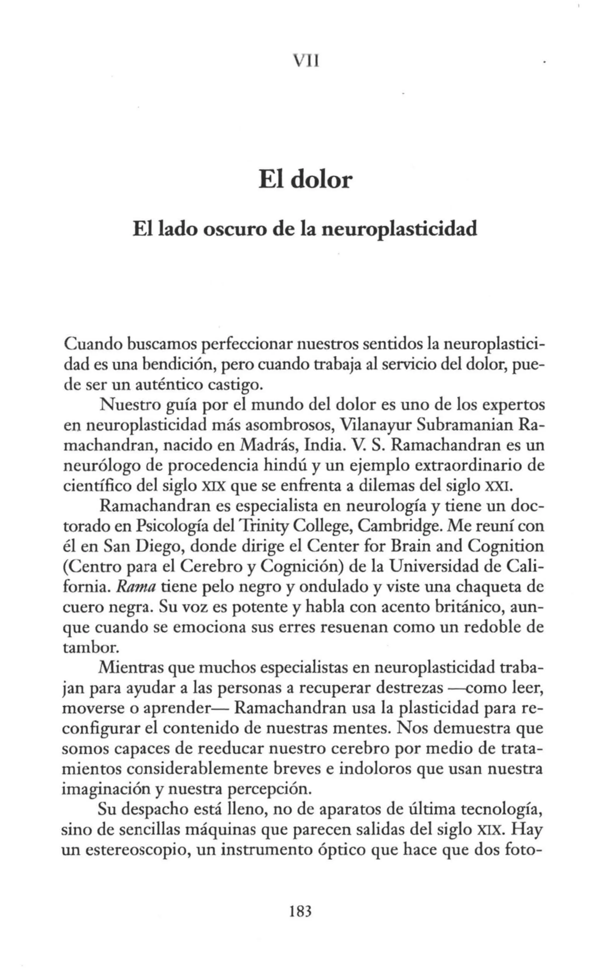 1
El dolor
El lado oscuro de la neuroplasticidad
Cuando buscamos perfeccionar nuestros sentidos la neuroplastici-
dad es una bendición, pero cuando trabaja al servicio del dolor, pue-
de ser un auténtico castigo.
Nuestro guía por el mundo del dolor es uno de los expertos
en neuroplasticidad más asombrosos, Vilanayur Subramanian Ra-
machandran, nacido en Madrás, India. V. S. Ramachandran es un
neurólogo de procedencia hindú y un ejemplo extraordinario de
científico del siglo XIX que se enfrenta a dilemas del siglo XXI.
Ramachandran es especialista en neurología y tiene un doc-
torado en Psicología del Trinity College, Cambridge. Me reuní con
él en San Diego, donde dirige el Center for Brain and Cognition
(Centro para el Cerebro y Cognición) de la Universidad de Cali-
fornia. Rama tiene pelo negro y ondulado y viste una chaqueta de
cuero negra. Su voz es potente y habla con acento británico, aun-
que cuando se emociona sus erres resuenan como un redoble de
tambor.
Mientras que muchos especialistas en neuroplasticidad traba-
jan para ayudar a las personas a recuperar destrezas --como leer,
moverse o aprender- Ramachandran usa la plasticidad para re-
configurar el contenido de nuestras mentes. Nos demuestra que
somos capaces de reeducar nuestro cerebro por medio de trata-
mientos considerablemente breves e indoloros que usan nuestra
imaginación y nuestra percepción.
Su despacho está lleno, no de aparatos de última tecnología,
sino de sencillas máquinas que parecen salidas del siglo XIX. Hay
un estereoscopio, un instrumento óptico que hace que dos foto-
183
 