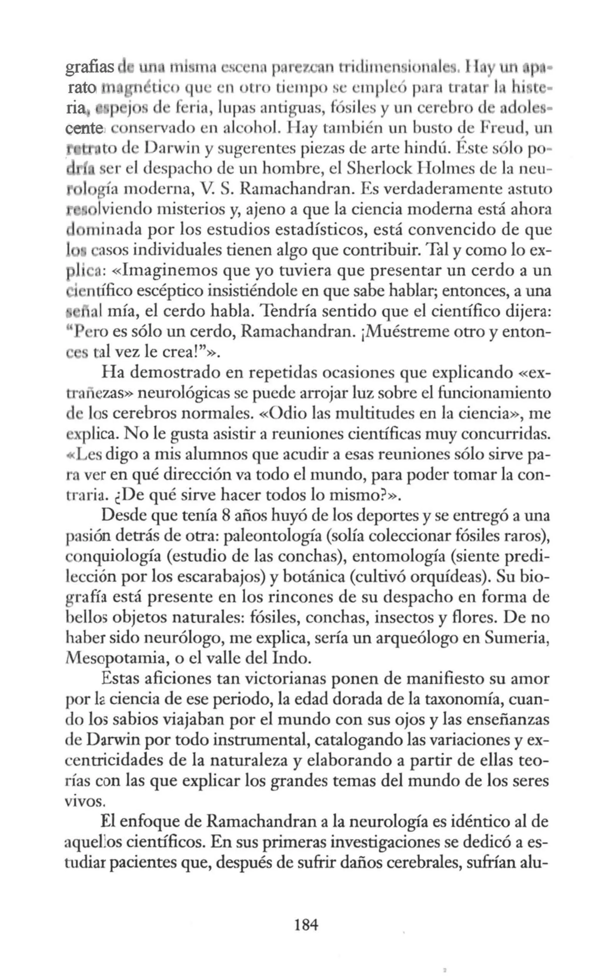 grafías
rato
na,
centei
t d Darwin y sugerentes piezas ele arte hindú. Est sólo p -
r 1despacho ele un hombre, el Sherlock Holmes ele la neu-
gía moderna, V. S. Ramachandran. Es verdaderamente asruto
!viendo misterios y, ajeno a que la ciencia moderna está ahora
1ninacla por los esrudios estadísticos, está convencido de que
asas individuales tienen algo que contribuir. Tal y como lo ex-
Ji o: «Imaginemos que yo ruviera que presentar un cerdo a un
' nófico escéptico insistiéndole en que sabe hablar; entonces, a una
1 al mía, el cerdo habla. Tendría sentido que el científico dijera:
ro es sólo un cerdo, Ramachandran. ¡Muéstreme otro y enton-
tal vez le crea!"».
Ha demostrado en repetidas ocasiones que explicando «ex-
tranezas» neurológicas se puede arrojar luz sobre el funcionamiento
Jos cerebros nonnales. «Odio las multitudes en la ciencia», me
explica. No le gusta asistir a reuniones científicas muy concurridas.
«Les digo a mis alumnos que acudir a esas reuniones sólo sirve pa-
ta ver en qué dirección va todo el mundo, para poder tomar la con-
tra ria. ¿De qué sirve hacer todos lo mismo?».
Desde que tenía 8 años huyó de los deportes y se entregó a una
pasión detrás de otra: paleontología (solía coleccionar fósiles raros),
onquiología (estudio de las conchas), entomología (siente predi-
lección por los escarabajos) y botánica (cultivó orquídeas). Su bio-
grafü está presente en los rincones de su despacho en forma de
bellos objetos narurales: fósiles, conchas, insectos y flores. De no
haber sido neurólogo, me explica, sería un arqueólogo en Sumeria,
Mesopotamia, o el valle del Indo.
Estas aficiones tan victorianas ponen de manifiesto su amor
por fa ciencia de ese periodo, la edad dorada de la taxonomía, cuan-
do lo5 sabios viajaban por el mundo con sus ojos y las enseñanzas
de Darwin por todo instrumental, catalogando las variaciones y ex-
centricidades de la naturaleza y elaborando a partir de ellas teo-
rías con las que explicar los grandes temas del mundo de los seres
VIVOS.
El enfoque de Ramachandran a la neurología es idéntico al de
aquefüs científicos. En sus primeras investigaciones se dedicó a es-
tudiar pacientes que, después de sufrir daños cerebrales, sufrían alu-
184
 