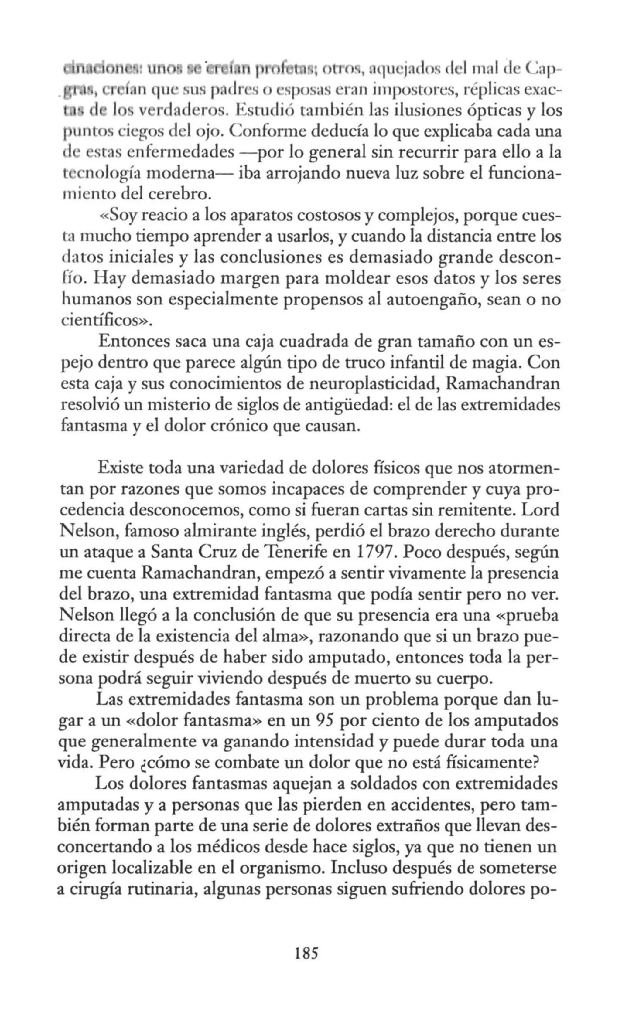 ,, . c¡u j. dos el •Imal d Cap-
u 'sus p dr so sposas ran impostores, réplicas exac-
rd, d r . Estudió también las ilusiones ópticas y los
puntos iegos del ojo. Confonne deducía lo que explicaba cada una
stas enfermedades -por lo general sin recurrir para ello a la
t nología moderna- iba arrojando nueva luz sobre el funciona-
miento del cerebro.
«Soy reacio a los aparatos costosos y complejos, porque cues-
ta mucho tiempo aprender a usarlos, y cuando la distancia entre los
datos iniciales y las conclusiones es demasiado grande descon-
fío. Hay demasiado margen para moldear esos datos y los seres
humanos son especialmente propensos al autoengaño, sean o no
científicos».
Entonces saca una caja cuadrada de gran tamaño con un es-
pejo dentro que parece algún tipo de truco infantil de magia. Con
esta caja y sus conocimientos de neuroplasticidad, Ramachandran
resolvió un misterio de siglos de antigüedad: el de las extremidades
fantasma y el dolor crónico que causan.
Existe toda una variedad de dolores físicos que nos atormen-
tan por razones que somos incapaces de comprender y cuya pro-
cedencia desconocemos, como si fueran cartas sin remitente. Lord
Nelson, famoso almirante inglés, perdió el brazo derecho durante
un ataque a Santa Cruz de Tenerife en 1797. Poco después, según
me cuenta Ramachandran, empezó a sentir vivamente la presencia
del brazo, una extremidad fantasma que podía sentir pero no ver.
Nelson llegó a la conclusión de que su presencia era una «prueba
directa de la existencia del alma», razonando que si un brazo pue-
de existir después de haber sido amputado, entonces toda la per-
sona podrá seguir viviendo después de muerto su cuerpo.
Las extremidades fantasma son un problema porque dan lu-
gar a un «dolor fantasma» en un 95 por ciento de los amputados
que generalmente va ganando intensidad y puede durar toda una
vida. Pero ¿cómo se combate un dolor que no está físicamente?
Los dolores fantasmas aquejan a soldados con extremidades
amputadas y a personas que las pierden en accidentes, pero tam-
bién forman parte de una serie de dolores extraños que llevan des-
concertando a los médicos desde hace siglos, ya que no tienen un
origen localizable en el organismo. Incluso después de someterse
a cirugía rutinaria, algunas personas siguen sufriendo dolores po-
185
 