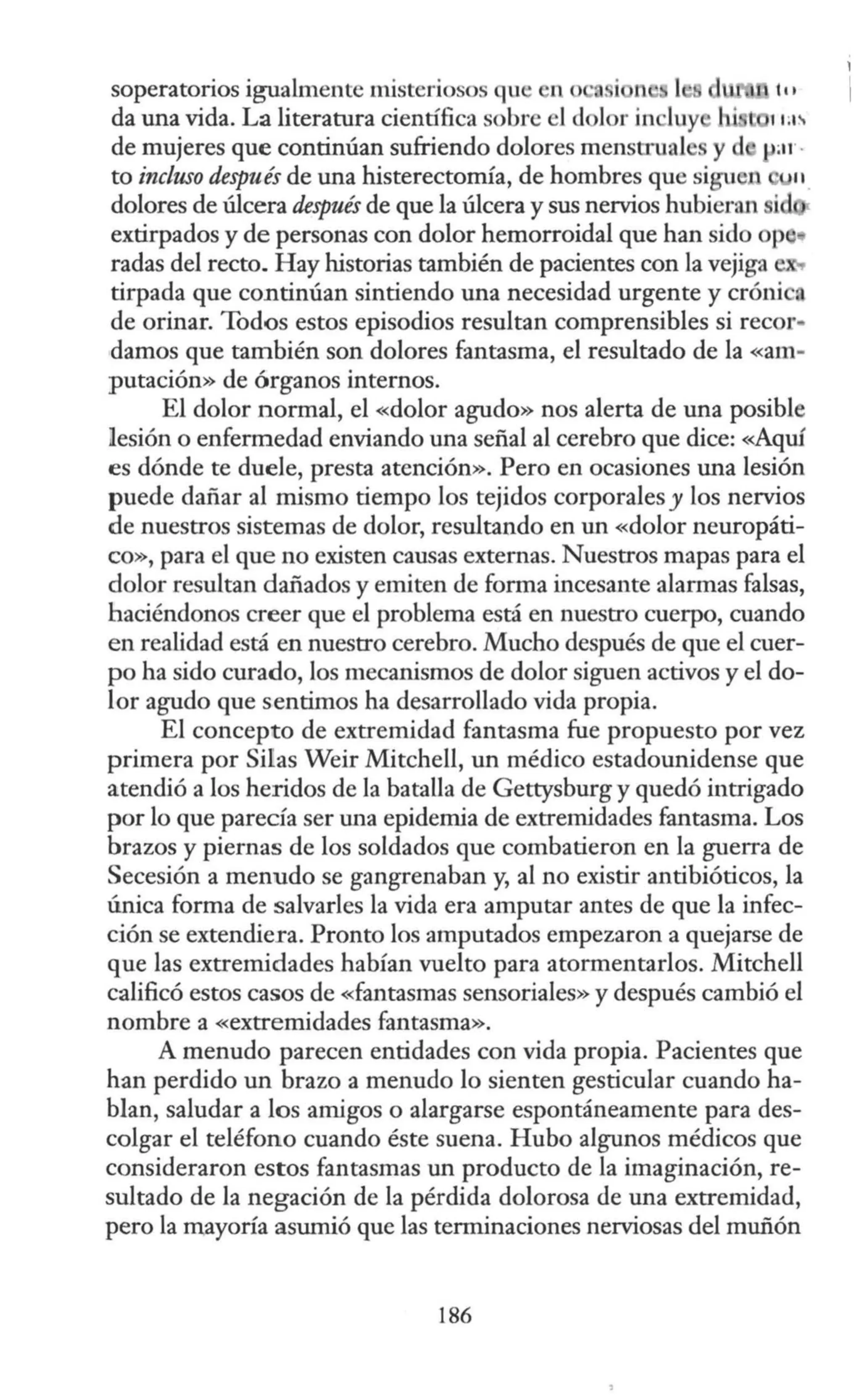 soperatorios igualmente misteriosos qu 1 o '.. i n tu
da una vida. La literatura científica sobre el dolor in luy 11;1i.
de mujeres que continúan sufriendo dolores menstrual y d var ·
to incluso después de una histerectomía, de hombres que siguen
dolores de úlcera después de que la úlcera y sus nervios hubieran i
extirpados y de personas con dolor hemorroidal que han sido op
radas del recto. Hay historias también de pacientes con la vejiga
tirpada que continúan sintiendo una necesidad urgente y cróni •
de orinar. Todos estos episodios resultan comprensibles si rec01··
damos que también son dolores fantasma, el resultado de la «am-
putación» de órganos internos.
El dolor normal, el «dolor agudo» nos alerta de una posible
lesión o enfermedad enviando una señal al cerebro que dice: «Aquí
es dónde te duele, presta atención». Pero en ocasiones una lesión
puede dañar al mismo tiempo los tejidos corporales y los nervios
de nuestros sistemas de dolor, resultando en un «dolor neuropáti-
co», para el que no existen causas externas. Nuestros mapas para el
dolor resultan dañados y emiten de forma incesante alarmas falsas,
haciéndonos creer que el problema está en nuestro cuerpo, cuando
en realidad está en nuestro cerebro. Mucho después de que el cuer-
po ha sido curado, los mecanismos de dolor siguen activos y el do-
lor agudo que sentimos ha desarrollado vida propia.
El concepto de extremidad fantasma fue propuesto por vez
primera por Silas Weir Mitchell, un médico estadounidense que
atendió a los heridos de la batalla de Gettysburg y quedó intrigado
por lo que parecía ser una epidemia de extremidades fantasma. Los
brazos y piernas de los soldados que combatieron en la guerra de
Secesión a menudo se gangrenaban y, al no existir antibióticos, la
única forma de salvarles la vida era amputar antes de que la infec-
ción se extendiera. Pronto los amputados empezaron a quejarse de
que las extremidades habían vuelto para atormentarlos. Mitchell
calificó estos casos de «fantasmas sensoriales» y después cambió el
nombre a «extremidades fantasma».
A menudo parecen entidades con vida propia. Pacientes que
han perdido un brazo a menudo lo sienten gesticular cuando ha-
blan, saludar a los amigos o alargarse espontáneamente para des-
colgar el teléfono cuando éste suena. Hubo algunos médicos que
consideraron estos fantasmas un producto de la imaginación, re-
sultado de la negación de la pérdida dolorosa de una extremidad,
pero la mayoría asumió que las terminaciones nerviosas del muñón
186
 