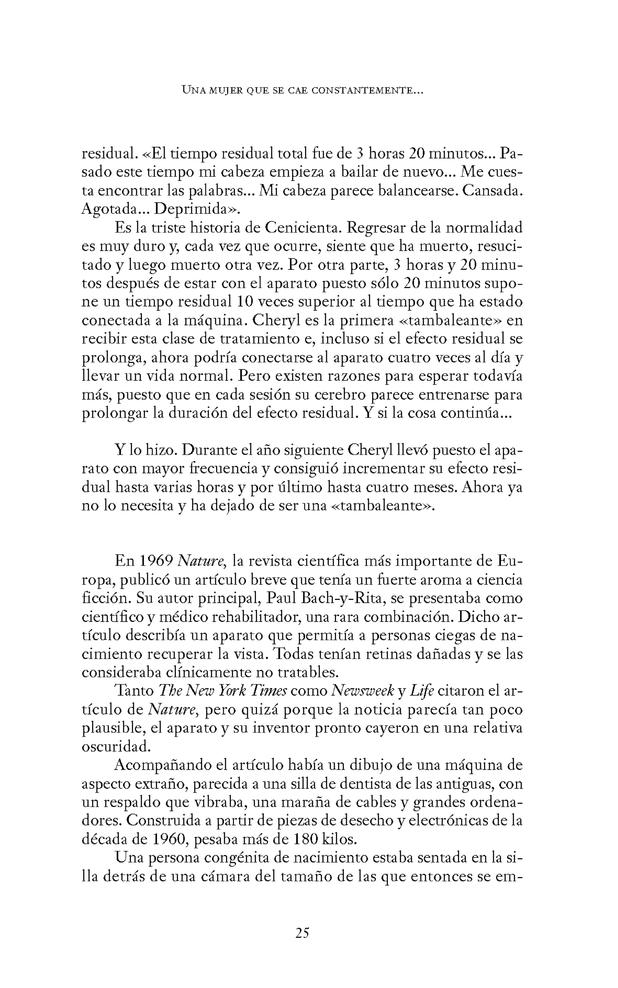 UNA MUJER QUE SE CAE CONSTANTEMENTE...
residual. «El tiempo residual total fue de 3 horas 20 minutos... Pa-
sado este tiempo mi cabeza empieza a bailar de nuevo... Me cues-
ta encontrar las palabras... Mi cabeza parece balancearse. Cansada.
Agotada... Deprimida».
Es la triste historia de Cenicienta. Regresar de la normalidad
es muy duro y, cada vez que ocurre, siente que ha muerto, resuci-
tado y luego muerto otra vez. Por otra parte, 3 horas y 20 minu-
tos después de estar con el aparato puesto sólo 20 minutos supo-
ne un tiempo residual 10 veces superior al tiempo que ha estado
conectada a la máquina. Cheryl es la primera «tambaleante» en
recibir esta clase de tratamiento e, incluso si el efecto residual se
prolonga, ahora podría conectarse al aparato cuatro veces al día y
llevar un vida normal. Pero existen razones para esperar todavía
más, puesto que en cada sesión su cerebro parece entrenarse para
prolongar la duración del efecto residual. Y si la cosa continúa...
Y lo hizo. Durante el año siguiente Cheryl llevó puesto el apa-
rato con mayor frecuencia y consiguió incrementar su efecto resi-
dual hasta varias horas y por último hasta cuatro meses. Ahora ya
no lo necesita y ha dejado de ser una «tambaleante».
En 1969 Nature, la revista científica más importante de Eu-
ropa, publicó un artículo breve que tenía un fuerte aroma a ciencia
ficción. Su autor principal, Paul Bach-y-Rita, se presentaba como
científico y médico rehabilitador, una rara combinación. Dicho ar-
tículo describía un aparato que permitía a personas ciegas de na-
cimiento recuperar la vista. Todas tenían retinas dañadas y se las
consideraba clínicamente no tratables.
Tanto The New York Times como Newsweek y Life citaron el ar-
tículo de Nature, pero quizá porque la noticia parecía tan poco
plausible, el aparato y su inventor pronto cayeron en una relativa
oscuridad.
Acompañando el artículo había un dibujo de una máquina de
aspecto extraño, parecida a una silla de dentista de las antiguas, con
un respaldo que vibraba, una maraña de cables y grandes ordena-
dores. Construida a partir de piezas de desecho y electrónicas de la
década de 1960, pesaba más de 180 kilos.
Una persona congénita de nacimiento estaba sentada en la si-
lla detrás de una cámara del tamaño de las que entonces se em-
25
 