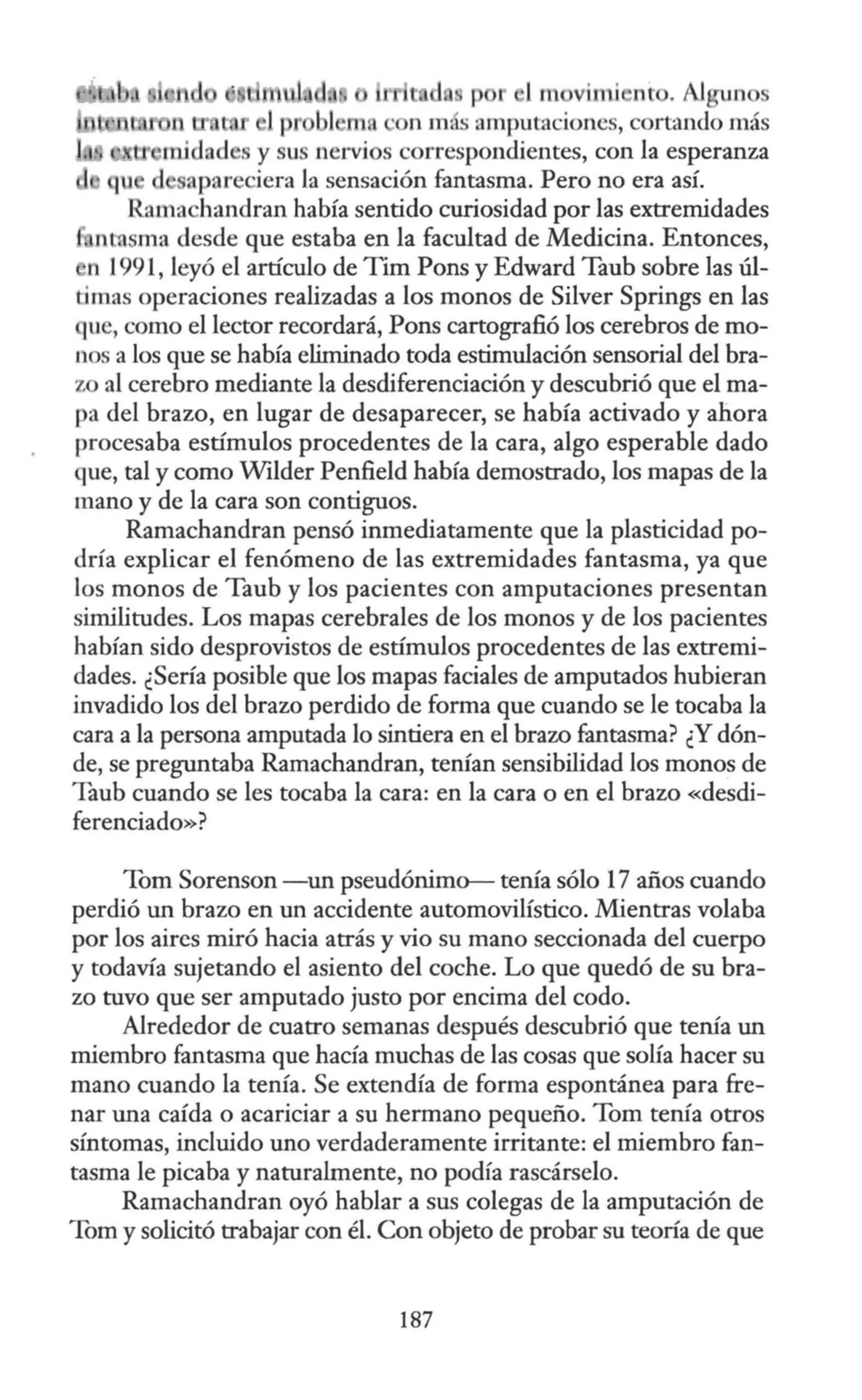 p 1m vimi nr . Al un
n 1n.s amputaciones, cortando más
tt m.idad s y u nervi s correspondientes, con la esperanza
u d apareciera la sensación fantasma. Pero no era así.
Rama handran había sentido curiosidad por las extremidades
nrosma desde que estaba en la facultad de Medicina. Entonces,
h 1991, leyó el artículo de Tim Pons y Edward Taub sobre las úl-
timas operaciones realizadas a los monos de Silver Springs en las
ue, como el lector recordará, Pons cartografió los cerebros de mo-
nos a los que se había eliminado toda estimulación sensorial del bra-
z al cerebro mediante la desdiferenciación y descubrió que el ma-
pa del brazo, en lugar de desaparecer, se había activado y ahora
procesaba estímulos procedentes de la cara, algo esperable dado
que, tal y como Wilder Penfield había demostrado, los mapas de la
mano y de la cara son contiguos.
Ramachandran pensó inmediatamente que la plasticidad po-
dría explicar el fenómeno de las extremidades fantasma, ya que
los monos de Taub y los pacientes con amputaciones presentan
similitudes. Los mapas cerebrales de los monos y de los pacientes
habían sido desprovistos de estímulos procedentes de las extremi-
dades. ¿Sería posible que los mapas faciales de amputados hubieran
invadido los del brazo perdido de forma que cuando se le tocaba la
cara a la persona amputada lo sintiera en el brazo fantasma? ¿Y dón-
de, se preguntaba Ramachandran, tenían sensibilidad los monos de
Taub cuando se les tocaba la cara: en la cara o en el brazo «desdi-
ferenciado»?
Tom Sorenson -un pseudónimo- tenía sólo 17 años cuando
perdió un brazo en un accidente automovilístico. Mientras volaba
por los aires miró hacia atrás y vio su mano seccionada del cuerpo
y todavía sujetando el asiento del coche. Lo que quedó de su bra-
zo tuvo que ser amputado justo por encima del codo.
Alrededor de cuatro semanas después descubrió que tenía un
miembro fantasma que hacía muchas de las cosas que solía hacer su
mano cuando la tenía. Se extendía de forma espontánea para fre-
nar una caída o acariciar a su hermano pequeño. Tom tenía otros
síntomas, incluido uno verdaderamente irritante: el miembro fan-
tasma le picaba y naturalmente, no podía rascárselo.
Ramachandran oyó hablar a sus colegas de la amputación de
Tom y solicitó trabajar con él. Con objeto de probar su teoría de que
187
 