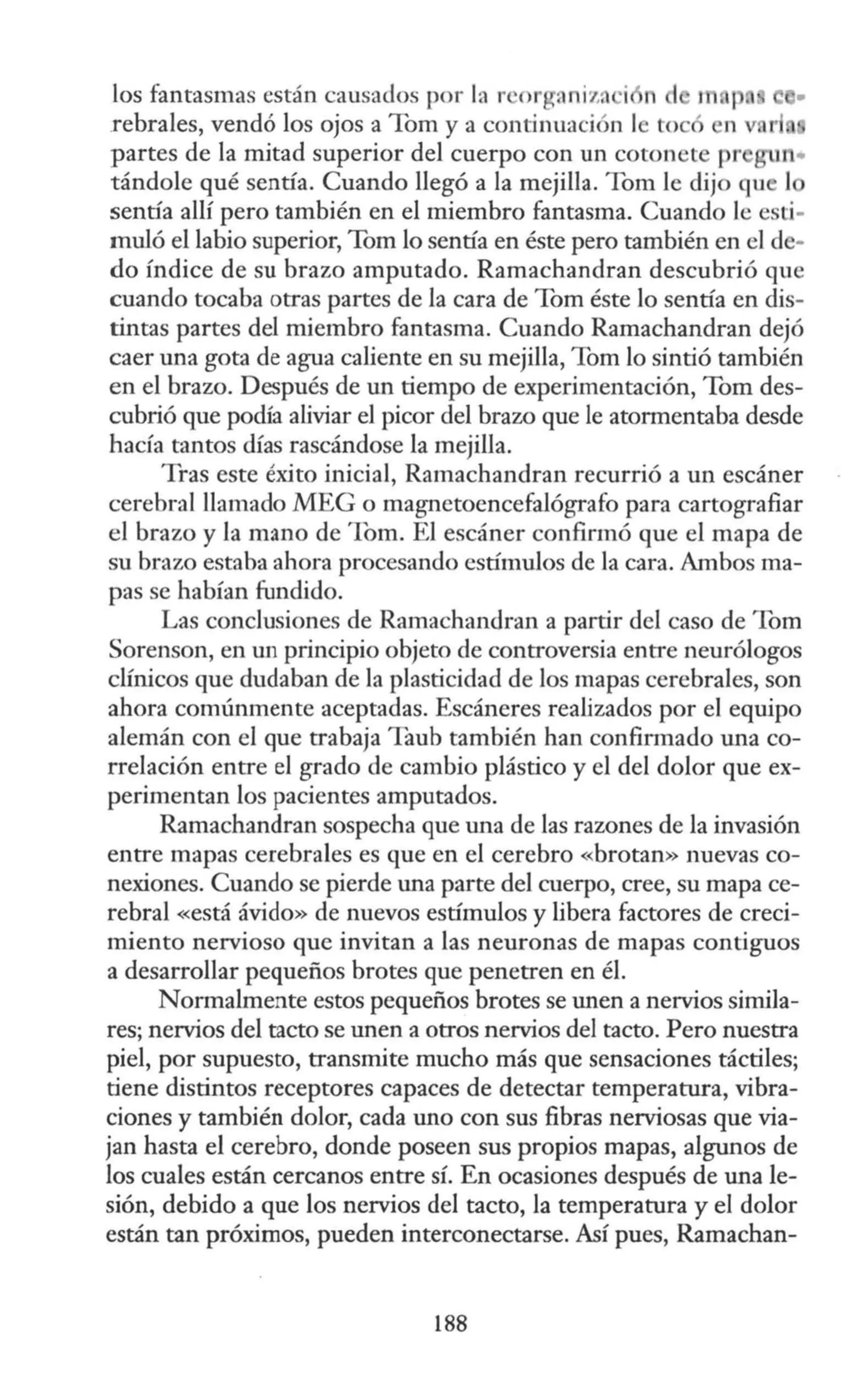 los fantasmas están causados por la r 'org<lniia i n d m , e •
rebrales, vendó los ojos a Tom y a continuación le toe en v r
partes de la mitad superior del cuerpo con un cotonete pr n•
tándole qué sentía. Cuando llegó a la mejilla. Tom le dijo qu 1
sentía allí pero también en el miembro fantasma. Cuando le esti-
muló el labio superior, Tom lo sentía en éste pero también en el de-
do índice de su brazo amputado. Ramachandran descubrió que
cuando tocaba otras partes de la cara de Tom éste lo sentía en dis-
tintas partes del miembro fantasma. Cuando Ramachandran dejó
caer una gota de agua caliente en su mejilla, Tom lo sintió también
en el brazo. Después de un tiempo de experimentación, Tom des-
cubrió que podía aliviar el picor del brazo que le atormentaba desde
hacía tantos días rascándose la mejilla.
Tras este éxito inicial, Ramachandran recurrió a un escáner
cerebral llamado MEG o magnetoencefalógrafo para cartografiar
el brazo y la mano de Tom. El escáner confirmó que el mapa de
su brazo estaba ahora procesando estímulos de la cara. Ambos ma-
pas se habían fundido.
Las conclusiones de Ramachandran a partir del caso de Tom
Sorenson, en un principio objeto de controversia entre neurólogos
clínicos que dudaban de la plasticidad de los mapas cerebrales, son
ahora comúnmente aceptadas. Escáneres realizados por el equipo
alemán con el que trabaja Taub también han confirmado una co-
rrelación entre el grado de cambio plástico y el del dolor que ex-
perimentan los pacientes amputados.
Ramachandran sospecha que una de las razones de la invasión
entre mapas cerebrales es que en el cerebro «brotan» nuevas co-
nexiones. Cuando se pierde una parte del cuerpo, cree, su mapa ce-
rebral «está ávido» de nuevos estímulos y libera factores de creci-
miento nervioso que invitan a las neuronas de mapas contiguos
a desarrollar pequeños brotes que penetren en él.
Normalmente estos pequeños brotes se unen a nervios simila-
res; nervios del tacto se unen a otros nervios del tacto. Pero nuestra
piel, por supuesto, transmite mucho más que sensaciones táctiles;
tiene distintos receptores capaces de detectar temperatura, vibra-
ciones y también dolor, cada uno con sus fibras nerviosas que via-
jan hasta el cerebro, donde poseen sus propios mapas, algunos de
los cuales están cercanos entre sí. En ocasiones después de una le-
sión, debido a que los nervios del tacto, la temperatura y el dolor
están tan próximos, pueden interconectarse. Así pues, Ramachan-
188
 