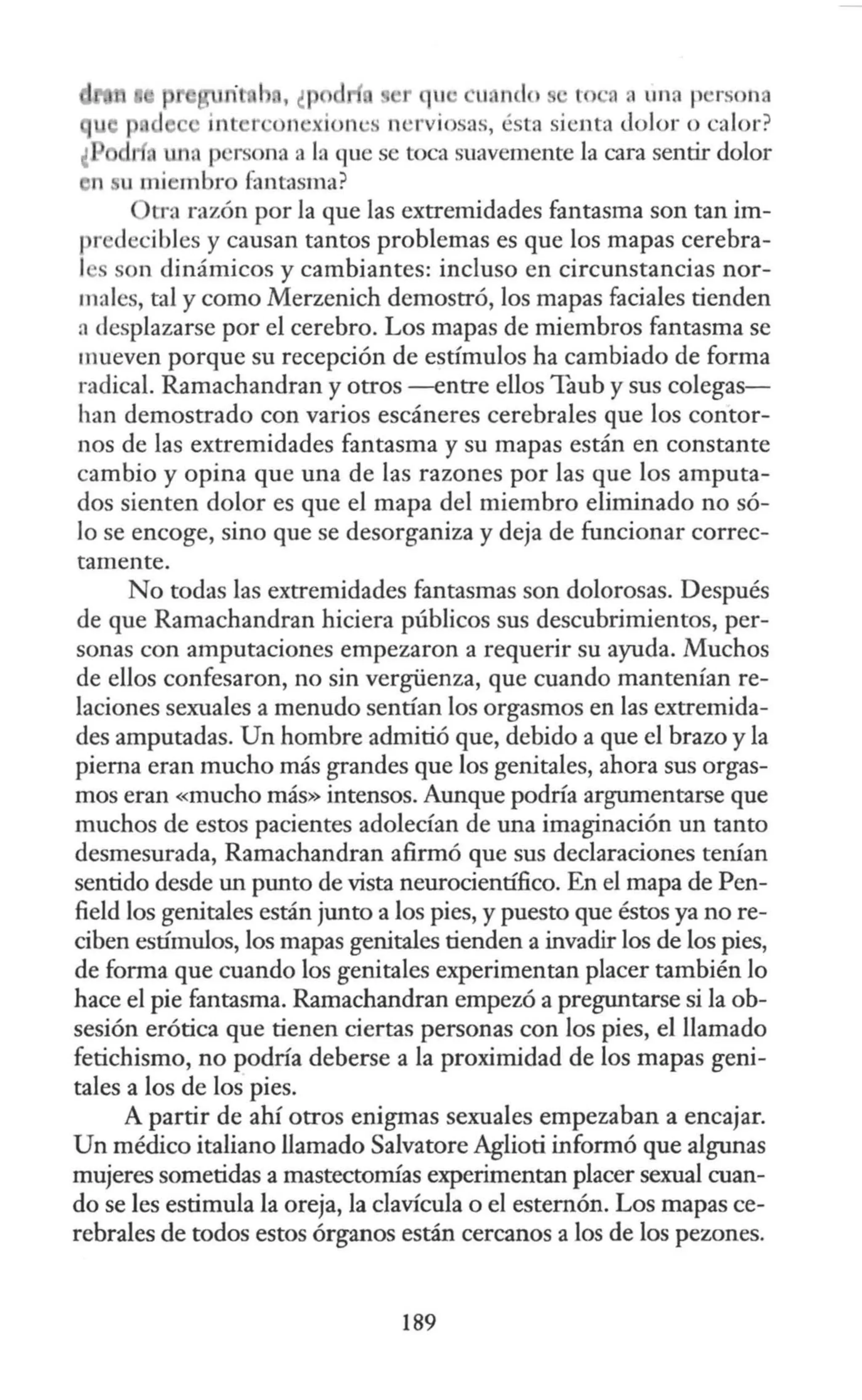 · 1 , ¿p t ·a a una p' rson
int r ·on ·xion ·s n ·rviosas, ésta sienta <lolor o calor?
' p rsona a la que se toca suavemente la cara sentir dolor
en u miembro fantasma?
tra razón por la que las extremidades fantasma son tan im-
pr decibles y causan tantos problemas es que los mapas cerebra-
l son dinámicos y cambiantes: incluso en circunstancias nor-
males, tal y como Merzenich demostró, los mapas faciales tienden
n desplazarse por el cerebro. Los mapas de miembros fantasma se
mueven porque su recepción de estímulos ha cambiado de forma
radical. Ramachandran y otros -entre ellos Taub y sus colegas-
han demostrado con varios escáneres cerebrales que los contor-
nos de las extremidades fantasma y su mapas están en constante
cambio y opina que una de las razones por las que los amputa-
dos sienten dolor es que el mapa del miembro eliminado no só-
lo se encoge, sino que se desorganiza y deja de funcionar correc-
tamente.
No todas las extremidades fantasmas son dolorosas. Después
de que Ramachandran hiciera públicos sus descubrimientos, per-
sonas con amputaciones empezaron a requerir su ayuda. Muchos
de ellos confesaron, no sin vergüenza, que cuando mantenían re-
laciones sexuales a menudo sentían los orgasmos en las extremida-
des amputadas. Un hombre admitió que, debido a que el brazo y la
pierna eran mucho más grandes que los genitales, ahora sus orgas-
mos eran «mucho más» intensos. Aunque podría argumentarse que
muchos de estos pacientes adolecían de una imaginación un tanto
desmesurada, Ramachandran afirmó que sus declaraciones tenían
sentido desde un punto de vista neurocientífico. En el mapa de Pen-
field los genitales están junto a los pies, y puesto que éstos ya no re-
ciben estímulos, los mapas genitales tienden a invadir los de los pies,
de forma que cuando los genitales experimentan placer también lo
hace el pie fantasma. Ramachandran empezó a preguntarse si la ob-
sesión erótica que tienen ciertas personas con los pies, el llamado
fetichismo, no podría deberse a la proximidad de los mapas geni-
tales a los de los pies.
A partir de ahí otros enigmas sexuales empezaban a encajar.
Un médico italiano llamado Salvatore Aglioti informó que algunas
mujeres sometidas a mastectomías experimentan placer sexual cuan-
do se les estimula la oreja, la clavícula o el esternón. Los mapas ce-
rebrales de todos estos órganos están cercanos a los de los pezones.
189
 