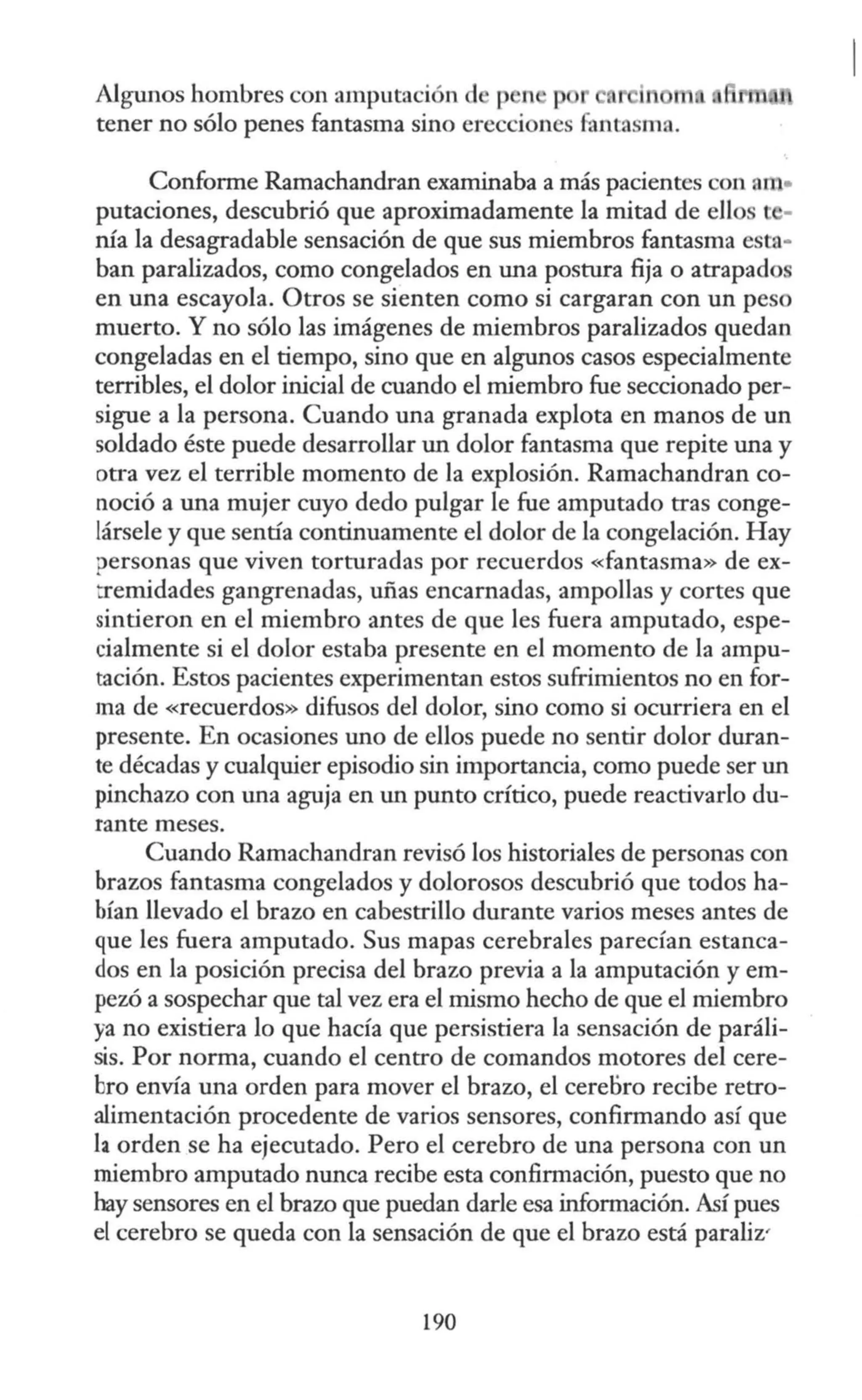 Algnnos hombres con amputación d p n p 1 in
tener no sólo penes fantasma sino erecciones fantasma.
Conforme Ramachandran examinaba a más pacientes con am•
putaciones, descubrió que aproximadamente la mitad de ellos
nía la desagradable sensación de que sus miembros fantasma esta·
han paralizados, como congelados en una postura fija o atrapados
en una escayola. Otros se sienten como si cargaran con un peso
muerto. Y no sólo las imágenes de miembros paralizados quedan
congeladas en el tiempo, sino que en algnnos casos especialmente
terribles, el dolor inicial de cuando el miembro fue seccionado per-
sigue a la persona. Cuando una granada explota en manos de un
soldado éste puede desarrollar un dolor fantasma que repite una y
otra vez el terrible momento de la explosión. Ramachandran co-
noció a una mujer cuyo dedo pulgar le fue amputado tras conge-
lársele y que sentía continuamente el dolor de la congelación. Hay
personas que viven torturadas por recuerdos «fantasma» de ex-
tremidades gangrenadas, uñas encarnadas, ampollas y cortes que
sintieron en el miembro antes de que les fuera amputado, espe-
cialmente si el dolor estaba presente en el momento de la ampu-
tación. Estos pacientes experimentan estos sufrimientos no en for-
ma de «recuerdos» difusos del dolor, sino como si ocurriera en el
presente. En ocasiones uno de ellos puede no sentir dolor duran-
te décadas y cualquier episodio sin importancia, como puede ser un
pinchazo con una aguja en un punto crítico, puede reactivarlo du-
rante meses.
Cuando Ramachandran revisó los historiales de personas con
brazos fantasma congelados y dolorosos descubrió que todos ha-
bían llevado el brazo en cabestrillo durante varios meses antes de
que les fuera amputado. Sus mapas cerebrales parecían estanca-
dos en la posición precisa del brazo previa a la amputación y em-
pezó a sospechar que tal vez era el mismo hecho de que el miembro
ya no existiera lo que hacía que persistiera la sensación de paráli-
sis. Por norma, cuando el centro de comandos motores del cere-
bro envía una orden para mover el brazo, el cerebro recibe retro-
alimentación procedente de varios sensores, confirmando así que
la orden se ha ejecutado. Pero el cerebro de una persona con un
miembro amputado nunca recibe esta confirmación, puesto que no
hay sensores en el brazo que puedan darle esa información. Así pues
el cerebro se queda con la sensación de que el brazo está paraliz'
190
 
