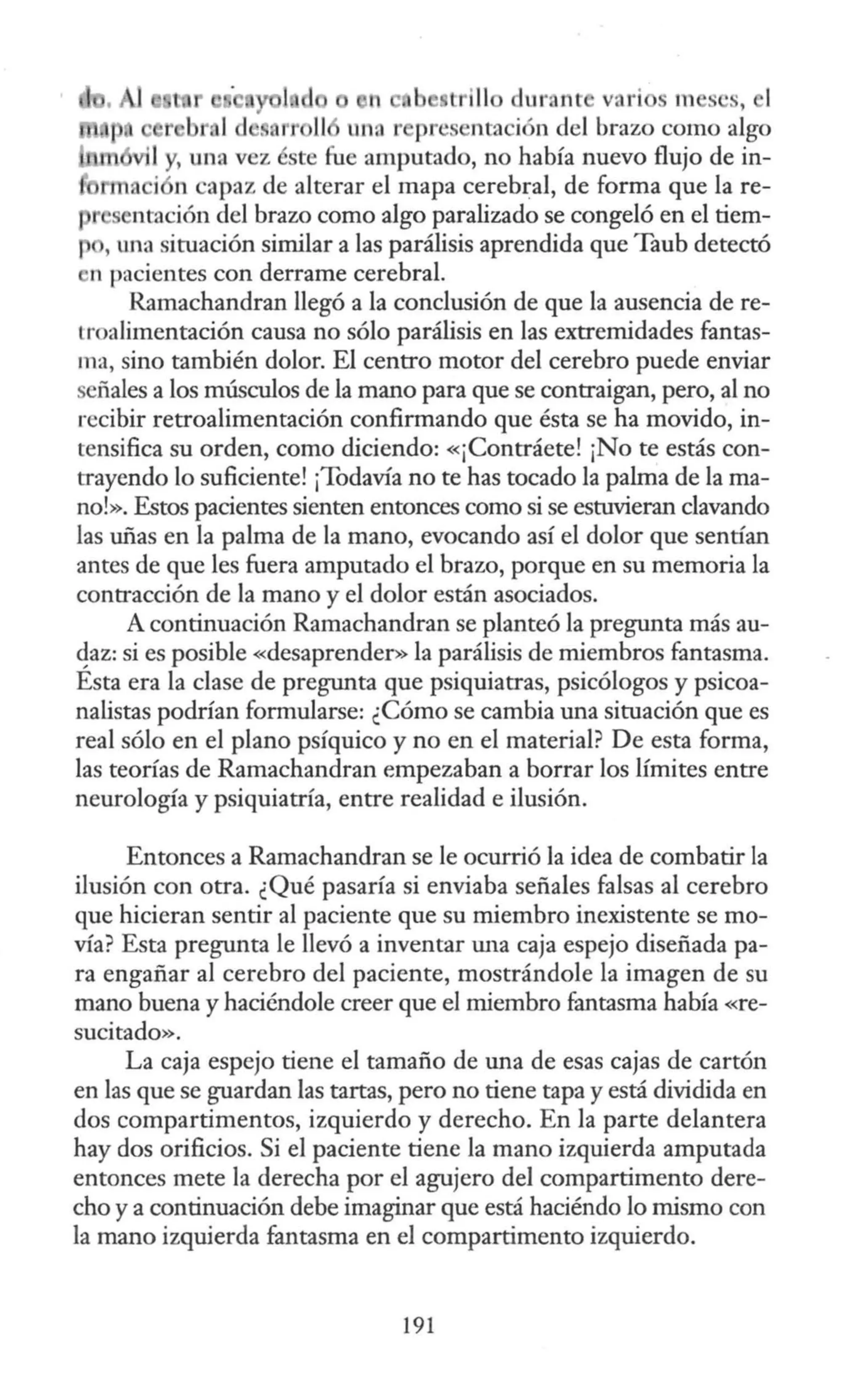 t ill dllrant vari s m ses, 1
r b un::i r presentación del brazo como algo
vil y, una vez éste fue amputado, no había nuevo flujo de in-
a i n capaz de alterar el mapa cerebral, de forma que la re-
1 s ntación del brazo como algo paralizado se congeló en el tiem-
' una situación similar a las parálisis aprendida que Taub detectó
n pacientes con derrame cerebral.
Ramachandran llegó a la conclusión de que la ausencia de re-
troalimentación causa no sólo parálisis en las extremidades fantas-
ma, sino también dolor. El centro motor del cerebro puede enviar
señales a los músculos de la mano para que se contraigan, pero, al no
recibir retroalimentación confirmando que ésta se ha movido, in-
tensifica su orden, como diciendo: «¡Contráete! ¡No te estás con-
trayendo lo suficiente! ¡Todavía no te has tocado la palnia de la ma-
no!». Estos pacientes sienten entonces como si se estuvieran clavando
las uñas en la palma de la mano, evocando así el dolor que sentían
antes de que les fuera amputado el brazo, porque en su memoria la
contracción de la mano y el dolor están asociados.
A continuación Ramachandran se planteó la pregunta más au-
qaz: si es posible «desaprender» la parálisis de miembros fantasma.
Esta era la clase de pregunta que psiquiatras, psicólogos y psicoa-
nalistas podrían formularse: ¿Cómo se cambia una situación que es
real sólo en el plano psíquico y no en el material? De esta forma,
las teorías de Ramachandran empezaban a borrar los límites entre
neurología y psiquiatría, entre realidad e ilusión.
Entonces a Ramachandran se le ocurrió la idea de combatir la
ilusión con otra. ¿Qué pasaría si enviaba señales falsas al cerebro
que hicieran sentir al paciente que su miembro inexistente se mo-
vía? Esta pregunta le llevó a inventar w1a caja espejo diseñada pa-
ra engañar al cerebro del paciente, mostrándole la imagen de su
mano buena y haciéndole creer que el miembro fantasma había «re-
sucitado».
La caja espejo tiene el tamaño de una de esas cajas de cartón
en las que se guardan las tartas, pero no tiene tapa y está dividida en
dos compartimentos, izquierdo y derecho. En la parte delantera
hay dos orificios. Si el paciente tiene la mano izquierda amputada
entonces mete la derecha por el agujero del compartimento dere-
cho y a continuación debe imaginar que está haciéndo lo mismo con
la mano izquierda fantasma en el compartimento izquierdo.
191
 