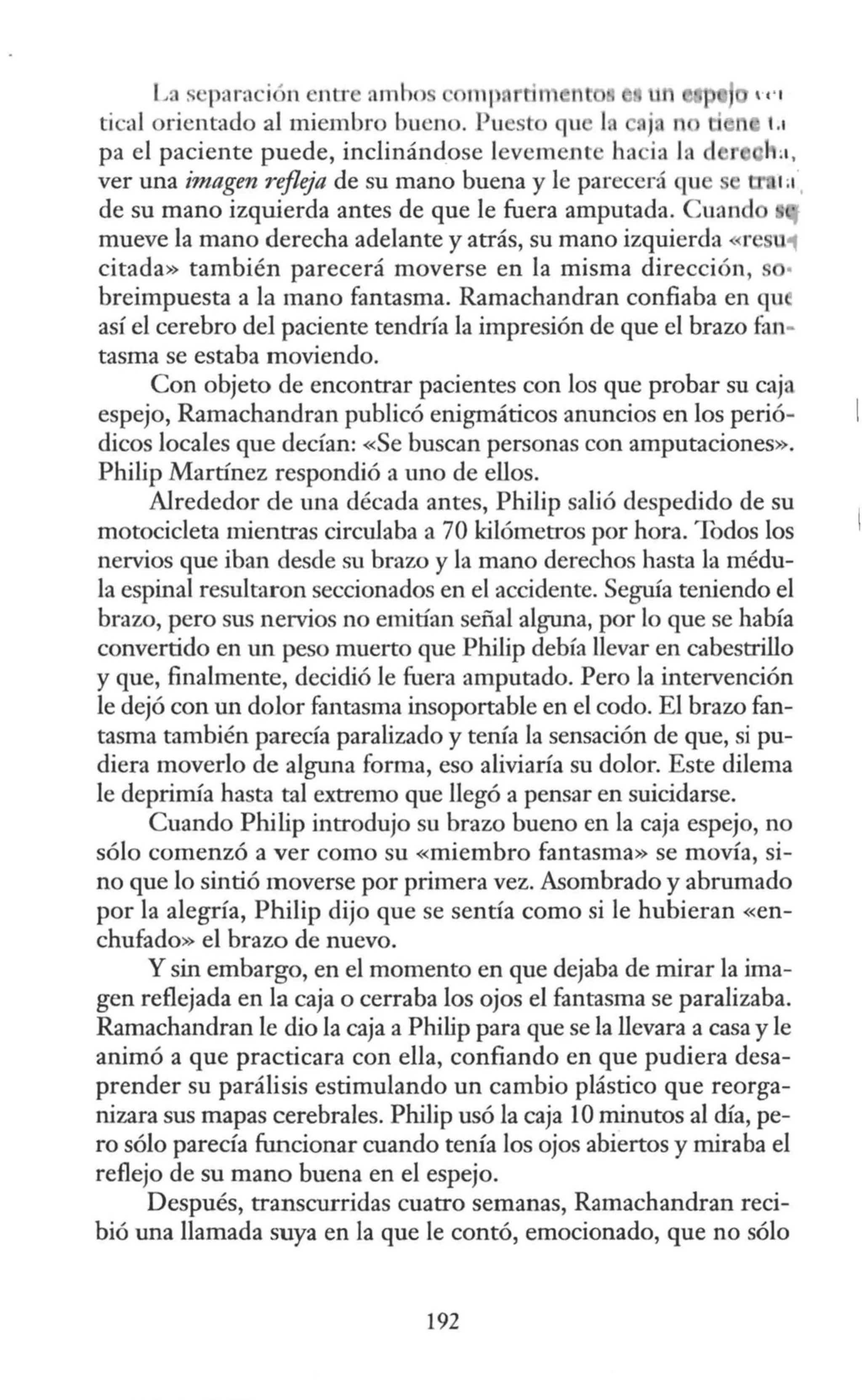 La s ·paración cnu·c amho mp tin nt
tical orientado al miembro bueno. Puesto qu l. ju n Li
pa el paciente puede, inclinándose levement ha ia líl d
ver una imagen refleja de su mano buena y le parecerá qu
de su mano izquierda antes de que le fuera amputada. Cuand
mueve la mano derecha adelante y atrás, su mano izquierda <re U'1
citada» también parecerá moverse en la misma dirección,
breimpuesta a la mano fantasma. Ramachandran confiaba en qu
así el cerebro del paciente tendría la impresión de que el brazo fan-
tasma se estaba moviendo.
Con objeto de encontrar pacientes con los que probar su caja
espejo, Ramachandran publicó enigmáticos anuncios en los perió-
dicos locales que decían: «Se buscan personas con amputaciones».
Philip Martínez respondió a uno de ellos.
Alrededor de una década antes, Philip salió despedido de su
motocicleta mientras circulaba a 70 kilómetros por hora. Todos los
nervios que iban desde su brazo y la mano derechos hasta la médu-
la espinal resultaron seccionados en el accidente. Seguía teniendo el
brazo, pero sus nervios no emitían señal alguna, por lo que se había
convertido en un peso muerto que Philip debía llevar en cabestrillo
y que, finalmente, decidió le fuera amputado. Pero la intervención
le dejó con un dolor fantasma insoportable en el codo. El brazo fan-
tasma también parecía paralizado y tenía la sensación de que, si pu-
diera moverlo de alguna forma, eso aliviaría su dolor. Este dilema
le deprimía hasta tal extremo que llegó a pensar en suicidarse.
Cuando Philip introdujo su brazo bueno en la caja espejo, no
sólo comenzó a ver como su «miembro fantasma» se movía, si-
no que lo sintió moverse por primera vez. Asombrado y abrumado
por la alegría, Philip dijo que se sentía como si le hubieran «en-
chufado» el brazo de nuevo.
Y sin embargo, en el momento en que dejaba de mirar la ima-
gen reflejada en la caja o cerraba los ojos el fantasma se paralizaba.
Ramachandran le dio la caja a Philip para que se la llevara a casa y le
animó a que practicara con ella, confiando en que pudiera desa-
prender su parálisis estimulando un cambio plástico que reorga-
nizara sus mapas cerebrales. Philip usó la caja 10 minutos al día, pe-
ro sólo parecía funcionar cuando tenía los ojos abiertos y miraba el
reflejo de su mano buena en el espejo.
Después, transcurridas cuatro semanas, Ramachandran reci-
bió una llamada suya en la que le contó, emocionado, que no sólo
192
 