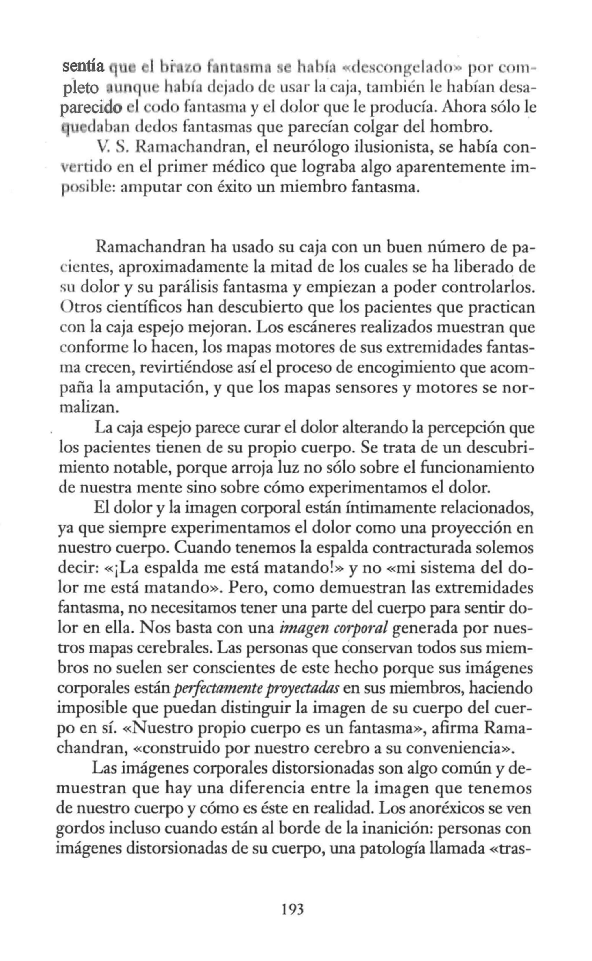sentía h. b • « 1 s · ng ·lado p r ·om-
pleto n usar la caja, también le habían desa-
parecido l d fantasma y el dolor que le producía. Ahora sólo le
d ban dedos fantasmas que parecían colgar del hombro.
V: . Ramachandran, el neurólogo ilusionista, se había con-
rtido en el primer médico que lograba algo aparentemente im-
osible: amputar con éxito un miembro fantasma.
Ramachandran ha usado su caja con un buen número de pa-
ientes, aproximadamente la mitad de los cuales se ha liberado de
su dolor y su parálisis fantasma y empiezan a poder controlarlos.
Otros científicos han descubierto que los pacientes que practican
con la caja espejo mejoran. Los escáneres realizados muestran que
conforme lo hacen, los mapas motores de sus extremidades fantas-
ma crecen, revirtiéndose así el proceso de encogimiento que acom-
paña la amputación, y que los mapas sensores y motores se nor-
malizan.
La caja espejo parece curar el dolor alterando la percepción que
los pacientes tienen de su propio cuerpo. Se trata de un descubri-
miento notable, porque arroja luz no sólo sobre el funcionamiento
de nuestra mente sino sobre cómo experimentamos el dolor.
El dolor y la imagen corporal están íntimamente relacionados,
ya que siempre experimentamos el dolor como una proyección en
nuestro cuerpo. Cuando tenemos la espalda contracturada solemos
decir: «¡La espalda me está matando!» y no «mi sistema del do-
lor me está matando». Pero, como demuestran las extremidades
fantasma, no necesitamos tener una parte del cuerpo para sentir do-
lor en ella. Nos basta con una imagen corporal generada por nues-
tros mapas cerebrales. Las personas que conservan todos sus miem-
bros no suelen ser conscientes de este hecho porque sus imágenes
corporales están petfectamenteproyectadas en sus miembros, haciendo
imposible que puedan distinguir la imagen de su cuerpo del cuer-
po en sí. «Nuestro propio cuerpo es un fantasma», afirma Rarna-
chandran, «construido por nuestro cerebro a su conveniencia».
Las imágenes corporales distorsionadas son algo común y de-
muestran que hay una diferencia entre la imagen que tenemos
de nuestro cuerpo y cómo es éste en realidad. Los anoréxicos se ven
gordos incluso cuando están al borde de la inanición: personas con
imágenes distorsionadas de su cuerpo, una patología llamada «tras-
193
 