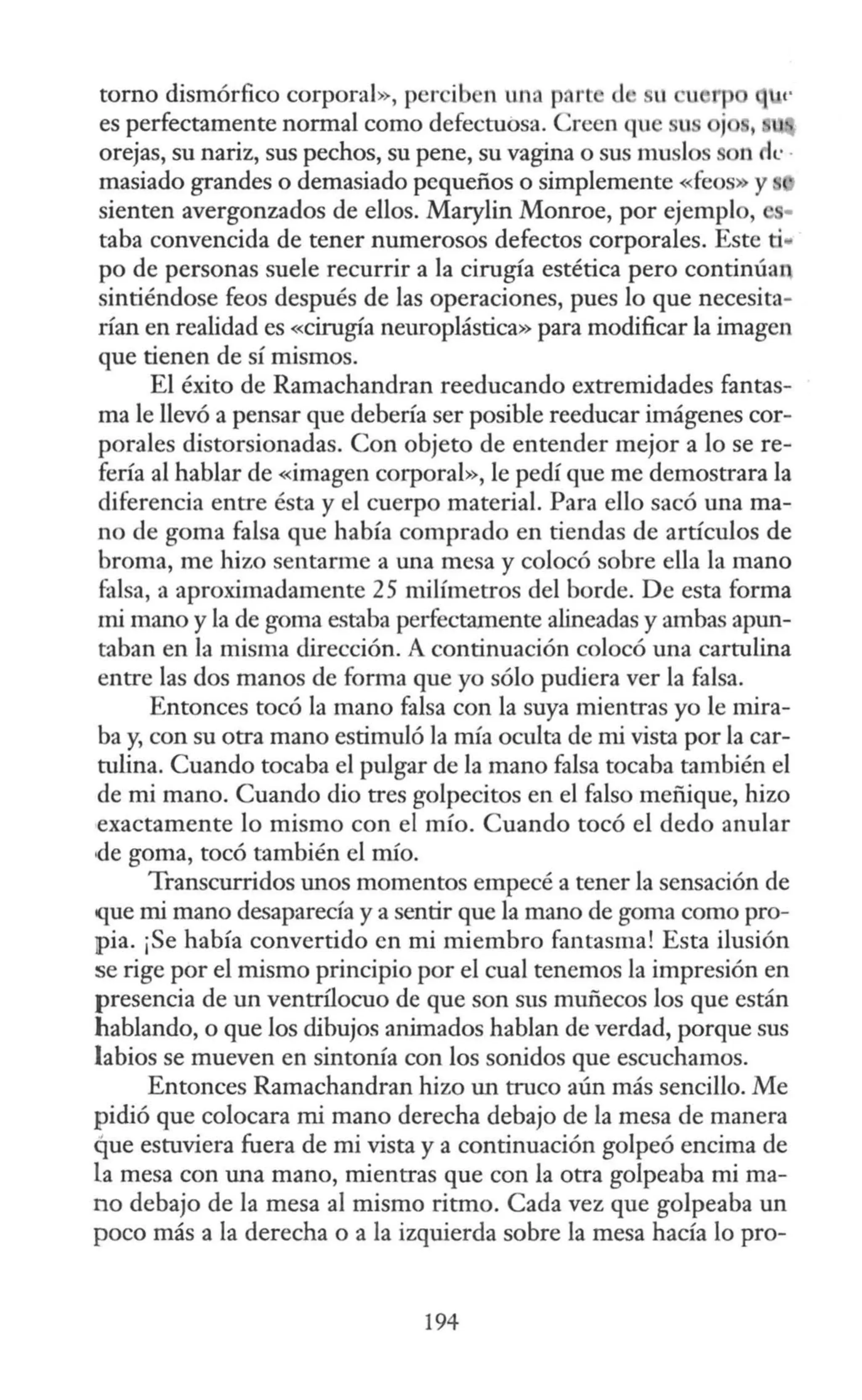 torno dismórfico corporal», percib n una part d ll u rp
es perfectamente normal como defectuosa. Creen qu su j
orejas, su nariz, sus pechos, su pene, su vagina o sus muslos
masiado grandes o demasiado pequeños o simplemente «feos» y
sienten avergonzados de ellos. Marylin Monroe, por ejemplo,
taba convencida de tener numerosos defectos corporales. Este ti• -
po de personas suele recurrir a la cirugía estética pero continúan
sintiéndose feos después de las operaciones, pues lo que necesita-
rían en realidad es «cirugía neuroplástica» para modificar la imagen
que tienen de sí mismos.
El éxito de Ramachandran reeducando extremidades fantas-
ma le llevó a pensar que debería ser posible reeducar imágenes cor-
porales distorsionadas. Con objeto de entender mejor a lo se re-
fería al hablar de «imagen corporal», le pedí que me demostrara la
diferencia entre ésta y el cuerpo material. Para ello sacó una ma-
no de goma falsa que había comprado en tiendas de artículos de
broma, me hizo sentarme a una mesa y colocó sobre ella la mano
falsa, a aproximadamente 25 milímetros del borde. De esta forma
mi mano y la de goma estaba perfectamente alineadas y ambas apun-
taban en la misma dirección. A continuación colocó una cartulina
entre las dos manos de forma que yo sólo pudiera ver la falsa.
Entonces tocó la mano falsa con la suya mientras yo le mira-
ba y, con su otra mano estimuló la mía oculta de mi vista por la car-
tulina. Cuando tocaba el pulgar de la mano falsa tocaba también el
de mi mano. Cuando dio tres golpecitos en el falso meñique, hizo
,exactamente lo mismo con el mío. Cuando tocó el dedo anular
1
de goma, tocó también el mío.
Transcurridos unos momentos empecé a tener la sensación de
que mi mano desaparecía y a sentir que la mano de goma como pro-
¡pia. ¡Se había convertido en mi miembro fantasma! Esta ilusión
se rige por el mismo principio por el cual tenemos la impresión en
presencia de un ventrílocuo de que son sus muñecos los que están
hablando, o que los dibujos animados hablan de verdad, porque sus
labios se mueven en sintonía con los sonidos que escuchamos.
Entonces Ramachandran hizo un truco aún más sencillo. Me
pidió que colocara mi mano derecha debajo de la mesa de manera
que estuviera fuera de mi vista y a continuación golpeó encima de
la mesa con una mano, mientras que con la otra golpeaba mi ma-
no debajo de la mesa al mismo ritmo. Cada vez que golpeaba un
poco más a la derecha o a la izquierda sobre la mesa hacía lo pro-
194
 