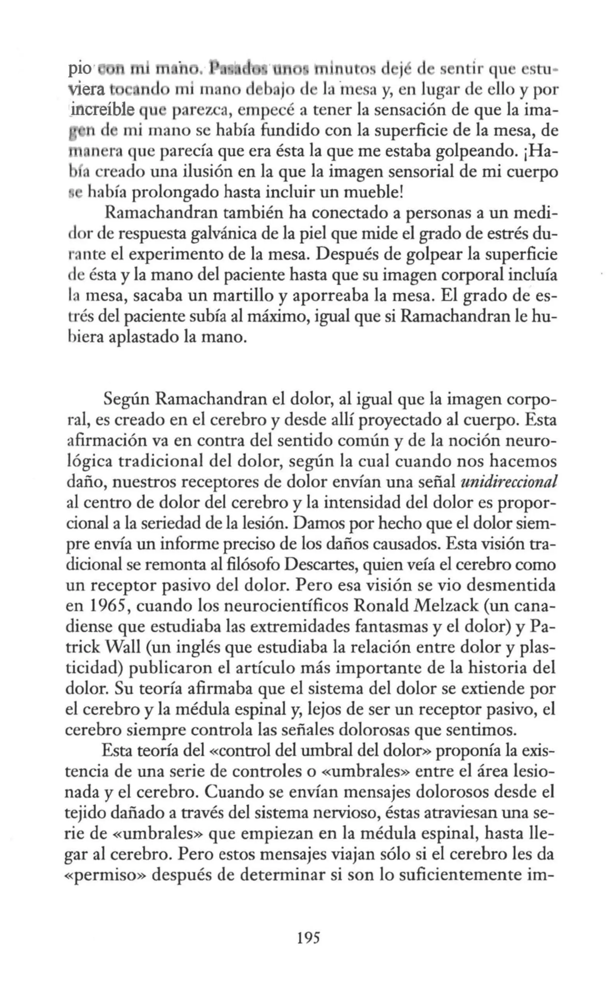 p10· h d j d ntir qu ' stu-
mi man d b, j a y, en lugar de ello y por
~ÍI'lcreíble u parezca, empecé a tener la sensación de que la ima-
d mi mano se había fundido con la superficie de la mesa, de
n ra que parecía que era ésta la que me estaba golpeando. ¡Ha-
a reado una ilusión en la que la imagen sensorial de mi cuerpo
había prolongado hasta incluir un mueble!
Ramachandran también ha conectado a personas a un medi-
dor de respuesta galvánica de la piel que mide el grado de estrés du-
ra nte el experimento de la mesa. Después de golpear la superficie
de ésta y la mano del paciente hasta que su imagen corporal incluía
la mesa, sacaba un martillo y aporreaba la mesa. El grado de es-
trés del paciente subía al máximo, igual que si Ramachandran le hu-
biera aplastado la mano.
Según Ramachandran el dolor, al igual que la imagen corpo-
ral, es creado en el cerebro y desde allí proyectado al cuerpo. Esta
afirmación va en contra del sentido común y de la noción neuro-
lógica tradicional del dolor, según la cual cuando nos hacemos
daño, nuestros receptores de dolor envían una señal unidireccional
al centro de dolor del cerebro y la intensidad del dolor es propor-
cional a la seriedad de la lesión. Damos por hecho que el dolor siem-
pre envía un informe preciso de los daños causados. Esta visión tra-
dicional se remonta al filósofo Descartes, quien veía el cerebro como
un receptor pasivo del dolor. Pero esa visión se vio desmentida
en 1965, cuando los neurocientíficos Ronald Melzack (un cana-
diense que estudiaba las extremidades fantasmas y el dolor) y Pa-
trick Wall (un inglés que estudiaba la relación entre dolor y plas-
ticidad) publicaron el artículo más importante de la historia del
dolor. Su teoría afirmaba que el sistema del dolor se extiende por
el cerebro y la médula espinal y, lejos de ser un receptor pasivo, el
cerebro siempre controla las señales dolorosas que sentimos.
Esta teoría del «control del umbral del dolor>> proponía la exis-
tencia de una serie de controles o «umbrales» entre el área lesio-
nada y el cerebro. Cuando se envían mensajes dolorosos desde el
tejido dañado a través del sistema nervioso, éstas atraviesan una se-
rie de «umbrales» que empiezan en la médula espinal, hasta lle-
gar al cerebro. Pero estos mensajes viajan sólo si el cerebro les da
«permiso» después de determinar si son lo suficientemente im-
195
 