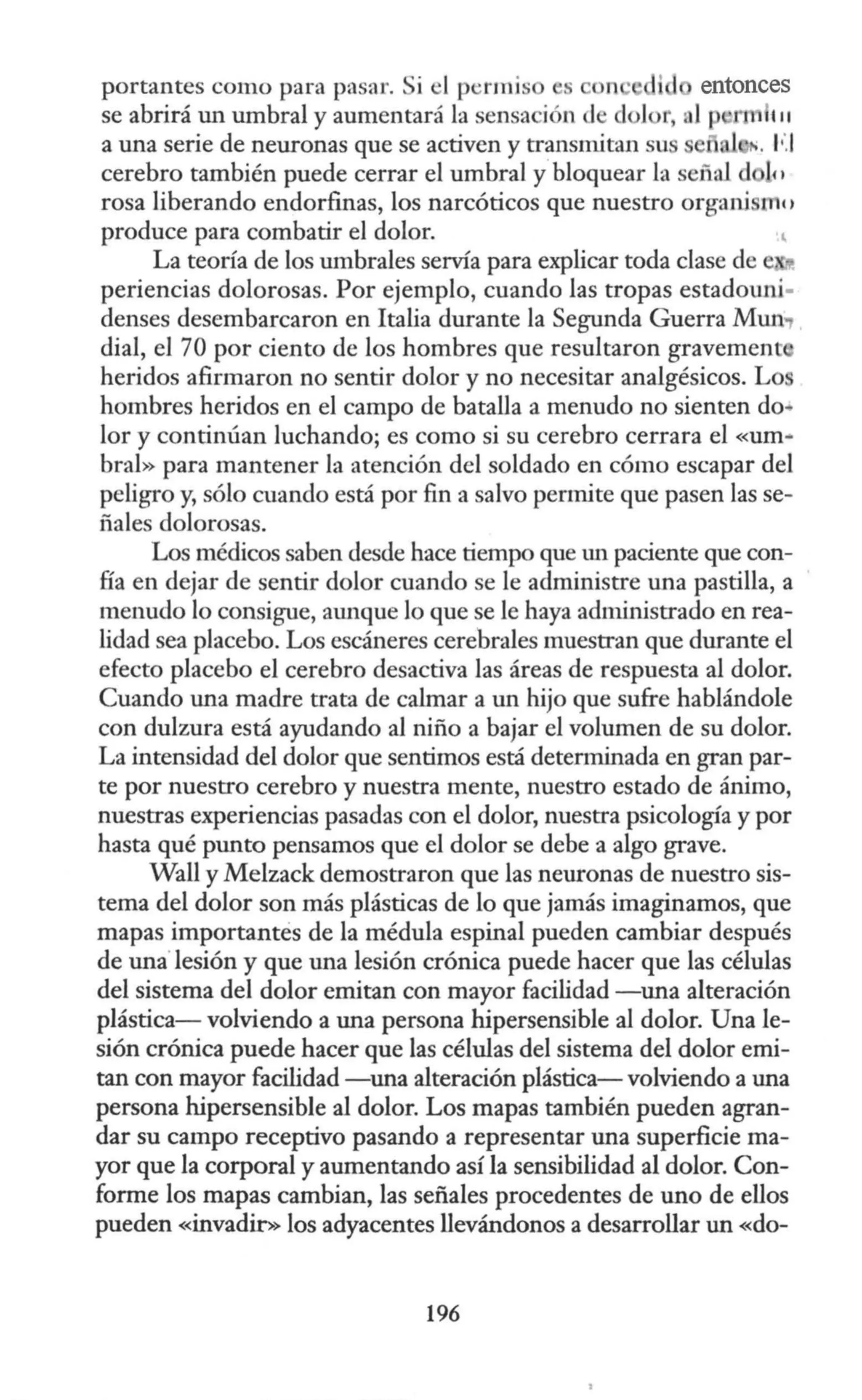 portantes como para pasar. Si el p ·rmis s n · i 1 entonces
se abrirá un umbral y aumentará la sensa ión de dolor, al p r 111
a una serie de neuronas que se activen y transmitan su ·. F.I
cerebro también puede cerrar el umbral y bloquear la señal d 111
rosa liberando endorfinas, los narcóticos que nuestro organi tnc'
produce para combatir el dolor.
La teoría de los umbrales servía para explicar toda clase de
periencias dolorosas. Por ejemplo, cuando las tropas estadouru-
denses desembarcaron en Italia durante la Segunda Guerra Mun.,
dial, el 70 por ciento de los hombres que resultaron gravement
heridos afirmaron no sentir dolor y no necesitar analgésicos. Lo
hombres heridos en el campo de batalla a menudo no sienten do~
lor y continúan luchando; es como si su cerebro cerrara el «um-
bral» para mantener la atención del soldado en cómo escapar del
peligro y, sólo cuando está por fin a salvo permite que pasen las se-
ñales dolorosas.
Los médicos saben desde hace tiempo que w1 paciente que con-
fía en dejar de sentir dolor cuando se le administre una pastilla, a
menudo lo consigue, atmque lo que se le haya admirustrado en rea-
lidad sea placebo. Los escáneres cerebrales muestran que durante el
efecto placebo el cerebro desactiva las áreas de respuesta al dolor.
Cuando una madre trata de calmar a un hijo que sufre hablándole
con dulzura está ayudando al niño a bajar el volumen de su dolor.
La intensidad del dolor que sentimos está determinada en gran par-
te por nuestro cerebro y nuestra mente, nuestro estado de ánimo,
nuestras experiencias pasadas con el dolor, nuestra psicología y por
hasta qué punto pensamos que el dolor se debe a algo grave.
Wall y Melzack demostraron que las neuronas de nuestro sis-
tema del dolor son más plásticas de lo que jamás imaginamos, que
mapas importantes de la médula espinal pueden cambiar después
de una'lesión y que una lesión crónica puede hacer que las células
del sistema del dolor emitan con mayor facilidad -una alteración
plástica- volviendo a una persona hipersensible al dolor. Una le-
sión crónica puede hacer que las células del sistema del dolor emi-
tan con mayor facilidad -una alteración plástica- volviendo a una
persona hipersensible al dolor. Los mapas también pueden agran-
dar su campo receptivo pasando a representar una superficie ma-
yor que la corporal y aumentando así la sensibilidad al dolor. Con-
forme los mapas cambian, las señales procedentes de uno de ellos
pueden «invadir» los adyacentes llevándonos a desarrollar un «do-
196
 