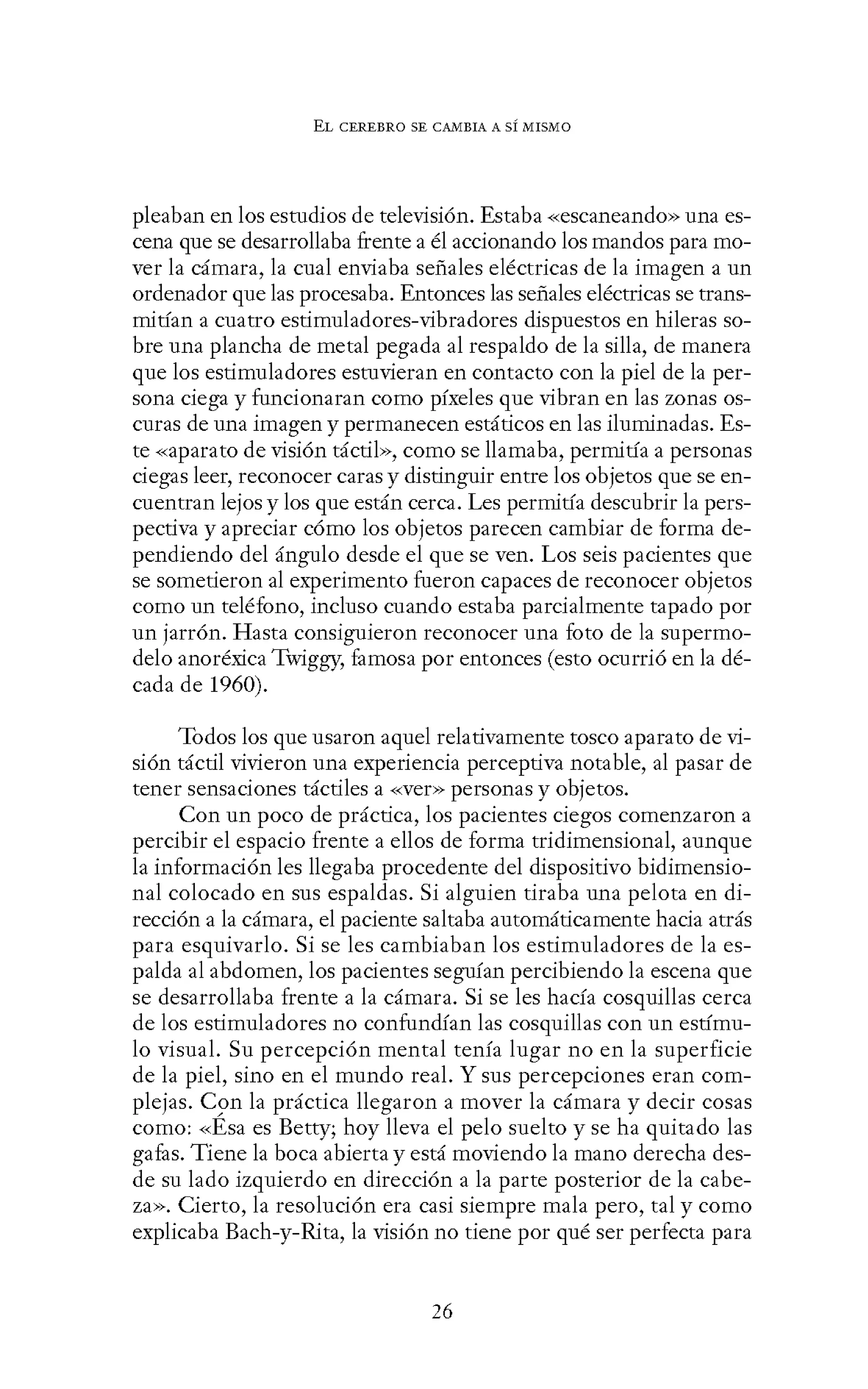 EL CEREBRO SE CANIBIA A SÍ MISMO
pleaban en los estudios de televisión. Estaba «escaneando» una es-
cena que se desarrollaba frente a él accionando los mandos para mo-
ver la cámara, la cual enviaba señales eléctricas de la imagen a un
ordenador que las procesaba. Entonces las señales eléctricas se trans-
mitian a cuatro estimuladores-vibradores dispuestos en hileras so-
bre una plancha de metal pegada al respaldo de la silla, de manera
que los estimuladores estuvieran en contacto con la piel de la per-
sona ciega y funcionaran como píxeles que vibran en las zonas os-
curas de una imagen y permanecen estáticos en las iluminadas. Es-
te «aparato de visión táctil», como se llamaba, permitia a personas
ciegas leer, reconocer caras y distinguir entre los objetos que se en-
cuentran lejos y los que están cerca. Les permitia descubrir la pers-
pectiva y apreciar cómo los objetos parecen cambiar de forma de-
pendiendo del ángulo desde el que se ven. Los seis pacientes que
se sometieron al experimento fueron capaces de reconocer objetos
como un teléfono, incluso cuando estaba parcialmente tapado por
un jarrón. Hasta consiguieron reconocer una foto de la supermo-
delo anoréxica Twiggy, famosa por entonces (esto ocurrió en la dé-
cada de 1960).
Todos los que usaron aquel relativamente tosco aparato de vi-
sión táctil vivieron una experiencia perceptiva notable, al pasar de
tener sensaciones táctiles a -<-<ver>> personas y objetos.
Con un poco de práctica, los pacientes ciegos comenzaron a
percibir el espacio frente a ellos de forma tridimensional, aunque
la información les llegaba procedente del dispositivo bidimensio-
nal colocado en sus espaldas. Si alguien tiraba una pelota en di-
rección a la cámara, el paciente saltaba automáticamente hacia atrás
para esquivarlo. Si se les cambiaban los estimuladores de la es-
palda al abdomen, los pacientes seguían percibiendo la escena que
se desarrollaba frente a la cámara. Si se les hacía cosquillas cerca
de los estimuladores no confundían las cosquillas con un estimu-
lo visual. Su percepción mental tenía lugar no en la superficie
de la piel, sino en el mundo real. Y sus percepciones eran com-
plejas. Con la práctica llegaron a mover la cámara y decir cosas
como: «Ésa es Betty; hoy lleva el pelo suelto y se ha quitado las
gafas. Tiene la boca abierta y está moviendo la mano derecha des-
de su lado izquierdo en dirección a la parte posterior de la cabe-
za». Cierto, la resolución era casi siempre mala pero, tal y como
explicaba Bach-y-Rita, la visión no tiene por qué ser perfecta para
26
 