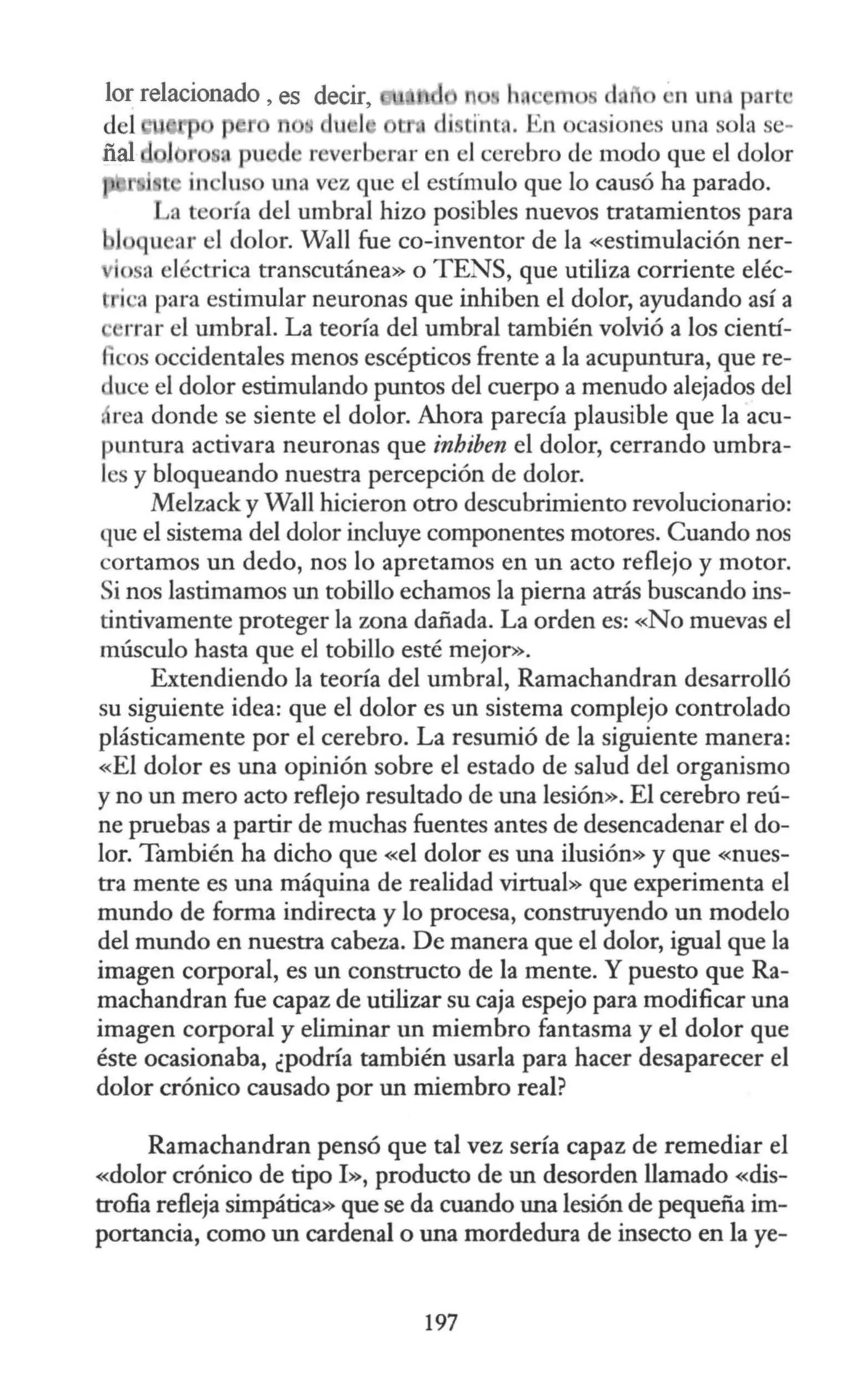 lor relacionado, es decir, h rn ·n un p rt ·
del p n • du J di ünta. En o asion s una sola e-
ñal l r , pu d reverberar en el cerebro de modo que el dolor
l in Ju o W1a vez que el estímulo que lo causó ha parado.
a teoría del umbral hizo posibles nuevos tratamientos para
u ar el dolor. Wall fue co-inventor de la «estimulación ner-
io a eléctrica transcutánea» o TENS, que utiliza corriente eléc-
i ·a para estimular neuronas que inhiben el dolor, ayudando así a
rrar el umbral. La teoría del umbral también volvió a los cientí-
1 ·os occidentales menos escépticos frente a la acupuntura, que re-
uce el dolor estimulando puntos del cuerpo a menudo alejados del
, rea donde se siente el dolor. Ahora parecía plausible que la acu-
puntura activara neuronas que inhiben el dolor, cerrando umbra-
les y bloqueando nuestra percepción de dolor.
Melzack y Wall hicieron otro descubrimiento revolucionario:
que el sistema del dolor incluye componentes motores. Cuando nos
cortamos un dedo, nos lo apretamos en un acto reflejo y motor.
Si nos lastimamos un tobillo echamos la pierna atrás buscando ins-
tintivamente proteger la wna dañada. La orden es: «No muevas el
músculo hasta que el tobillo esté mejor>>.
Extendiendo la teoría del umbral, Ramachandran desarrolló
su siguiente idea: que el dolor es un sistema complejo controlado
plásticamente por el cerebro. La resumió de la siguiente manera:
«El dolor es una opinión sobre el estado de salud del organismo
y no un mero acto reflejo resultado de una lesión». El cerebro reú-
ne pruebas a partir de muchas fuentes antes de desencadenar el do-
lor. También ha dicho que «el dolor es una ilusión» y que «nues-
tra mente es una máquina de realidad virtual» que experimenta el
mundo de forma indirecta y lo procesa, construyendo un modelo
del mundo en nuestra cabeza. De manera que el dolor, igual que la
imagen corporal, es un constructo de la mente. Y puesto que Ra-
machandran fue capaz de utilizar su caja espejo para modificar una
imagen corporal y eliminar un miembro fantasma y el dolor que
éste ocasionaba, ¿podría también usarla para hacer desaparecer el
dolor crónico causado por un miembro real?
Ramachandran pensó que tal vez sería capaz de remediar el
«dolor crónico de tipo I», producto de un desorden llamado «dis-
trofia refleja simpática» que se da cuando una lesión de pequeña im-
portancia, como un cardenal o una mordedura de insecto en la ye-
197
 