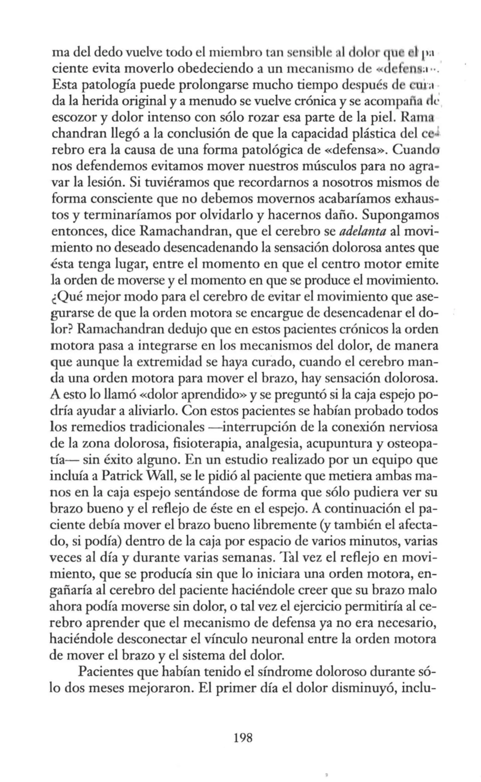 ma del dedo vuelve todo el miembro tan n ibl ni d 1
ciente evita moverlo obedeciendo a un mecanismo de
Esta patología puede prolongarse mucho tiempo despué d l ra
da la herida original y a menudo se vuelve crónica y se acompafia le'
escozor y dolor intenso con sólo rozar esa parte de la piel. Rama
chandran llegó a la conclusión de que la capacidad plástica del
rebro era la causa de una forma patológica de «defensa». Cuand
nos defendemos evitamos mover nuestros músculos para no agra-
var la lesión. Si tuviéramos que recordamos a nosotros mismos d
forma consciente que no debemos movernos acabaríamos exhaus-
tos y terminaríamos por olvidarlo y hacernos daño. Supongamos
entonces, dice Ramachandran, que el cerebro se adelanta al movi-
miento no deseado desencadenando la sensación dolorosa antes que
ésta tenga lugar, entre el momento en que el centro motor emite
la orden de moverse y el momento en que se produce el movimiento.
¿Qué mejor modo para el cerebro de evitar el movimiento que ase-
gurarse de que la orden motora se encargue de desencadenar el do-
lor? Ramachandran dedujo que en estos pacientes crónicos la orden
motora pasa a integrarse en los mecanismos del dolor, de manera
que aunque la extremidad se haya curado, cuando el cerebro man-
da una orden motora para mover el brazo, hay sensación dolorosa.
A esto lo llamó «dolor aprendido» y se preguntó si la caja espejo po-
dría ayudar a aliviarlo. Con estos pacientes se habían probado todos
los remedios tradicionales - interrupción de la conexión nerviosa
de la zona dolorosa, fisioterapia, analgesia, acupuntura y osteopa-
tía- sin éxito alguno. En un estudio realizado por un equipo que
incluía a Patrick Wall, se le pidió al paciente que metiera ambas ma-
nos en la caja espejo sentándose de forma que sólo pudiera ver su
brazo bueno y el reflejo de éste en el espejo. A continuación el pa-
ciente debía mover el brazo bueno libremente (y también el afecta-
do, si podía) dentro de la caja por espacio de varios minutos, varias
veces al día y durante varias semanas. Tal vez el reflejo en movi-
miento, que se producía sin que lo iniciara una orden motora, en-
gañaría al cerebro del paciente haciéndole creer que su brazo malo
ahora podía moverse sin dolor, o tal vez el ejercicio pennitiría al ce-
rebro aprender que el mecanismo de defensa ya no era necesario,
haciéndole desconectar el vínculo neuronal entre la orden motora
de mover el brazo y el sistema del dolor.
Pacientes que habían tenido el síndrome doloroso durante só-
lo dos meses mejoraron. El primer día el dolor disminuyó, inclu-
198
 