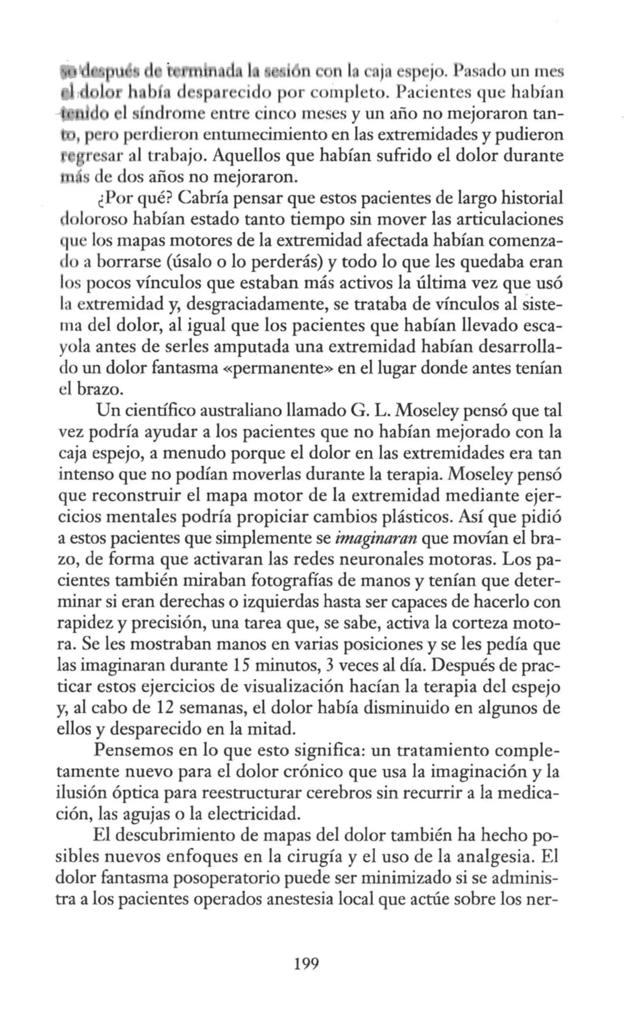 n j ¡ j , n ::id un m
r ompleto. Pacientes que habían
1s ndr m entre cinco meses y W1 año no mejoraron tan-
p r p rdieron entumecimiento en las extremidades y pudieron
r ar al trabajo. Aquellos que habían sufrido el dolor durante
de dos años no mejoraron.
¿Por qué? Cabría pensar que estos pacientes de largo historial
doloroso habían estado tanto tiempo sin mover las articulaciones
que los mapas motores de la extremidad afectada habían comenza-
do a borrarse (úsalo o lo perderás) y todo lo que les quedaba eran
los pocos vínculos que estaban más activos la última vez que usó
la extremidad y, desgraciadamente, se trataba de vínculos al siste-
ma del dolor, al igual que los pacientes que habían llevado esca-
yola antes de serles amputada una extremidad habían desarrolla-
do un dolor fantasma «permanente» en el lugar donde antes tenían
el brazo.
Un científico australiano llamado G. L. Moseley pensó que tal
vez podría ayudar a los pacientes que no habían mejorado con la
caja espejo, a menudo porque el dolor en las extremidades era tan
intenso que no podían moverlas durante la terapia. Moseley pensó
que reconstruir el mapa motor de la extremidad mediante ejer-
cicios mentales podría propiciar cambios plásticos. Así que pidió
a estos pacientes que simplemente se imaginaran que movían el bra-
zo, de forma que activaran las redes neuronales motoras. Los pa-
cientes también miraban fotografías de manos y tenían que deter-
minar si eran derechas o izquierdas hasta ser capaces de hacerlo con
rapidez y precisión, una tarea que, se sabe, activa la corteza moto-
ra. Se les mostraban manos en varias posiciones y se les pedía que
las imaginaran durante 15 minutos, 3 veces al día. Después de prac-
ticar estos ejercicios de visualización hacían la terapia del espejo
y, al cabo de 12 semanas, el dolor había disminuido en algunos de
ellos y desparecido en la mitad.
Pensemos en lo que esto significa: un tratamiento comple-
tamente nuevo para el dolor crónico que usa la imaginación y la
ilusión óptica para reestructurar cerebros sin recurrir a la medica-
ción, las agujas o la electricidad.
El descubrimiento de mapas del dolor también ha hecho po-
sibles nuevos enfoques en la cirugía y el uso de la analgesia. El
dolor fantasma posoperatorio puede ser minimizado si se adminis-
tra a los pacientes operados anestesia local que actúe sobre los ner-
199
 