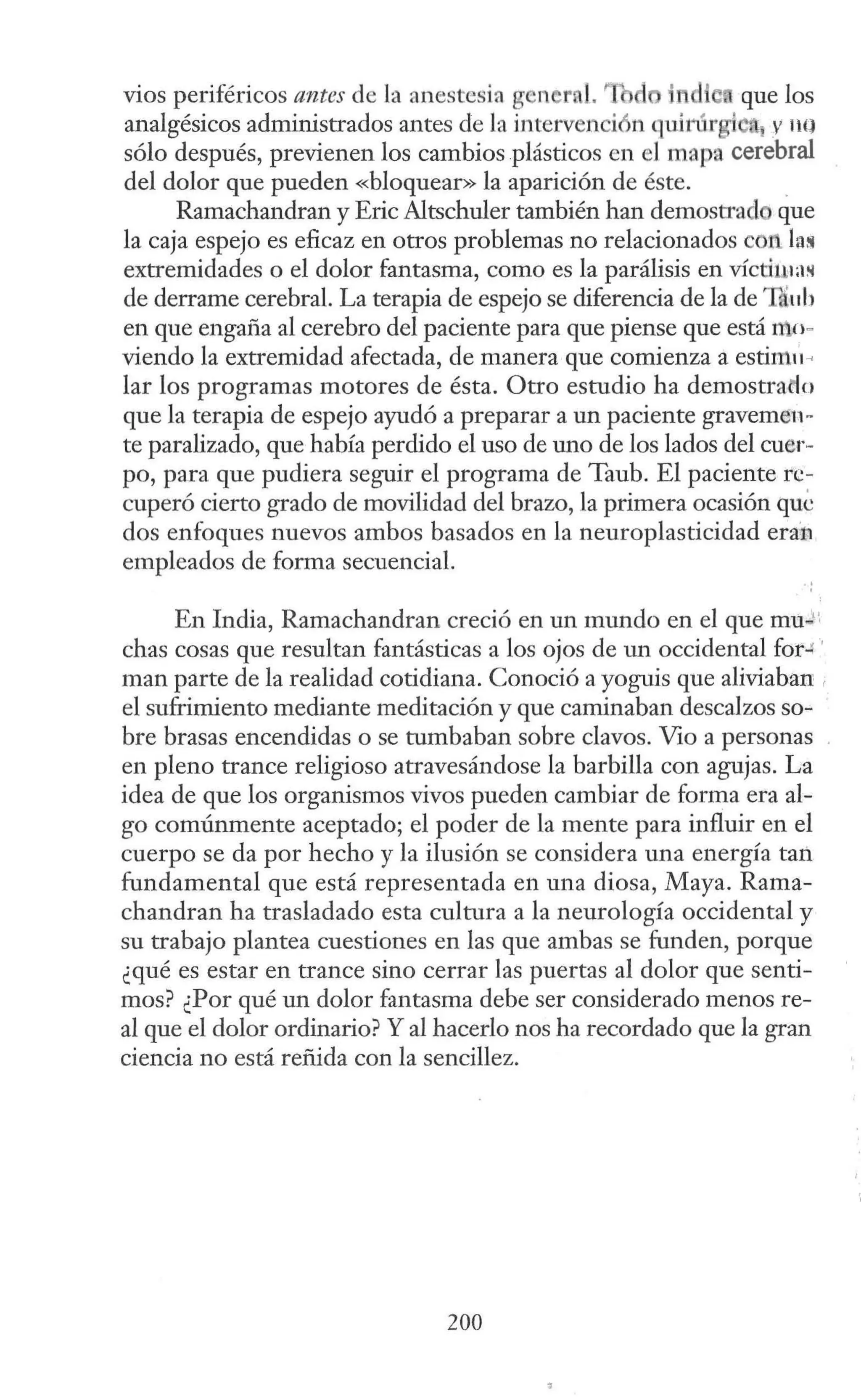 vios periféricos antes de la anestesia g l'l r l. ~1 d que los
analgésicos administrados antes de la intervención quin1rgie y 11Q
sólo después, previenen los cambios plásticos en el mapa.cerebral
del dolor que pueden «bloquear» la aparición de éste. .
Ramachandran y Eric Altschuler también han demostrad que
la caja espejo es eficaz en otros problemas no relacionados con la!
extremidades o el dolor fantasma, como es la parálisis en vícti111a~
de derrame cerebral. La terapia de espejo se diferencia de la de Táuh
en que engafia al cerebro del paciente para que piense que está nto-
viendo la extremidad afectada, de manera que comienza a estim11 ~
lar los programas motores de ésta. Otro estudio ha demostracto
que la terapia de espejo ayudó a preparar a un paciente gravemen-
te paralizado, que había perdido el uso de uno de los lados del cuer-
po, para que pudiera seguir el programa de Taub. El paciente re-
cuperó cierto grado de movilidad del brazo, la primera ocasión que
dos enfoques nuevos ambos basados en la neuroplasticidad era:
n
empleados de forma secuencial.
En India, Ramachandran creció en un mundo en el que mu.,;"
chas cosas que resultan fantásticas a los ojos de un occidental for.r '
man parte de la realidad cotidiana. Conoció a yoguis que aliviaban ,
el sufrimiento mediante meditación y que caminaban descalzos so-
bre brasas encendidas o se tumbaban sobre clavos. Vio a personas
en pleno trance religioso atravesándose la barbilla con agujas. La
idea de que los organismos vivos pueden cambiar de forma era al-
go comúnmente aceptado; el poder de la mente para influir en el
cuerpo se da por hecho y la ilusión se considera una energía tan
fundamental que está representada en una diosa, Maya. Rama-
chandran ha trasladado esta cultura a la neurología occidental y
su trabajo plantea cuestiones en las que ambas se funden, porque
¿qué es estar en trance sino cerrar las puertas al dolor que senti-
mos? ¿Por qué un dolor fantasma debe ser considerado menos re-
al que el dolor ordinario? Y al hacerlo nos ha recordado que la gran
ciencia no está refüda con la sencillez.
200
 