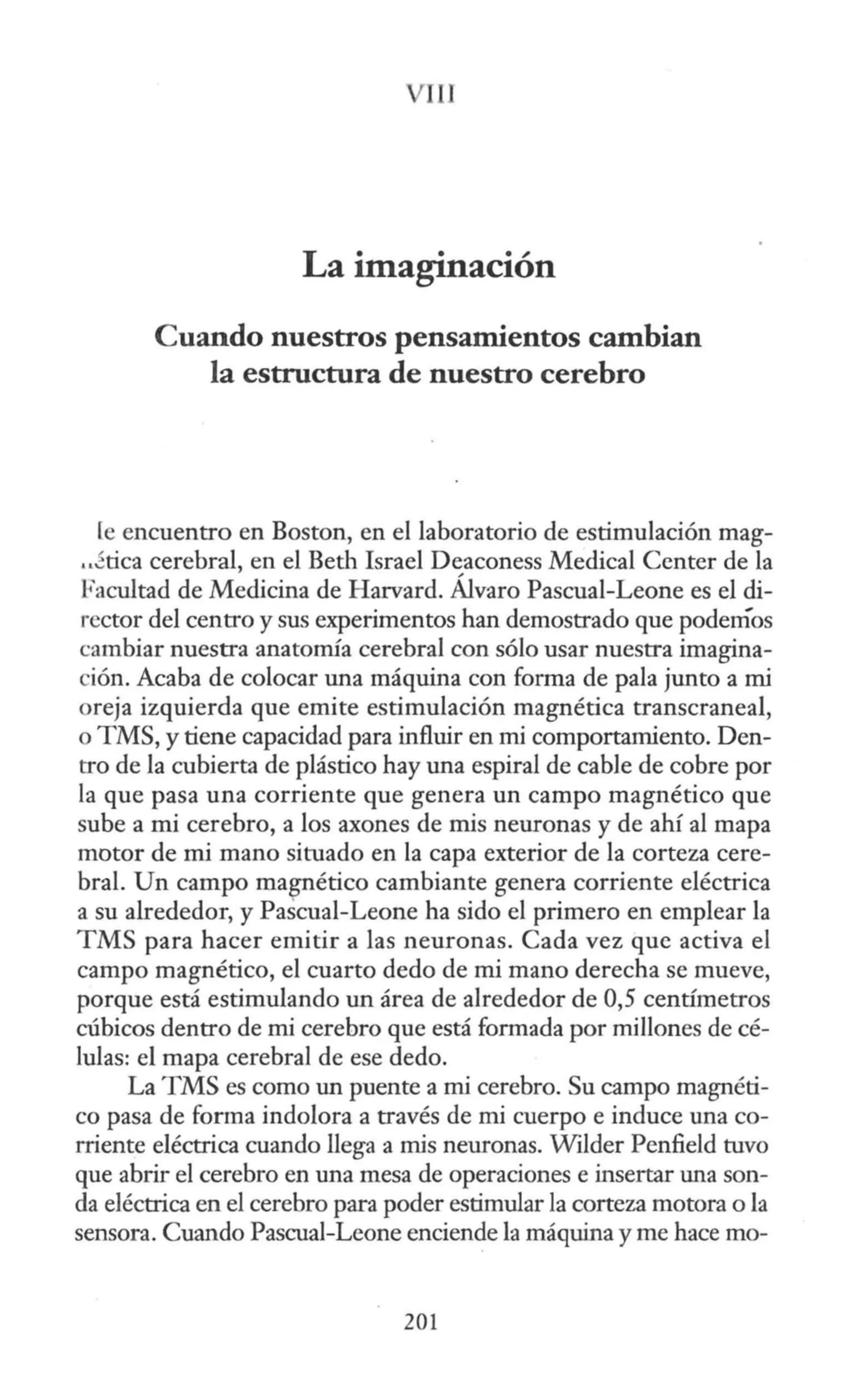 JU
La imaginación
Cuando nuestros pensamientos cambian
la estructura de nuestro cerebro
[e encuentro en Boston, en el laboratorio de estimulación mag-
..foca cerebral, en el Beth Israel Deaconess Medica! Center de la
Facultad de Medicina de Harvard. Álvaro Pascual-Leone es el di-
rector del centro y sus experimentos han demostrado que podemos
cambiar nuestra anatomía cerebral con sólo usar nuestra imagina-
ción. Acaba de colocar una máquina con forma de pala junto a mi
oreja izquierda que emite estimulación magnética transcraneal,
o TMS, y tiene capacidad para influir en mi comportamiento. Den-
tro de la cubierta de plástico hay una espiral de cable de cobre por
la que pasa una corriente que genera un campo magnético que
sube a mi cerebro, a los axones de mis neuronas y de ahí al mapa
motor de mi mano situado en la capa exterior de la corteza cere-
bral. Un campo magnético cambiante genera corriente eléctrica
a su alrededor, y Pascual-Leone ha sido el primero en emplear la
TMS para hacer emitir a las neuronas. Cada vez que activa el
campo magnético, el cuarto dedo de mi mano derecha se mueve,
porque está estimulando un área de alrededor de 0,5 centímetros
cúbicos dentro de mi cerebro que está formada por millones de cé-
lulas: el mapa cerebral de ese dedo.
La TMS es como un puente a mi cerebro. Su campo magnéti-
co pasa de forma indolora a través de mi cuerpo e induce una co-
rriente eléctrica cuando llega a mis neuronas. Wilder Penfield tuvo
que abrir el cerebro en una mesa de operaciones e insertar una son-
da eléctrica en el cerebro para poder estimular la corteza motora o la
sensora. Cuando Pascual-Leone enciende la máquina y me hace mo-
201
 
