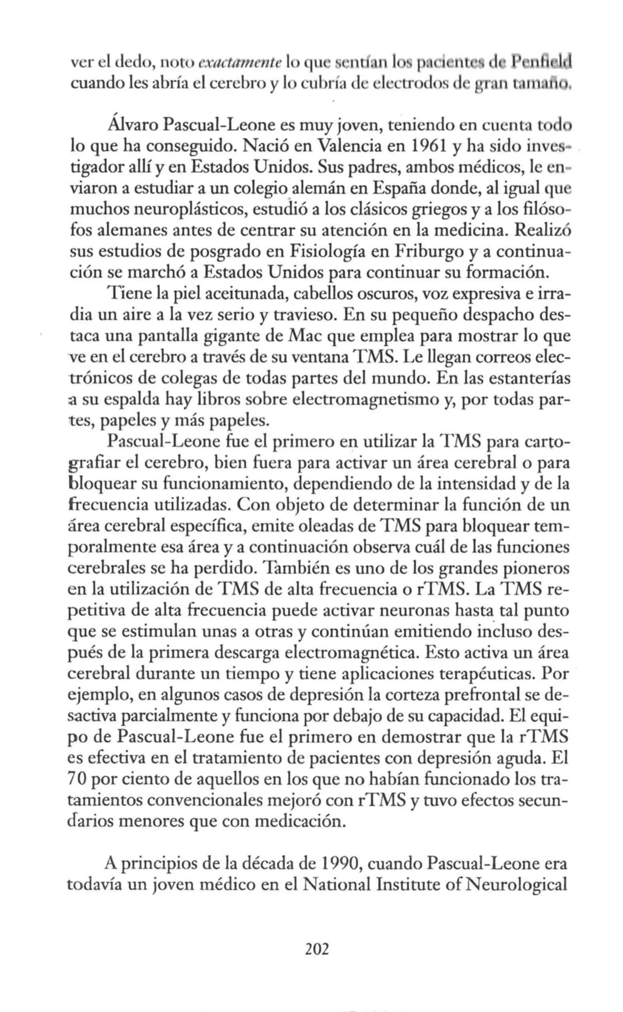 ver el <ledo, noto e:xad11111ent lo u 1 ,n 1
cuando les abría el cerebro y lo cubría de electrod
Álvaro Pascual-Leone es muy joven, teniendo en cuenta l d
lo que ha conseguido. Nació en Valencia en 1961 y ha sido inve •
tigador allí y en Estados Unidos. Sus padres, ambos médicos, le en-
viaron a estudiar a un colegio alemán en España donde, al igual qu
muchos neuroplásticos, estudió a los clásicos griegos y a los filóso-
fos alemanes antes de centrar su atención en la medicina. Realizó
sus estudios de posgrado en Fisiología en Friburgo y a continua-
ción se marchó a Estados Unidos para continuar su formación.
Tiene la piel aceitunada, cabellos oscuros, voz expresiva e irra-
dia un aire a la vez serio y travieso. En su pequeño despacho des-
taca una pantalla gigante de Mac que emplea para mostrar lo que
ve en el cerebro a través de su ventana TMS. Le llegan correos elec-
trónicos de colegas de todas partes del mundo. En las estanterías
a su espalda hay libros sobre electromagnetismo y, por todas par-
tes, papeles y más papeles.
Pascual-Leone fue el primero en utilizar la TMS para carto-
grafiar el cerebro, bien fuera para activar un área cerebral o para
bloquear su funcionamiento, dependiendo de la intensidad y de la
frecuencia utilizadas. Con objeto de determinar la función de un
área cerebral específica, emite oleadas de TMS para bloquear tem-
poralmente esa área y a continuación observa cuál de las funciones
cerebrales se ha perdido. También es uno de los grandes pioneros
en la utilización de TMS de alta frecuencia o rTMS. La TMS re-
petitiva de alta frecuencia puede activar neuronas hasta tal punto
que se estimulan unas a otras y continúan emitiendo inCiuso des-
pués de la primera descarga electromagnética. Esto activa un área
cerebral durante un tiempo y tiene aplicaciones terapéuticas. Por
ejemplo, en algunos casos de depresión la corteza prefrontal se de-
sactiva parcialmente y funciona por debajo de su capacidad. El equi-
po de Pascual-Leone fue el primero en demostrar que la rTMS
es efectiva en el tratamiento de pacientes con depresión aguda. El
70 por ciento de aquellos en los que no habían funcionado los tra-
tamientos convencionales mejoró con rTMS y tuvo efectos secun-
darios menores que con medicación.
A principios de la década de 1990, cuando Pascual-Leone era
todavía un joven médico en el Nacional lnstitute of Neurological
202
 