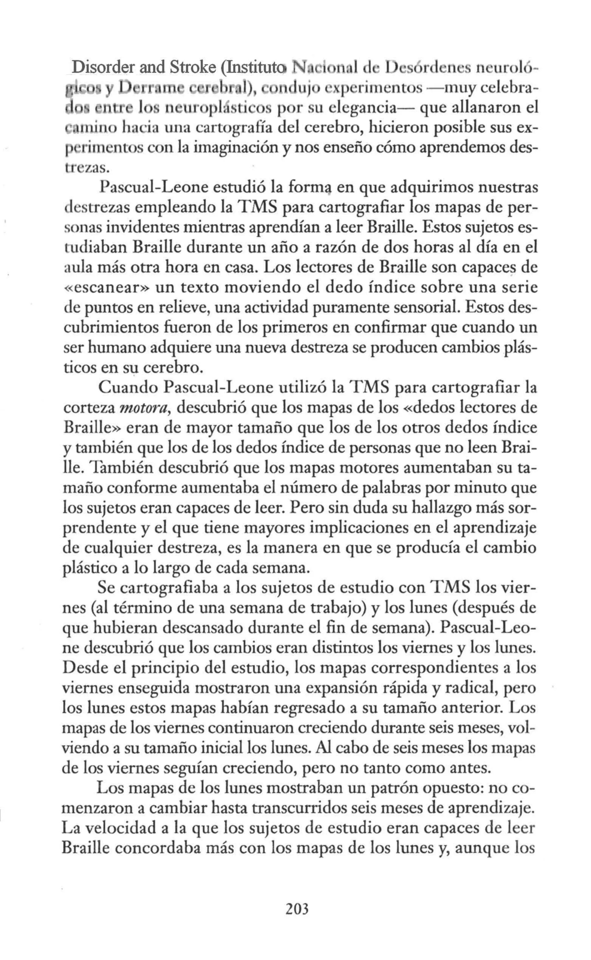 Disorder and Stroke (Instituto N e nol d s rdene n urol -
l), uj xp rimentos - muy celebra-
1 ' n ur pl, ti s por su elegancia- que allanaron el
rn.ino ha ia wia cartograña del cerebro, hicieron posible sus ex-
rimentos con la imaginación y nos enseño cómo aprendemos des-
tr zas.
Pascual-Leone estudió la form:¡ en que adquirimos nuestras
destrezas empleando la TMS para cartografiar los mapas de per-
sonas invidentes mientras aprendían a leer Braille. Estos sujetos es-
tudiaban Braille durante un año a razón de dos horas al día en el
aula más otra hora en casa. Los lectores de Braille son capaces de
«escanear» un texto moviendo el dedo índice sobre una serie
de puntos en relieve, una actividad puramente sensorial. Estos des-
cubrimientos fueron de los primeros en confirmar que cuando un
ser humano adquiere una nueva destreza se producen cambios plás-
ticos en su cerebro.
Cuando Pascual-Leone utilizó la TMS para cartografiar la
corteza motora, descubrió que los mapas de los «dedos lectores de
Braille» eran de mayor tamaño que los de los otros dedos índice
y también que los de los dedos índice de personas que no leen Brai-
lle. También descubrió que los mapas motores aumentaban su ta-
maño conforme aumentaba el número de palabras por minuto que
los sujetos eran capaces de leer. Pero sin duda su hallazgo más sor-
prendente y el que tiene mayores implicaciones en el aprendizaje
de cualquier destreza, es la manera en que se producía el cambio
plástico a lo largo de cada semana.
Se cartografiaba a los sujetos de estudio con TMS los vier-
nes (al término de una semana de trabajo) y los lunes (después de
que hubieran descansado durante el fin de semana). Pascual-Leo-
ne descubrió que los cambios eran distintos los viernes y los lunes.
Desde el principio del estudio, los mapas correspondientes a los
viernes enseguida mostraron una expansión rápida y radical, pero
los lunes estos mapas habían regresado a su tamaño anterior. Los
mapas de los viernes continuaron creciendo durante seis meses, vol-
viendo a su tamaño inicial los lunes. Al cabo de seis meses los mapas
de los viernes seguían creciendo, pero no tanto como antes.
Los mapas de los lunes mostraban un patrón opuesto: no co-
menzaron a cambiar hasta transcurridos seis meses de aprendizaje.
La velocidad a la que los sujetos de estudio eran capaces de leer
Braille concordaba más con los mapas de los lunes y, aunque los
203
 